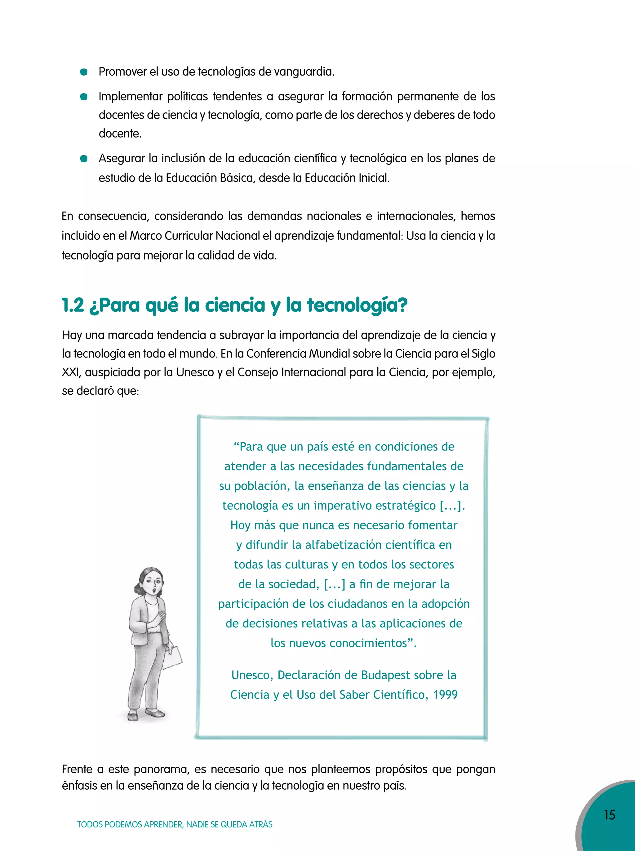 15
TODOS PODEMOS APRENDER, NADIE SE QUEDA ATRÁS
Hay una marcada tendencia a subrayar la importancia del aprendizaje de la ciencia y
la tecnología en todo el mundo. En la Conferencia Mundial sobre la Ciencia para el Siglo
XXI, auspiciada por la Unesco y el Consejo Internacional para la Ciencia, por ejemplo,
se declaró que:
Frente a este panorama, es necesario que nos planteemos propósitos que pongan
énfasis en la enseñanza de la ciencia y la tecnología en nuestro país.
Promover el uso de tecnologías de vanguardia.
Implementar políticas tendentes a asegurar la formación permanente de los
docentes de ciencia y tecnología, como parte de los derechos y deberes de todo
docente.
Asegurar la inclusión de la educación científica y tecnológica en los planes de
estudio de la Educación Básica, desde la Educación Inicial.
En consecuencia, considerando las demandas nacionales e internacionales, hemos
incluido en el Marco Curricular Nacional el aprendizaje fundamental: Usa la ciencia y la
tecnología para mejorar la calidad de vida.
“Para que un país esté en condiciones de
atender a las necesidades fundamentales de
su población, la enseñanza de las ciencias y la
tecnología es un imperativo estratégico [...].
Hoy más que nunca es necesario fomentar
y difundir la alfabetización cientíﬁca en
todas las culturas y en todos los sectores
de la sociedad, [...] a ﬁn de mejorar la
participación de los ciudadanos en la adopción
de decisiones relativas a las aplicaciones de
los nuevos conocimientos”.
Unesco, Declaración de Budapest sobre la
Ciencia y el Uso del Saber Cientíﬁco, 1999
1.2 ¿Para qué la ciencia y la tecnología?
 