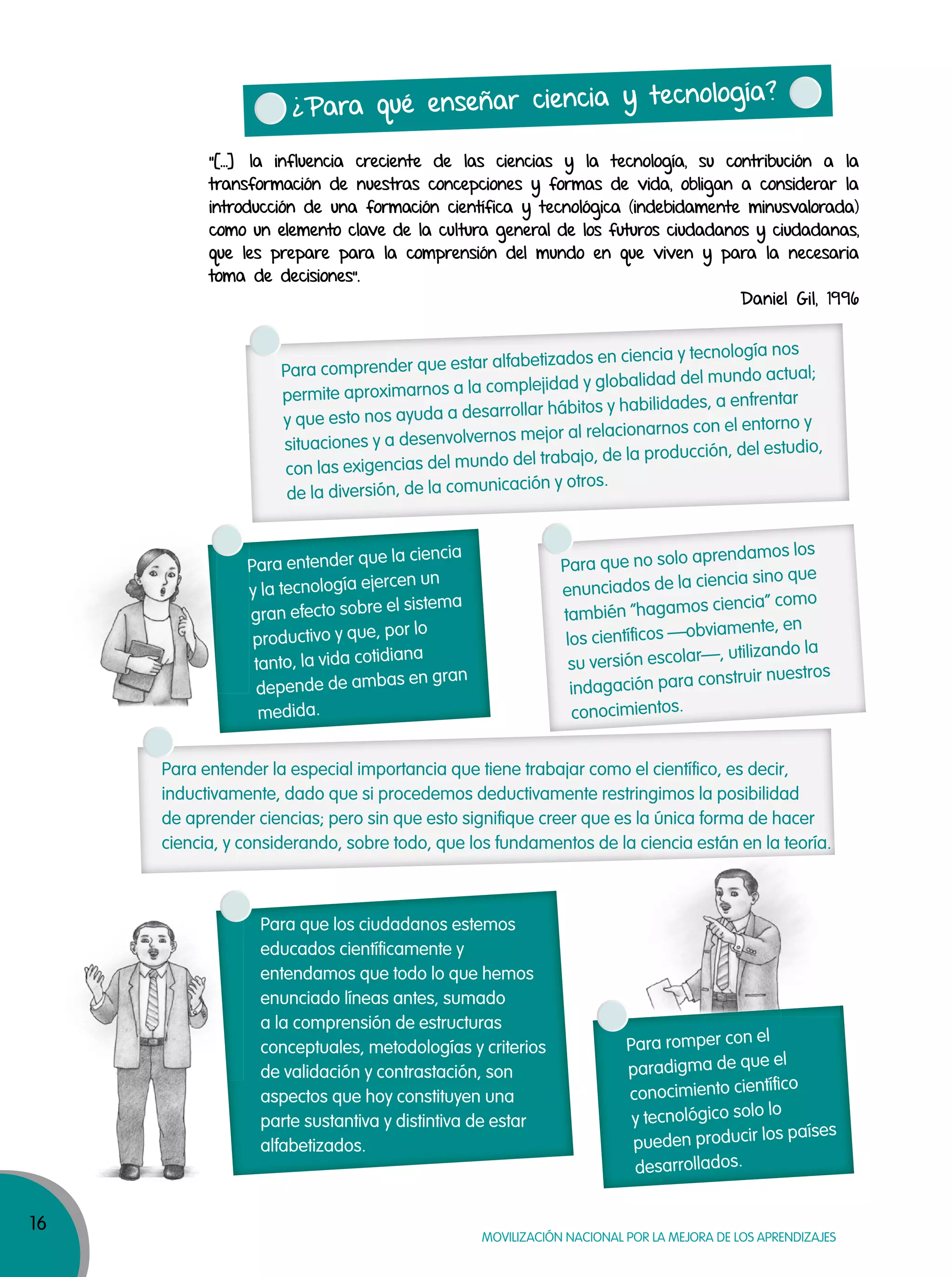 16
MOVILIZACIÓN NACIONAL POR LA MEJORA DE LOS APRENDIZAJES
¿Para qué enseñar ciencia y tecnología?
“[…] la influencia creciente de las ciencias y la tecnología, su contribución a la
transformación de nuestras concepciones y formas de vida, obligan a considerar la
introducción de una formación científica y tecnológica (indebidamente minusvalorada)
como un elemento clave de la cultura general de los futuros ciudadanos y ciudadanas,
que les prepare para la comprensión del mundo en que viven y para la necesaria
toma de decisiones”.
Daniel Gil, 1996
Para entender la especial importancia que tiene trabajar como el científico, es decir,
inductivamente, dado que si procedemos deductivamente restringimos la posibilidad
de aprender ciencias; pero sin que esto signifique creer que es la única forma de hacer
ciencia, y considerando, sobre todo, que los fundamentos de la ciencia están en la teoría.
Para que no solo aprendamos los
enunciados de la ciencia sino que
también “hagamos ciencia” como
los científicos —obviamente, en
su versión escolar—, utilizando la
indagación para construir nuestros
conocimientos.
Para entender que la ciencia
y la tecnología ejercen un
gran efecto sobre el sistema
productivo y que, por lo
tanto, la vida cotidiana
depende de ambas en gran
medida.
Para romper con el
paradigma de que el
conocimiento científico
y tecnológico solo lo
pueden producir los países
desarrollados.
Para que los ciudadanos estemos
educados científicamente y
entendamos que todo lo que hemos
enunciado líneas antes, sumado
a la comprensión de estructuras
conceptuales, metodologías y criterios
de validación y contrastación, son
aspectos que hoy constituyen una
parte sustantiva y distintiva de estar
alfabetizados.
Para comprender que estar alfabetizados en ciencia y tecnología nos
permite aproximarnos a la complejidad y globalidad del mundo actual;
y que esto nos ayuda a desarrollar hábitos y habilidades, a enfrentar
situaciones y a desenvolvernos mejor al relacionarnos con el entorno y
con las exigencias del mundo del trabajo, de la producción, del estudio,
de la diversión, de la comunicación y otros.
 
