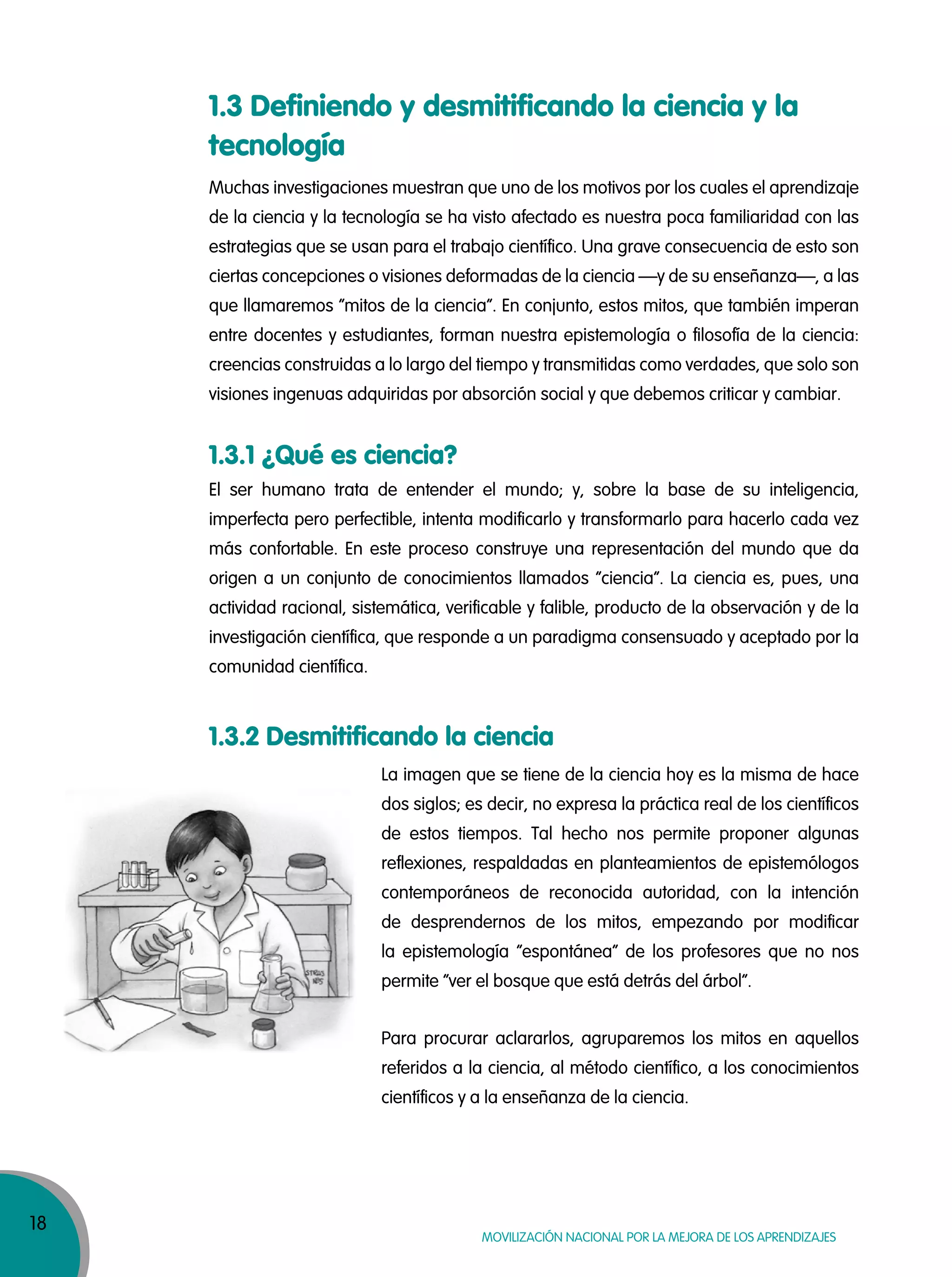 18
MOVILIZACIÓN NACIONAL POR LA MEJORA DE LOS APRENDIZAJES
1.3 Definiendo y desmitificando la ciencia y la
tecnología
1.3.1 ¿Qué es ciencia?
1.3.2 Desmitificando la ciencia
Muchas investigaciones muestran que uno de los motivos por los cuales el aprendizaje
de la ciencia y la tecnología se ha visto afectado es nuestra poca familiaridad con las
estrategias que se usan para el trabajo científico. Una grave consecuencia de esto son
ciertas concepciones o visiones deformadas de la ciencia —y de su enseñanza—, a las
que llamaremos “mitos de la ciencia”. En conjunto, estos mitos, que también imperan
entre docentes y estudiantes, forman nuestra epistemología o filosofía de la ciencia:
creencias construidas a lo largo del tiempo y transmitidas como verdades, que solo son
visiones ingenuas adquiridas por absorción social y que debemos criticar y cambiar.
El ser humano trata de entender el mundo; y, sobre la base de su inteligencia,
imperfecta pero perfectible, intenta modificarlo y transformarlo para hacerlo cada vez
más confortable. En este proceso construye una representación del mundo que da
origen a un conjunto de conocimientos llamados “ciencia”. La ciencia es, pues, una
actividad racional, sistemática, verificable y falible, producto de la observación y de la
investigación científica, que responde a un paradigma consensuado y aceptado por la
comunidad científica.
La imagen que se tiene de la ciencia hoy es la misma de hace
dos siglos; es decir, no expresa la práctica real de los científicos
de estos tiempos. Tal hecho nos permite proponer algunas
reflexiones, respaldadas en planteamientos de epistemólogos
contemporáneos de reconocida autoridad, con la intención
de desprendernos de los mitos, empezando por modificar
la epistemología “espontánea” de los profesores que no nos
permite “ver el bosque que está detrás del árbol”.
Para procurar aclararlos, agruparemos los mitos en aquellos
referidos a la ciencia, al método científico, a los conocimientos
científicos y a la enseñanza de la ciencia.
 