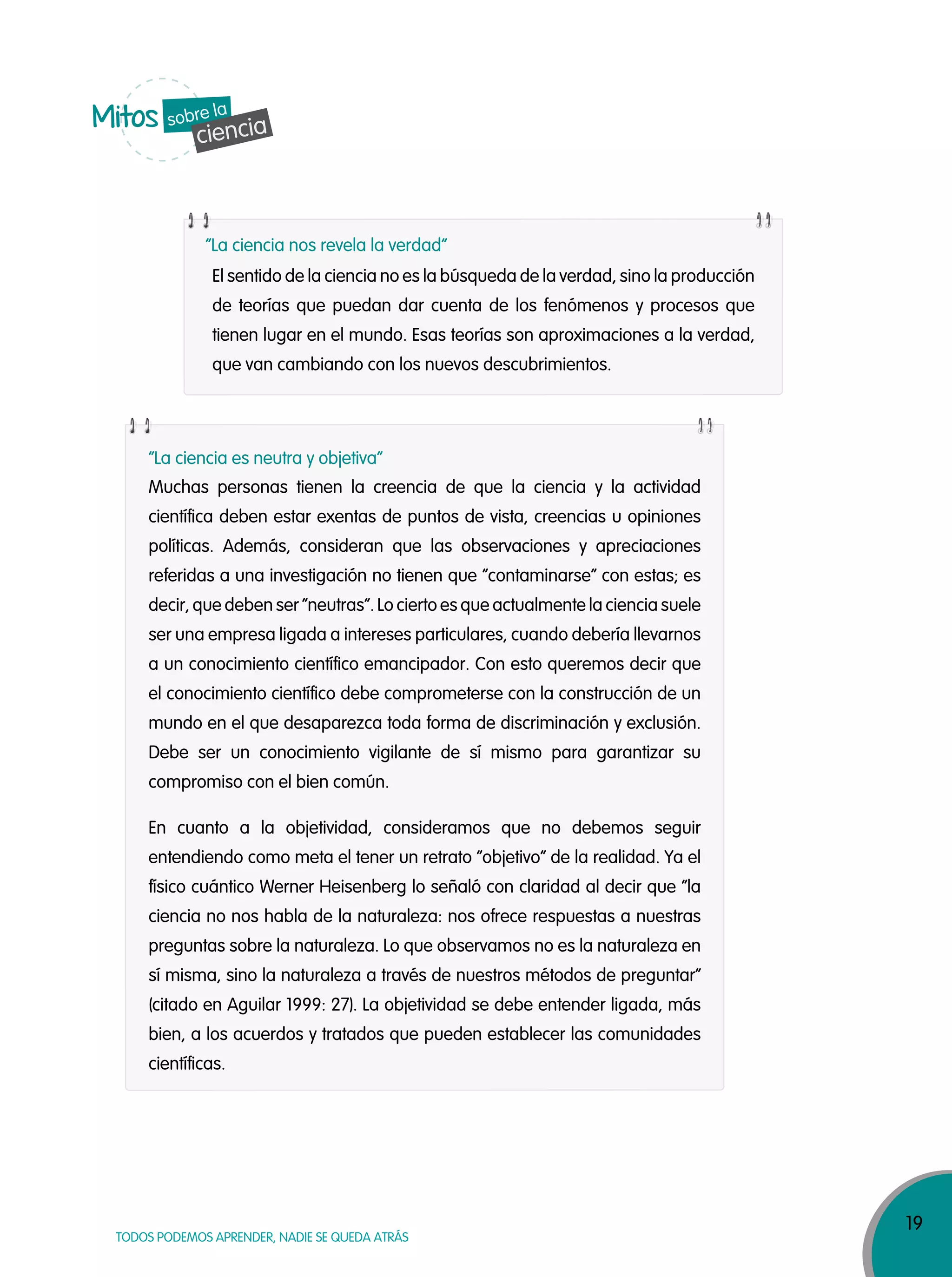 19
TODOS PODEMOS APRENDER, NADIE SE QUEDA ATRÁS
El sentido de la ciencia no es la búsqueda de la verdad, sino la producción
de teorías que puedan dar cuenta de los fenómenos y procesos que
tienen lugar en el mundo. Esas teorías son aproximaciones a la verdad,
que van cambiando con los nuevos descubrimientos.
“La ciencia nos revela la verdad”
“La ciencia es neutra y objetiva”
Mitos
cienciasobre la
Muchas personas tienen la creencia de que la ciencia y la actividad
científica deben estar exentas de puntos de vista, creencias u opiniones
políticas. Además, consideran que las observaciones y apreciaciones
referidas a una investigación no tienen que “contaminarse” con estas; es
decir, que deben ser “neutras”. Lo cierto es que actualmente la ciencia suele
ser una empresa ligada a intereses particulares, cuando debería llevarnos
a un conocimiento científico emancipador. Con esto queremos decir que
el conocimiento científico debe comprometerse con la construcción de un
mundo en el que desaparezca toda forma de discriminación y exclusión.
Debe ser un conocimiento vigilante de sí mismo para garantizar su
compromiso con el bien común.
En cuanto a la objetividad, consideramos que no debemos seguir
entendiendo como meta el tener un retrato “objetivo” de la realidad. Ya el
físico cuántico Werner Heisenberg lo señaló con claridad al decir que “la
ciencia no nos habla de la naturaleza: nos ofrece respuestas a nuestras
preguntas sobre la naturaleza. Lo que observamos no es la naturaleza en
sí misma, sino la naturaleza a través de nuestros métodos de preguntar”
(citado en Aguilar 1999: 27). La objetividad se debe entender ligada, más
bien, a los acuerdos y tratados que pueden establecer las comunidades
científicas.
 