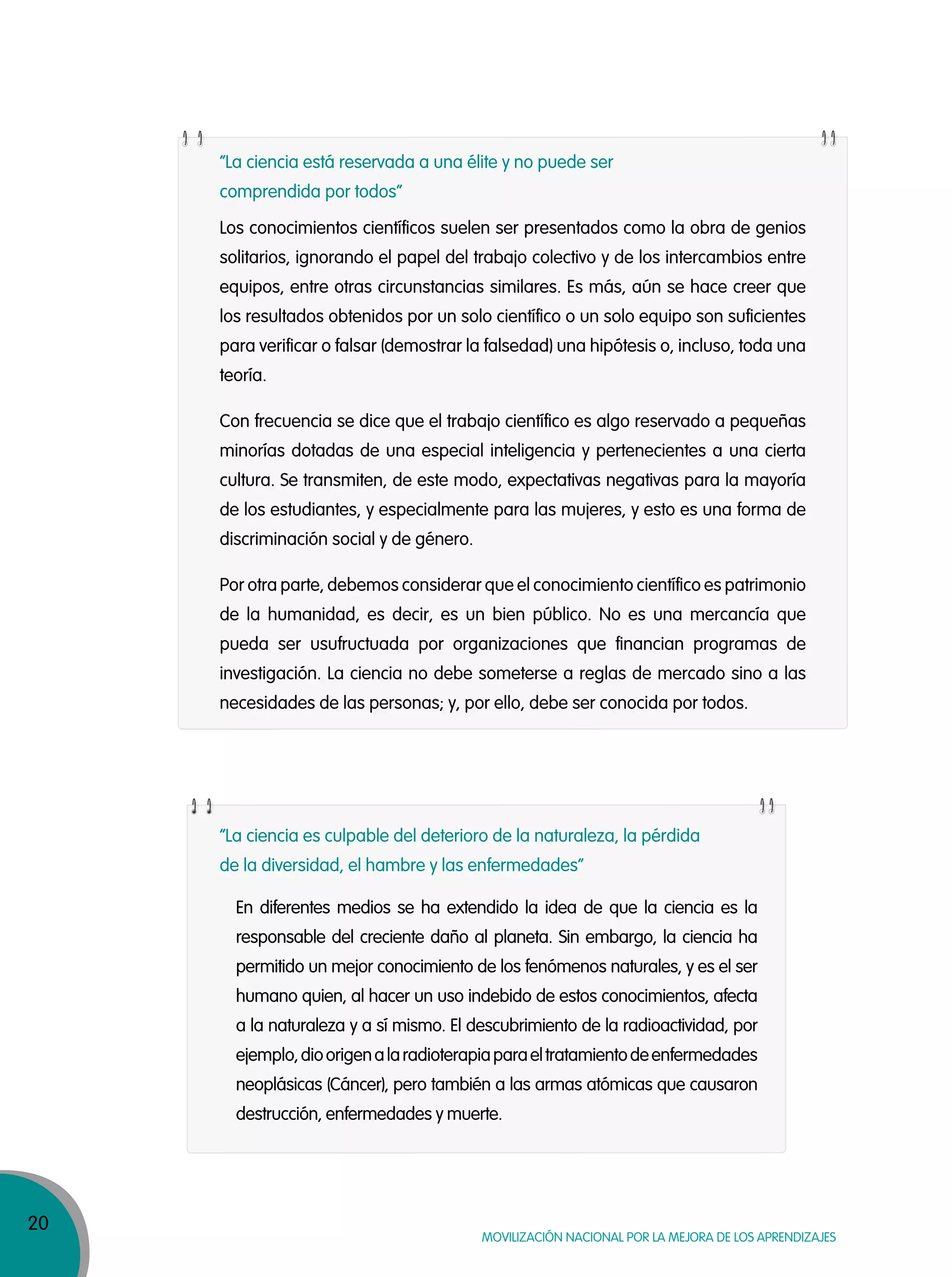 20
Movilización nacional por la Mejora de los aprendizajes
Los conocimientos científicos suelen ser presentados como la obra de genios
solitarios, ignorando el papel del trabajo colectivo y de los intercambios entre
equipos, entre otras circunstancias similares. Es más, aún se hace creer que
los resultados obtenidos por un solo científico o un solo equipo son suficientes
para verificar o falsar (demostrar la falsedad) una hipótesis o, incluso, toda una
teoría.
Con frecuencia se dice que el trabajo científico es algo reservado a pequeñas
minorías dotadas de una especial inteligencia y pertenecientes a una cierta
cultura. Se transmiten, de este modo, expectativas negativas para la mayoría
de los estudiantes, y especialmente para las mujeres, y esto es una forma de
discriminación social y de género.
Por otra parte, debemos considerar que el conocimiento científico es patrimonio
de la humanidad, es decir, es un bien público. No es una mercancía que
pueda ser usufructuada por organizaciones que financian programas de
investigación. La ciencia no debe someterse a reglas de mercado sino a las
necesidades de las personas; y, por ello, debe ser conocida por todos.
En diferentes medios se ha extendido la idea de que la ciencia es la
responsable del creciente daño al planeta. Sin embargo, la ciencia ha
permitido un mejor conocimiento de los fenómenos naturales, y es el ser
humano quien, al hacer un uso indebido de estos conocimientos, afecta
a la naturaleza y a sí mismo. El descubrimiento de la radioactividad, por
ejemplo,dioorigenalaradioterapiaparaeltratamientodeenfermedades
neoplásicas (Cáncer), pero también a las armas atómicas que causaron
destrucción, enfermedades y muerte.
“La ciencia está reservada a una élite y no puede ser
comprendida por todos”
“La ciencia es culpable del deterioro de la naturaleza, la pérdida
de la diversidad, el hambre y las enfermedades”
 