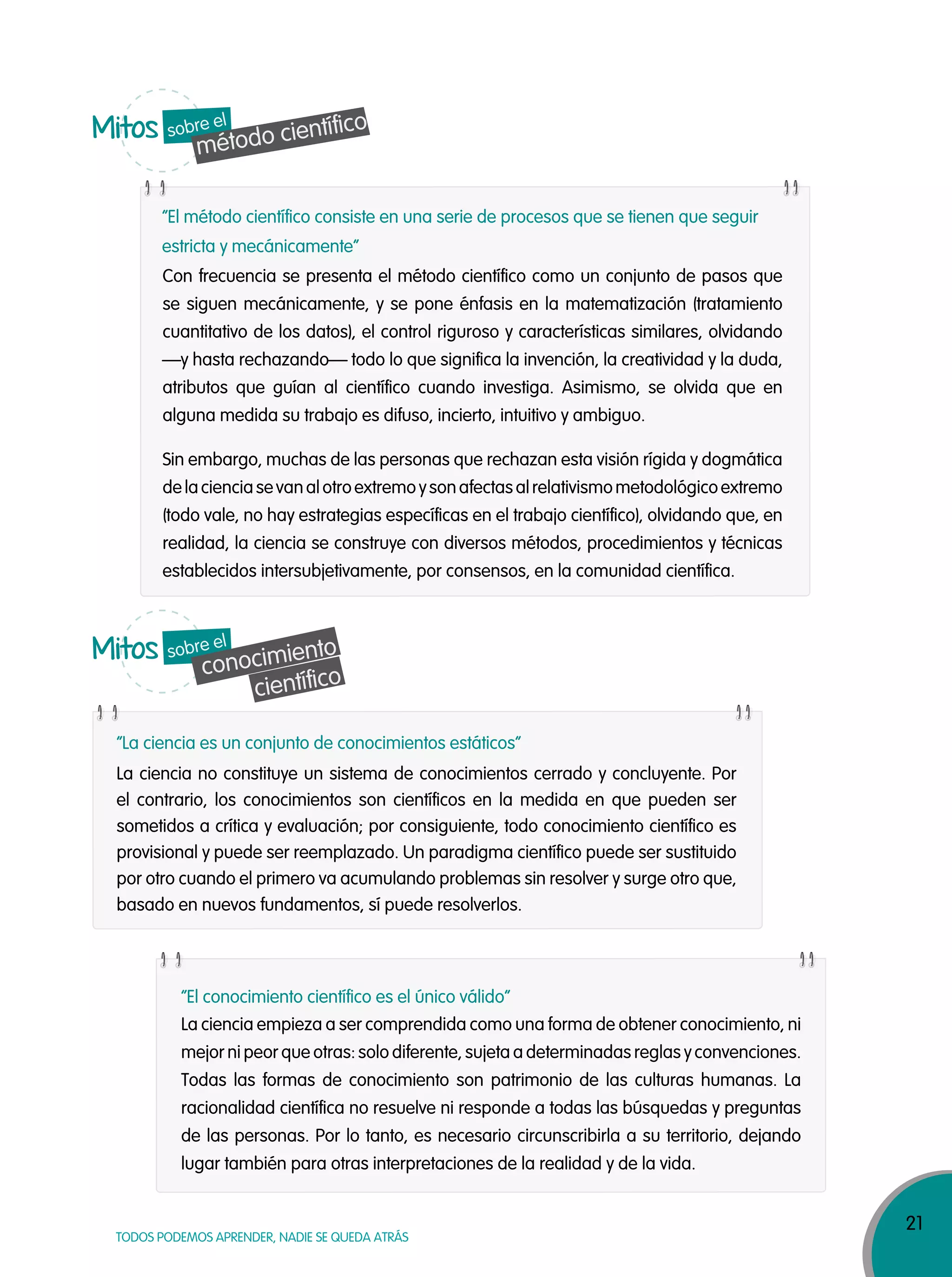 21
TODOS PODEMOS APRENDER, NADIE SE QUEDA ATRÁS
Con frecuencia se presenta el método científico como un conjunto de pasos que
se siguen mecánicamente, y se pone énfasis en la matematización (tratamiento
cuantitativo de los datos), el control riguroso y características similares, olvidando
—y hasta rechazando— todo lo que significa la invención, la creatividad y la duda,
atributos que guían al científico cuando investiga. Asimismo, se olvida que en
alguna medida su trabajo es difuso, incierto, intuitivo y ambiguo.
Sin embargo, muchas de las personas que rechazan esta visión rígida y dogmática
delacienciasevanalotroextremoysonafectasalrelativismometodológicoextremo
(todo vale, no hay estrategias específicas en el trabajo científico), olvidando que, en
realidad, la ciencia se construye con diversos métodos, procedimientos y técnicas
establecidos intersubjetivamente, por consensos, en la comunidad científica.
La ciencia no constituye un sistema de conocimientos cerrado y concluyente. Por
el contrario, los conocimientos son científicos en la medida en que pueden ser
sometidos a crítica y evaluación; por consiguiente, todo conocimiento científico es
provisional y puede ser reemplazado. Un paradigma científico puede ser sustituido
por otro cuando el primero va acumulando problemas sin resolver y surge otro que,
basado en nuevos fundamentos, sí puede resolverlos.
La ciencia empieza a ser comprendida como una forma de obtener conocimiento, ni
mejor ni peor que otras: solo diferente, sujeta a determinadas reglas y convenciones.
Todas las formas de conocimiento son patrimonio de las culturas humanas. La
racionalidad científica no resuelve ni responde a todas las búsquedas y preguntas
de las personas. Por lo tanto, es necesario circunscribirla a su territorio, dejando
lugar también para otras interpretaciones de la realidad y de la vida.
“El método científico consiste en una serie de procesos que se tienen que seguir
estricta y mecánicamente”
“La ciencia es un conjunto de conocimientos estáticos”
“El conocimiento científico es el único válido”
Mitos
método científicosobre el
Mitos
conocimiento
científico
sobre el
 