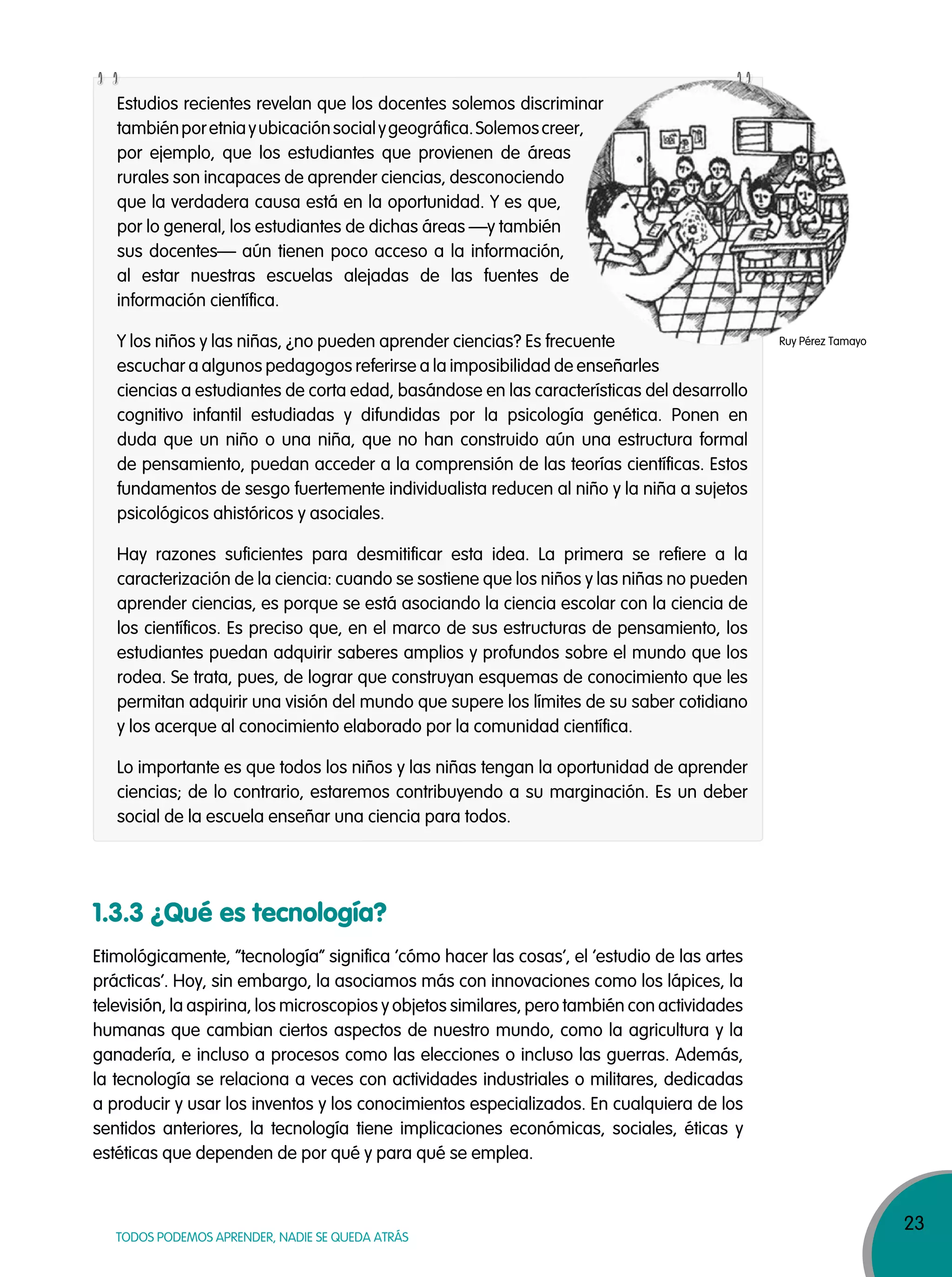 23
TODOS PODEMOS APRENDER, NADIE SE QUEDA ATRÁS
Estudios recientes revelan que los docentes solemos discriminar
tambiénporetniayubicaciónsocialygeográfica.Solemoscreer,
por ejemplo, que los estudiantes que provienen de áreas
rurales son incapaces de aprender ciencias, desconociendo
que la verdadera causa está en la oportunidad. Y es que,
por lo general, los estudiantes de dichas áreas —y también
sus docentes— aún tienen poco acceso a la información,
al estar nuestras escuelas alejadas de las fuentes de
información científica.
Y los niños y las niñas, ¿no pueden aprender ciencias? Es frecuente
escuchar a algunos pedagogos referirse a la imposibilidad de enseñarles
ciencias a estudiantes de corta edad, basándose en las características del desarrollo
cognitivo infantil estudiadas y difundidas por la psicología genética. Ponen en
duda que un niño o una niña, que no han construido aún una estructura formal
de pensamiento, puedan acceder a la comprensión de las teorías científicas. Estos
fundamentos de sesgo fuertemente individualista reducen al niño y la niña a sujetos
psicológicos ahistóricos y asociales.
Hay razones suficientes para desmitificar esta idea. La primera se refiere a la
caracterización de la ciencia: cuando se sostiene que los niños y las niñas no pueden
aprender ciencias, es porque se está asociando la ciencia escolar con la ciencia de
los científicos. Es preciso que, en el marco de sus estructuras de pensamiento, los
estudiantes puedan adquirir saberes amplios y profundos sobre el mundo que los
rodea. Se trata, pues, de lograr que construyan esquemas de conocimiento que les
permitan adquirir una visión del mundo que supere los límites de su saber cotidiano
y los acerque al conocimiento elaborado por la comunidad científica.
Lo importante es que todos los niños y las niñas tengan la oportunidad de aprender
ciencias; de lo contrario, estaremos contribuyendo a su marginación. Es un deber
social de la escuela enseñar una ciencia para todos.
Estudios recientes revelan que los docentes solemos discriminar
tambiénporetniayubicaciónsocialygeográfica.Solemoscreer,
Y los niños y las niñas, ¿no pueden aprender ciencias? Es frecuente
1.3.3 ¿Qué es tecnología?
Etimológicamente, “tecnología” significa ‘cómo hacer las cosas‘, el ‘estudio de las artes
prácticas’. Hoy, sin embargo, la asociamos más con innovaciones como los lápices, la
televisión, la aspirina, los microscopios y objetos similares, pero también con actividades
humanas que cambian ciertos aspectos de nuestro mundo, como la agricultura y la
ganadería, e incluso a procesos como las elecciones o incluso las guerras. Además,
la tecnología se relaciona a veces con actividades industriales o militares, dedicadas
a producir y usar los inventos y los conocimientos especializados. En cualquiera de los
sentidos anteriores, la tecnología tiene implicaciones económicas, sociales, éticas y
estéticas que dependen de por qué y para qué se emplea.
Ruy Pérez Tamayo
 