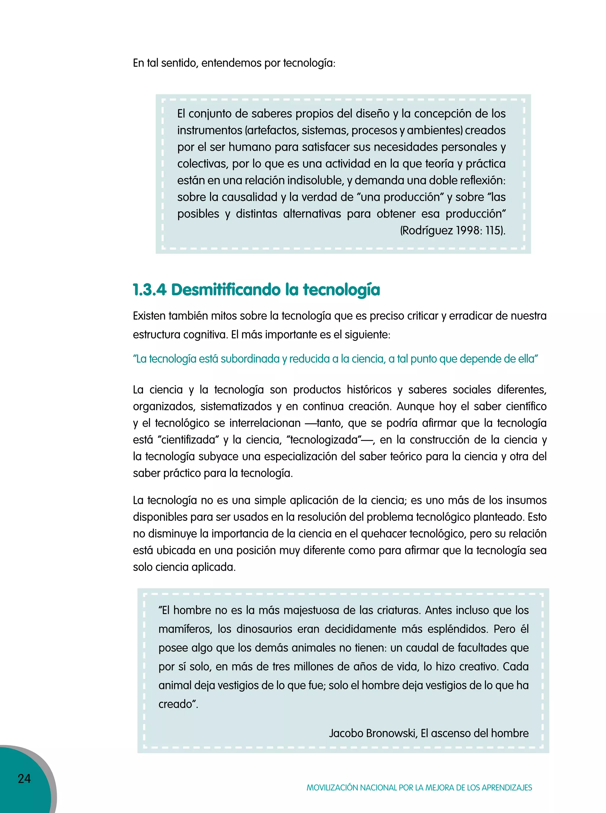 24
MOVILIZACIÓN NACIONAL POR LA MEJORA DE LOS APRENDIZAJES
1.3.4 Desmitificando la tecnología
La ciencia y la tecnología son productos históricos y saberes sociales diferentes,
organizados, sistematizados y en continua creación. Aunque hoy el saber científico
y el tecnológico se interrelacionan —tanto, que se podría afirmar que la tecnología
está “cientifizada” y la ciencia, “tecnologizada”—, en la construcción de la ciencia y
la tecnología subyace una especialización del saber teórico para la ciencia y otra del
saber práctico para la tecnología.
La tecnología no es una simple aplicación de la ciencia; es uno más de los insumos
disponibles para ser usados en la resolución del problema tecnológico planteado. Esto
no disminuye la importancia de la ciencia en el quehacer tecnológico, pero su relación
está ubicada en una posición muy diferente como para afirmar que la tecnología sea
solo ciencia aplicada.
Existen también mitos sobre la tecnología que es preciso criticar y erradicar de nuestra
estructura cognitiva. El más importante es el siguiente:
“La tecnología está subordinada y reducida a la ciencia, a tal punto que depende de ella”
El conjunto de saberes propios del diseño y la concepción de los
instrumentos (artefactos, sistemas, procesos y ambientes) creados
por el ser humano para satisfacer sus necesidades personales y
colectivas, por lo que es una actividad en la que teoría y práctica
están en una relación indisoluble, y demanda una doble reflexión:
sobre la causalidad y la verdad de “una producción” y sobre “las
posibles y distintas alternativas para obtener esa producción”
(Rodríguez 1998: 115).
“El hombre no es la más majestuosa de las criaturas. Antes incluso que los
mamíferos, los dinosaurios eran decididamente más espléndidos. Pero él
posee algo que los demás animales no tienen: un caudal de facultades que
por sí solo, en más de tres millones de años de vida, lo hizo creativo. Cada
animal deja vestigios de lo que fue; solo el hombre deja vestigios de lo que ha
creado”.
Jacobo Bronowski, El ascenso del hombre
En tal sentido, entendemos por tecnología:
 
