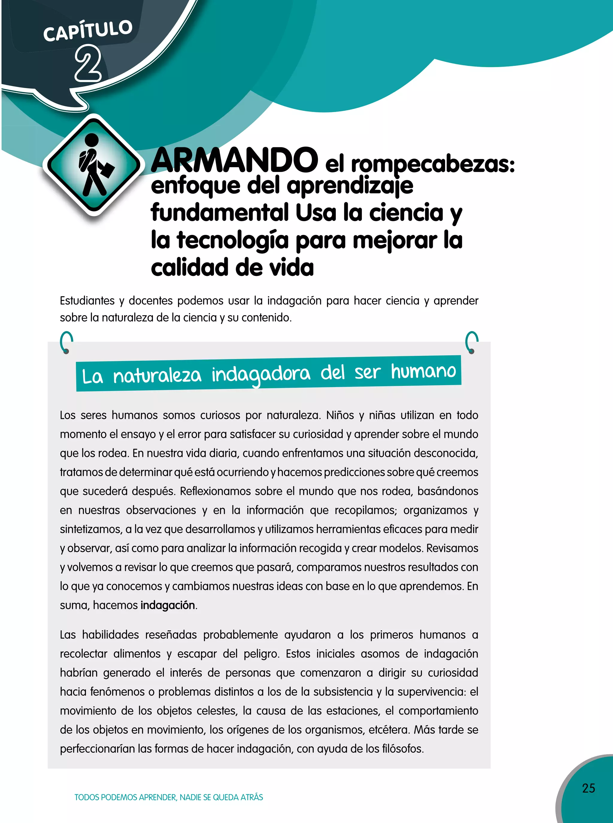 25
TODOS PODEMOS APRENDER, NADIE SE QUEDA ATRÁS
Estudiantes y docentes podemos usar la indagación para hacer ciencia y aprender
sobre la naturaleza de la ciencia y su contenido.
Los seres humanos somos curiosos por naturaleza. Niños y niñas utilizan en todo
momento el ensayo y el error para satisfacer su curiosidad y aprender sobre el mundo
que los rodea. En nuestra vida diaria, cuando enfrentamos una situación desconocida,
tratamos de determinar qué está ocurriendo yhacemos predicciones sobre qué creemos
que sucederá después. Reflexionamos sobre el mundo que nos rodea, basándonos
en nuestras observaciones y en la información que recopilamos; organizamos y
sintetizamos, a la vez que desarrollamos y utilizamos herramientas eficaces para medir
y observar, así como para analizar la información recogida y crear modelos. Revisamos
y volvemos a revisar lo que creemos que pasará, comparamos nuestros resultados con
lo que ya conocemos y cambiamos nuestras ideas con base en lo que aprendemos. En
suma, hacemos indagación.
Las habilidades reseñadas probablemente ayudaron a los primeros humanos a
recolectar alimentos y escapar del peligro. Estos iniciales asomos de indagación
habrían generado el interés de personas que comenzaron a dirigir su curiosidad
hacia fenómenos o problemas distintos a los de la subsistencia y la supervivencia: el
movimiento de los objetos celestes, la causa de las estaciones, el comportamiento
de los objetos en movimiento, los orígenes de los organismos, etcétera. Más tarde se
perfeccionarían las formas de hacer indagación, con ayuda de los filósofos.
La naturaleza indagadora del ser humano
CAPÍTULO
2
ARMANDO el rompecabezas:
enfoque del aprendizaje
fundamental Usa la ciencia y
la tecnología para mejorar la
calidad de vida
 