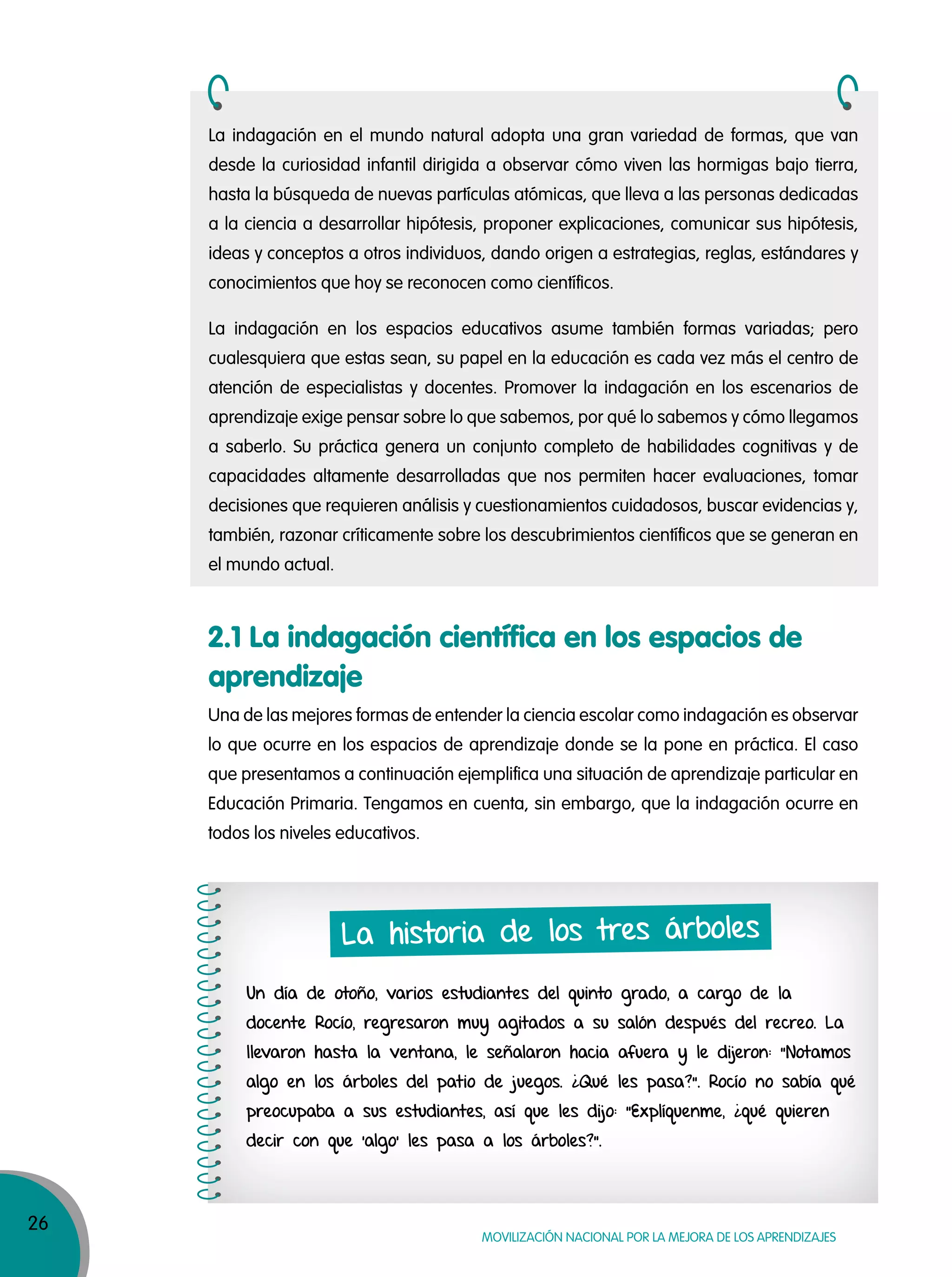 26
MOVILIZACIÓN NACIONAL POR LA MEJORA DE LOS APRENDIZAJES
Una de las mejores formas de entender la ciencia escolar como indagación es observar
lo que ocurre en los espacios de aprendizaje donde se la pone en práctica. El caso
que presentamos a continuación ejemplifica una situación de aprendizaje particular en
Educación Primaria. Tengamos en cuenta, sin embargo, que la indagación ocurre en
todos los niveles educativos.
Un día de otoño, varios estudiantes del quinto grado, a cargo de la
docente Rocío, regresaron muy agitados a su salón después del recreo. La
llevaron hasta la ventana, le señalaron hacia afuera y le dijeron: ”Notamos
algo en los árboles del patio de juegos. ¿Qué les pasa?”. Rocío no sabía qué
preocupaba a sus estudiantes, así que les dijo: ”Explíquenme, ¿qué quieren
decir con que ‘algo’ les pasa a los árboles?”.
La indagación en el mundo natural adopta una gran variedad de formas, que van
desde la curiosidad infantil dirigida a observar cómo viven las hormigas bajo tierra,
hasta la búsqueda de nuevas partículas atómicas, que lleva a las personas dedicadas
a la ciencia a desarrollar hipótesis, proponer explicaciones, comunicar sus hipótesis,
ideas y conceptos a otros individuos, dando origen a estrategias, reglas, estándares y
conocimientos que hoy se reconocen como científicos.
La indagación en los espacios educativos asume también formas variadas; pero
cualesquiera que estas sean, su papel en la educación es cada vez más el centro de
atención de especialistas y docentes. Promover la indagación en los escenarios de
aprendizaje exige pensar sobre lo que sabemos, por qué lo sabemos y cómo llegamos
a saberlo. Su práctica genera un conjunto completo de habilidades cognitivas y de
capacidades altamente desarrolladas que nos permiten hacer evaluaciones, tomar
decisiones que requieren análisis y cuestionamientos cuidadosos, buscar evidencias y,
también, razonar críticamente sobre los descubrimientos científicos que se generan en
el mundo actual.
La historia de los tres árboles
2.1 La indagación científica en los espacios de
aprendizaje
 