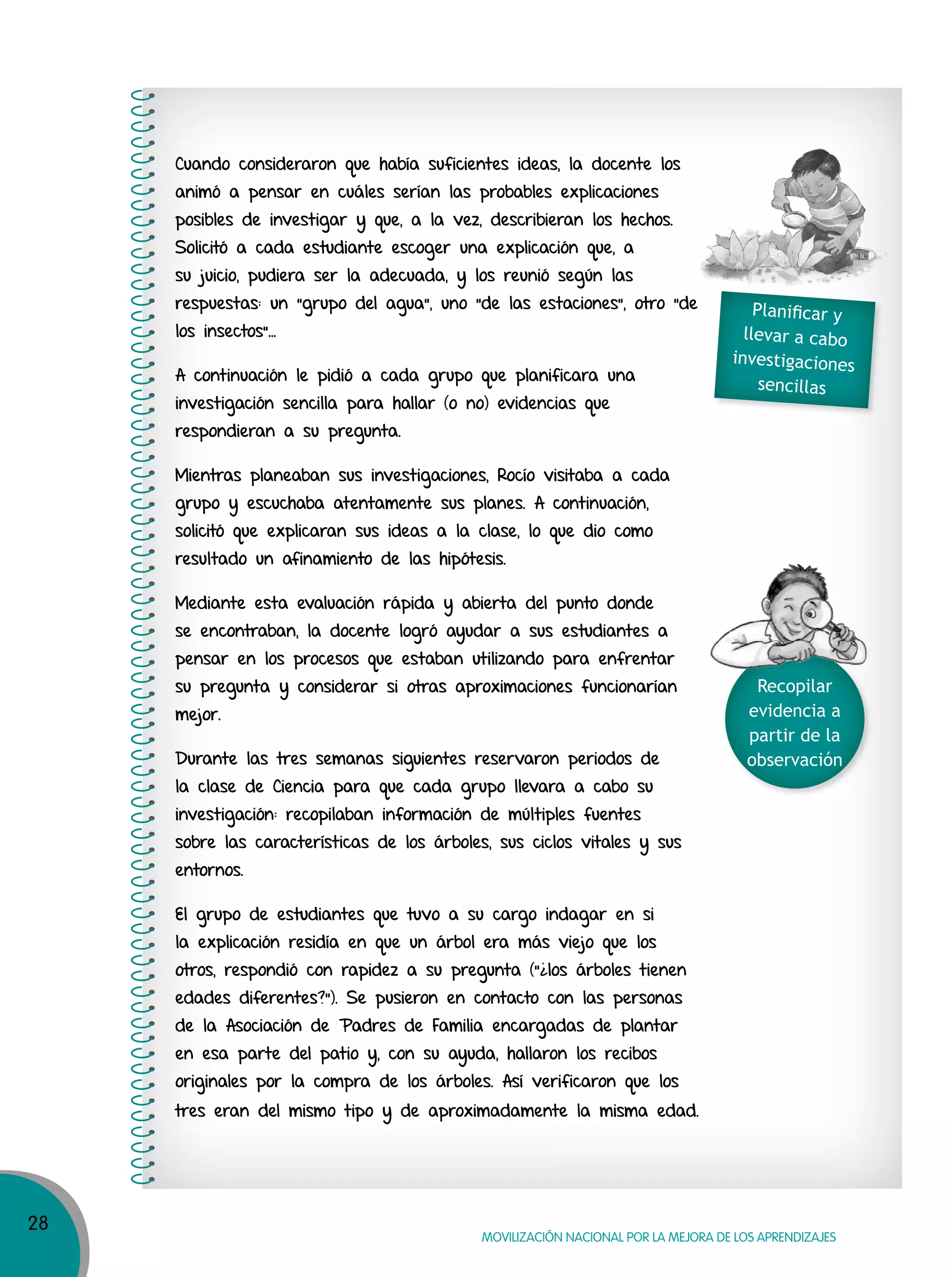 28
MOVILIZACIÓN NACIONAL POR LA MEJORA DE LOS APRENDIZAJES
Cuando consideraron que había suficientes ideas, la docente los
animó a pensar en cuáles serían las probables explicaciones
posibles de investigar y que, a la vez, describieran los hechos.
Solicitó a cada estudiante escoger una explicación que, a
su juicio, pudiera ser la adecuada, y los reunió según las
respuestas: un “grupo del agua”, uno “de las estaciones”, otro “de
los insectos”…
A continuación le pidió a cada grupo que planificara una
investigación sencilla para hallar (o no) evidencias que
respondieran a su pregunta.
Mientras planeaban sus investigaciones, Rocío visitaba a cada
grupo y escuchaba atentamente sus planes. A continuación,
solicitó que explicaran sus ideas a la clase, lo que dio como
resultado un afinamiento de las hipótesis.
Mediante esta evaluación rápida y abierta del punto donde
se encontraban, la docente logró ayudar a sus estudiantes a
pensar en los procesos que estaban utilizando para enfrentar
su pregunta y considerar si otras aproximaciones funcionarían
mejor.
Durante las tres semanas siguientes reservaron periodos de
la clase de Ciencia para que cada grupo llevara a cabo su
investigación: recopilaban información de múltiples fuentes
sobre las características de los árboles, sus ciclos vitales y sus
entornos.
El grupo de estudiantes que tuvo a su cargo indagar en si
la explicación residía en que un árbol era más viejo que los
otros, respondió con rapidez a su pregunta (”¿los árboles tienen
edades diferentes?”). Se pusieron en contacto con las personas
de la Asociación de Padres de Familia encargadas de plantar
en esa parte del patio y, con su ayuda, hallaron los recibos
originales por la compra de los árboles. Así verificaron que los
tres eran del mismo tipo y de aproximadamente la misma edad.
Recopilar
evidencia a
partir de la
observación
Planiﬁcar y
llevar a cabo
investigaciones
sencillas
 