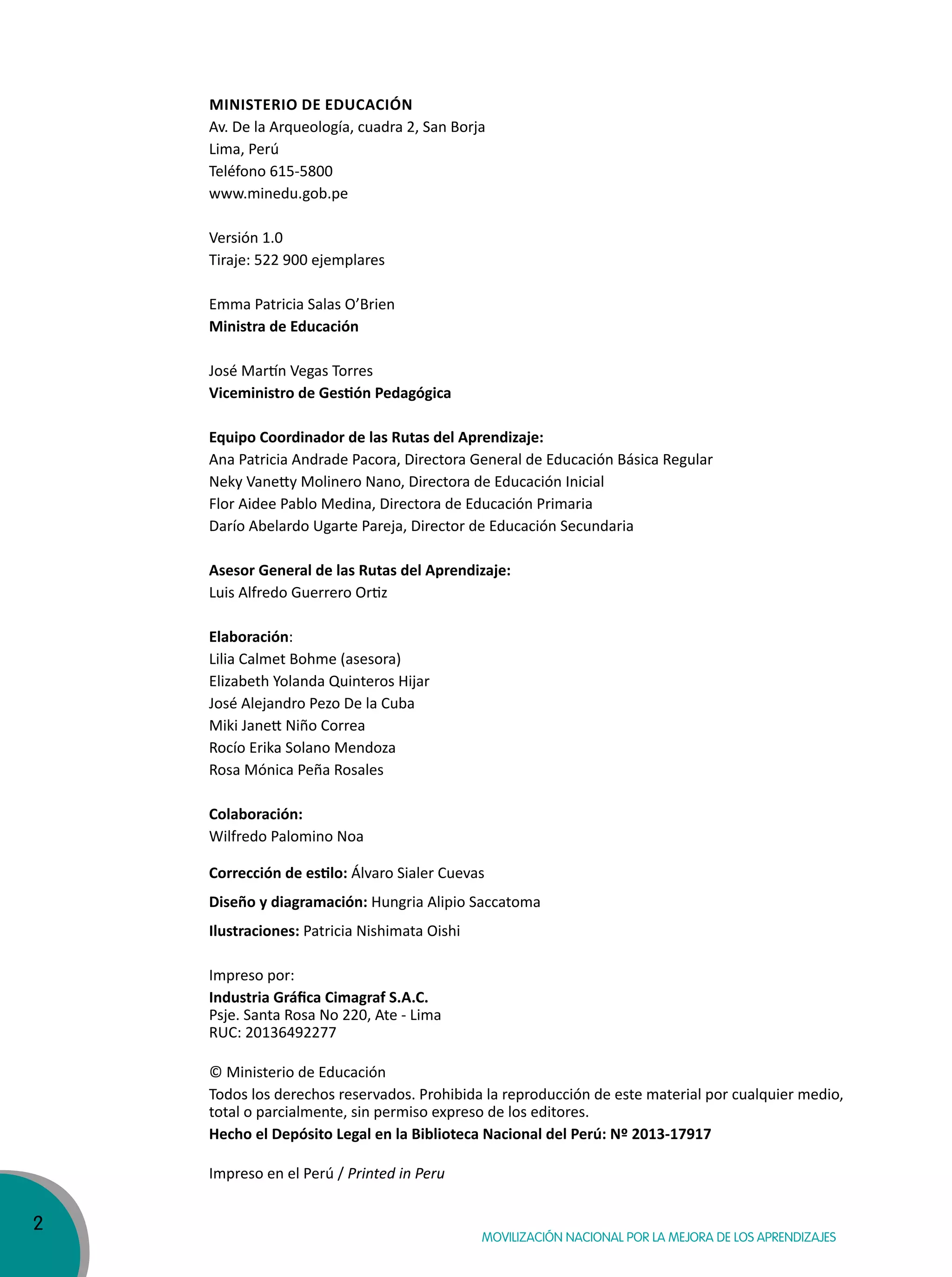 2
Movilización nacional por la Mejora de los aprendizajes
Ministerio de educación
Av. De la Arqueología, cuadra 2, San Borja
Lima, Perú
Teléfono 615-5800
www.minedu.gob.pe
Versión 1.0
Tiraje: 522 900 ejemplares
Emma Patricia Salas O’Brien
Ministra de educación
José Martín Vegas Torres
Viceministro de Gestión Pedagógica
equipo coordinador de las rutas del aprendizaje:
Ana Patricia Andrade Pacora, Directora General de Educación Básica Regular
Neky Vanetty Molinero Nano, Directora de Educación Inicial
Flor Aidee Pablo Medina, Directora de Educación Primaria
Darío Abelardo Ugarte Pareja, Director de Educación Secundaria
asesor General de las rutas del aprendizaje:
Luis Alfredo Guerrero Ortiz
elaboración:
Lilia Calmet Bohme (asesora)
Elizabeth Yolanda Quinteros Hijar
José Alejandro Pezo De la Cuba
Miki Janett Niño Correa
Rocío Erika Solano Mendoza
Rosa Mónica Peña Rosales
colaboración:
Wilfredo Palomino Noa
Corrección de estilo: Álvaro Sialer Cuevas
Diseño y diagramación: Hungria Alipio Saccatoma
ilustraciones: Patricia Nishimata Oishi
Impreso por:
Industria Gráfica Cimagraf S.A.C.
Psje. Santa Rosa No 220, Ate - Lima
RUC: 20136492277
© Ministerio de Educación
Todos los derechos reservados. Prohibida la reproducción de este material por cualquier medio,
total o parcialmente, sin permiso expreso de los editores.
Hecho el Depósito Legal en la Biblioteca Nacional del Perú: Nº 2013-17917
Impreso en el Perú / Printed in Peru
 