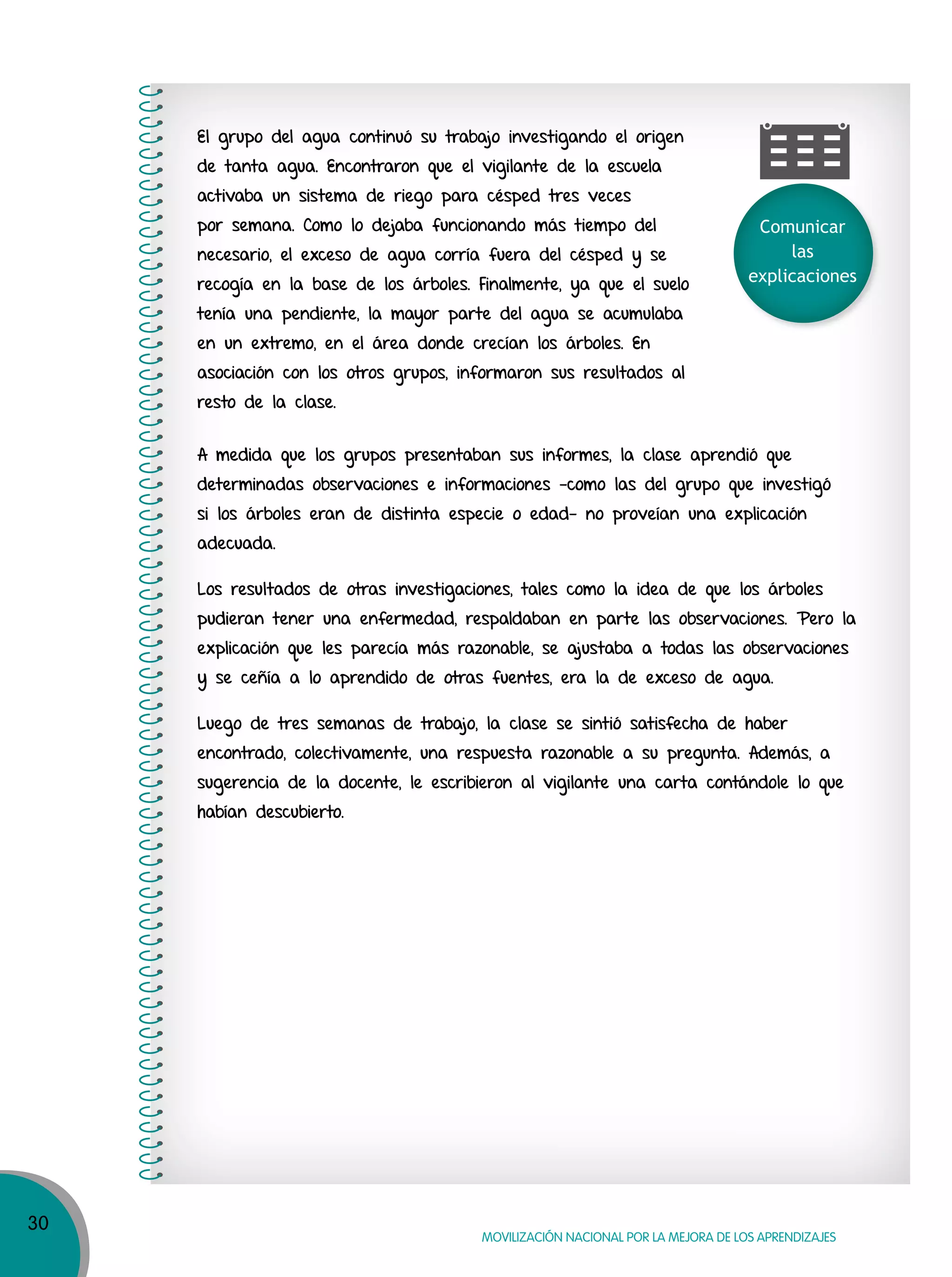 30
MOVILIZACIÓN NACIONAL POR LA MEJORA DE LOS APRENDIZAJES
Comunicar
las
explicaciones
El grupo del agua continuó su trabajo investigando el origen
de tanta agua. Encontraron que el vigilante de la escuela
activaba un sistema de riego para césped tres veces
por semana. Como lo dejaba funcionando más tiempo del
necesario, el exceso de agua corría fuera del césped y se
recogía en la base de los árboles. Finalmente, ya que el suelo
tenía una pendiente, la mayor parte del agua se acumulaba
en un extremo, en el área donde crecían los árboles. En
asociación con los otros grupos, informaron sus resultados al
resto de la clase.
A medida que los grupos presentaban sus informes, la clase aprendió que
determinadas observaciones e informaciones -como las del grupo que investigó
si los árboles eran de distinta especie o edad- no proveían una explicación
adecuada.
Los resultados de otras investigaciones, tales como la idea de que los árboles
pudieran tener una enfermedad, respaldaban en parte las observaciones. Pero la
explicación que les parecía más razonable, se ajustaba a todas las observaciones
y se ceñía a lo aprendido de otras fuentes, era la de exceso de agua.
Luego de tres semanas de trabajo, la clase se sintió satisfecha de haber
encontrado, colectivamente, una respuesta razonable a su pregunta. Además, a
sugerencia de la docente, le escribieron al vigilante una carta contándole lo que
habían descubierto.
 