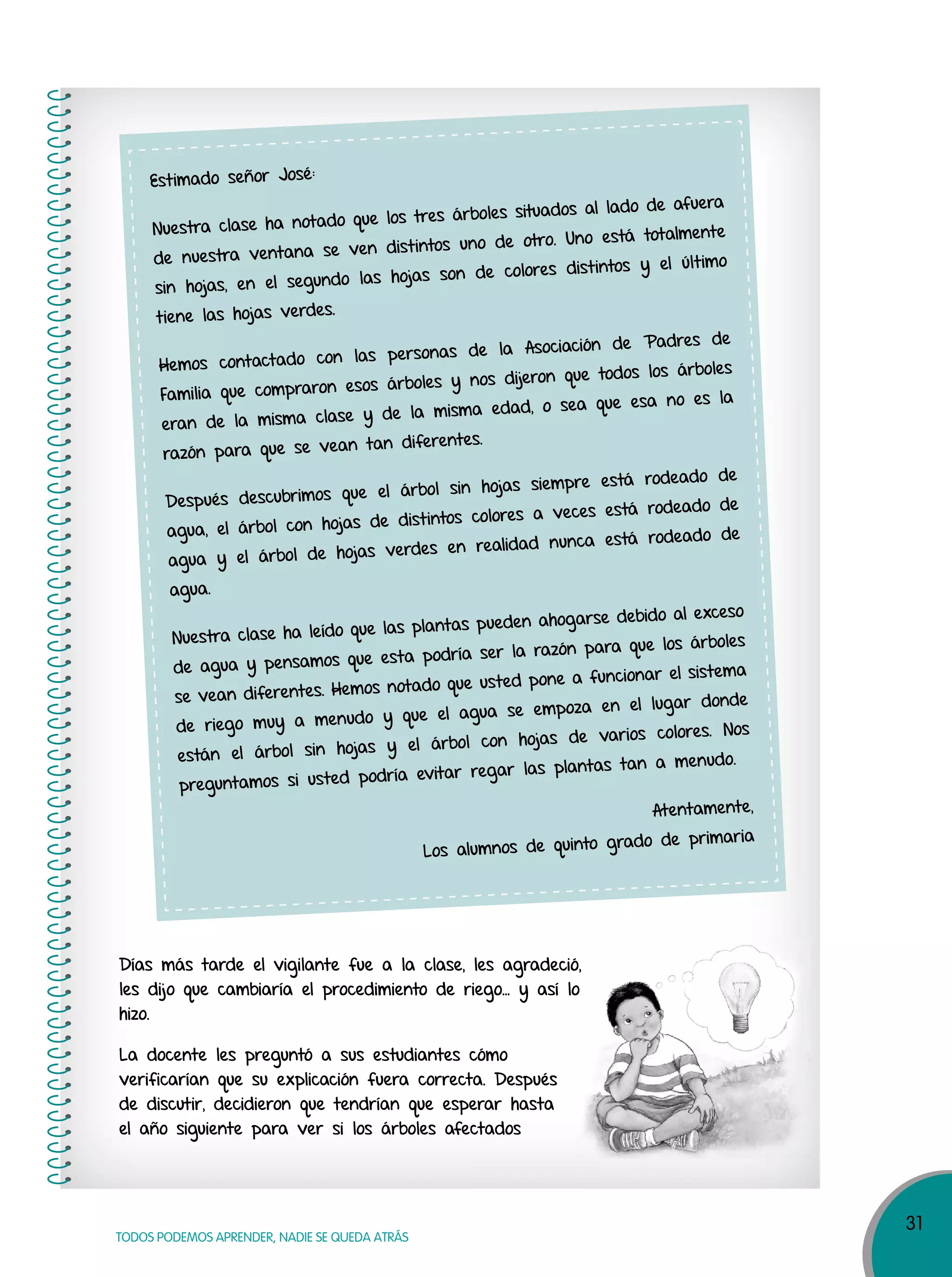 31
TODOS PODEMOS APRENDER, NADIE SE QUEDA ATRÁS
Días más tarde el vigilante fue a la clase, les agradeció,
les dijo que cambiaría el procedimiento de riego… y así lo
hizo.
La docente les preguntó a sus estudiantes cómo
verificarían que su explicación fuera correcta. Después
de discutir, decidieron que tendrían que esperar hasta
el año siguiente para ver si los árboles afectados
Estimado señor José:
Nuestra clase ha notado que los tres árboles situados al lado de afuera
de nuestra ventana se ven distintos uno de otro. Uno está totalmente
sin hojas, en el segundo las hojas son de colores distintos y el último
tiene las hojas verdes.
Hemos contactado con las personas de la Asociación de Padres de
Familia que compraron esos árboles y nos dijeron que todos los árboles
eran de la misma clase y de la misma edad, o sea que esa no es la
razón para que se vean tan diferentes.
Después descubrimos que el árbol sin hojas siempre está rodeado de
agua, el árbol con hojas de distintos colores a veces está rodeado de
agua y el árbol de hojas verdes en realidad nunca está rodeado de
agua.
Nuestra clase ha leído que las plantas pueden ahogarse debido al exceso
de agua y pensamos que esta podría ser la razón para que los árboles
se vean diferentes. Hemos notado que usted pone a funcionar el sistema
de riego muy a menudo y que el agua se empoza en el lugar donde
están el árbol sin hojas y el árbol con hojas de varios colores. Nos
preguntamos si usted podría evitar regar las plantas tan a menudo.
Atentamente,
Los alumnos de quinto grado de primaria
Días más tarde el vigilante fue a la clase, les agradeció,
les dijo que cambiaría el procedimiento de riego… y así lo
 