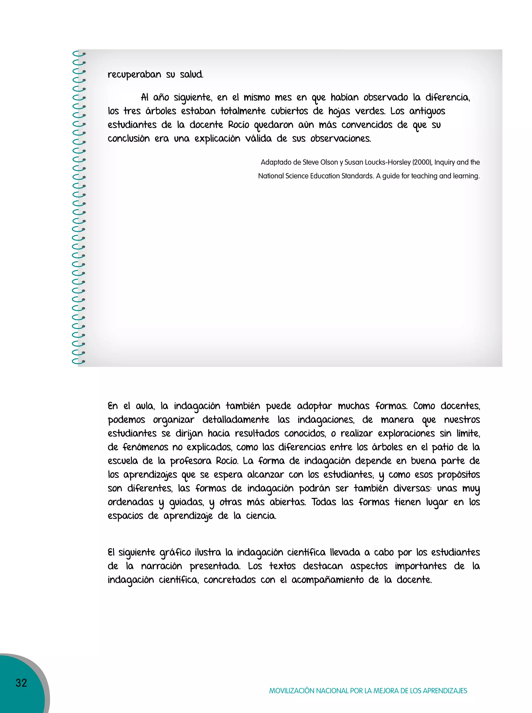32
MOVILIZACIÓN NACIONAL POR LA MEJORA DE LOS APRENDIZAJES
recuperaban su salud.
Al año siguiente, en el mismo mes en que habían observado la diferencia,
los tres árboles estaban totalmente cubiertos de hojas verdes. Los antiguos
estudiantes de la docente Rocío quedaron aún más convencidos de que su
conclusión era una explicación válida de sus observaciones.
Adaptado de Steve Olson y Susan Loucks-Horsley (2000), Inquiry and the
National Science Education Standards. A guide for teaching and learning.
En el aula, la indagación también puede adoptar muchas formas. Como docentes,
podemos organizar detalladamente las indagaciones, de manera que nuestros
estudiantes se dirijan hacia resultados conocidos, o realizar exploraciones sin límite,
de fenómenos no explicados, como las diferencias entre los árboles en el patio de la
escuela de la profesora Rocío. La forma de indagación depende en buena parte de
los aprendizajes que se espera alcanzar con los estudiantes; y como esos propósitos
son diferentes, las formas de indagación podrán ser también diversas: unas muy
ordenadas y guiadas, y otras más abiertas. Todas las formas tienen lugar en los
espacios de aprendizaje de la ciencia.
El siguiente gráfico ilustra la indagación científica llevada a cabo por los estudiantes
de la narración presentada. Los textos destacan aspectos importantes de la
indagación científica, concretados con el acompañamiento de la docente.
 