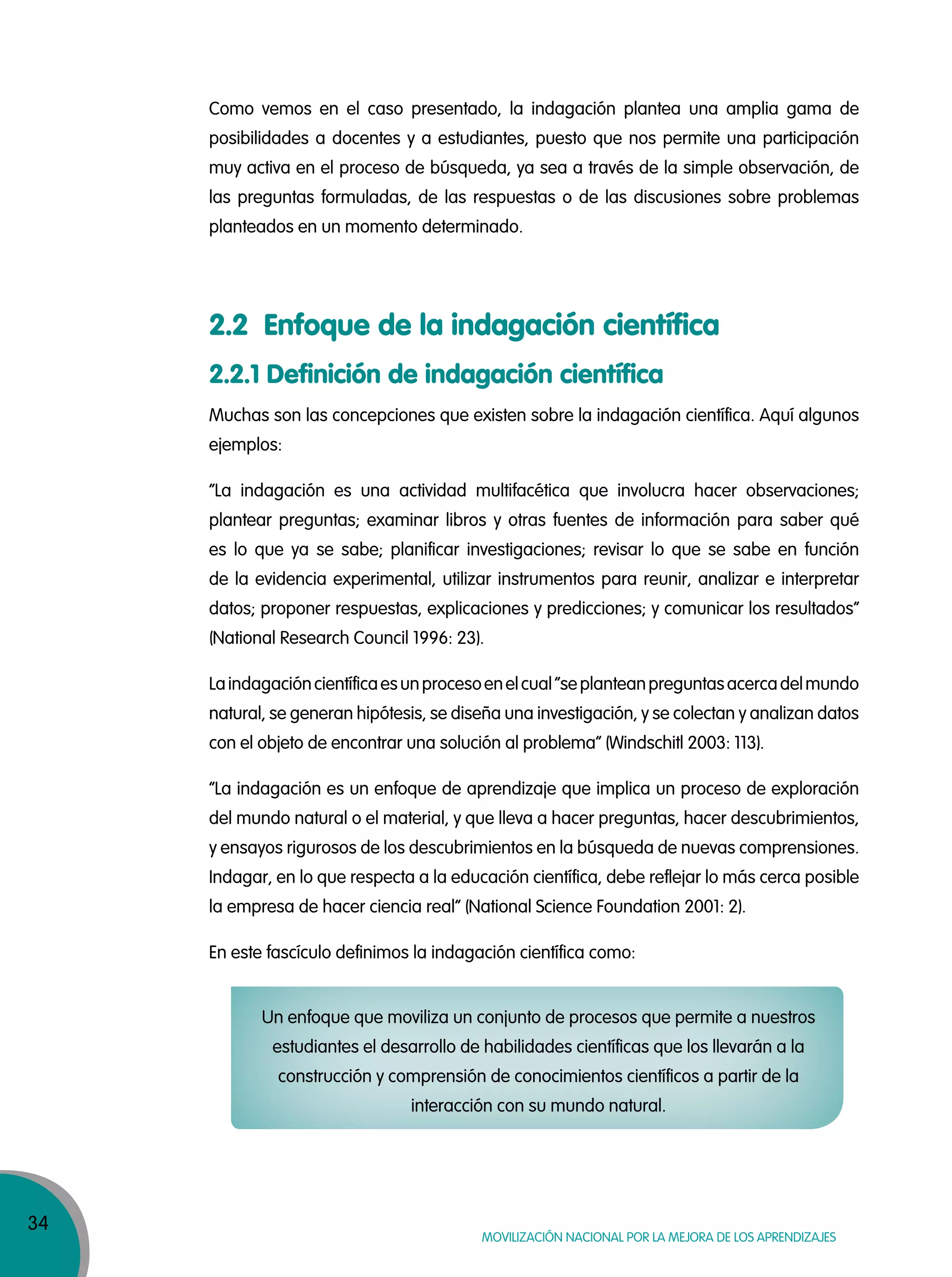34
MOVILIZACIÓN NACIONAL POR LA MEJORA DE LOS APRENDIZAJES
Como vemos en el caso presentado, la indagación plantea una amplia gama de
posibilidades a docentes y a estudiantes, puesto que nos permite una participación
muy activa en el proceso de búsqueda, ya sea a través de la simple observación, de
las preguntas formuladas, de las respuestas o de las discusiones sobre problemas
planteados en un momento determinado.
Muchas son las concepciones que existen sobre la indagación científica. Aquí algunos
ejemplos:
“La indagación es una actividad multifacética que involucra hacer observaciones;
plantear preguntas; examinar libros y otras fuentes de información para saber qué
es lo que ya se sabe; planificar investigaciones; revisar lo que se sabe en función
de la evidencia experimental, utilizar instrumentos para reunir, analizar e interpretar
datos; proponer respuestas, explicaciones y predicciones; y comunicar los resultados”
(National Research Council 1996: 23).
Laindagacióncientíficaesunprocesoenelcual“seplanteanpreguntasacercadelmundo
natural, se generan hipótesis, se diseña una investigación, y se colectan y analizan datos
con el objeto de encontrar una solución al problema” (Windschitl 2003: 113).
“La indagación es un enfoque de aprendizaje que implica un proceso de exploración
del mundo natural o el material, y que lleva a hacer preguntas, hacer descubrimientos,
y ensayos rigurosos de los descubrimientos en la búsqueda de nuevas comprensiones.
Indagar, en lo que respecta a la educación científica, debe reflejar lo más cerca posible
la empresa de hacer ciencia real” (National Science Foundation 2001: 2).
En este fascículo definimos la indagación científica como:
Un enfoque que moviliza un conjunto de procesos que permite a nuestros
estudiantes el desarrollo de habilidades científicas que los llevarán a la
construcción y comprensión de conocimientos científicos a partir de la
interacción con su mundo natural.
2.2 Enfoque de la indagación científica
2.2.1 Definición de indagación científica
 