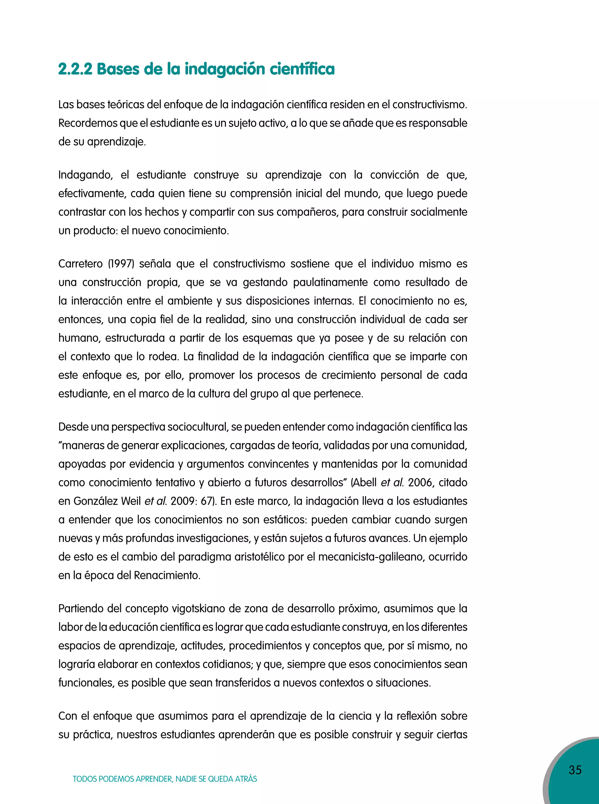 35
TODOS PODEMOS APRENDER, NADIE SE QUEDA ATRÁS
2.2.2 Bases de la indagación científica
Las bases teóricas del enfoque de la indagación científica residen en el constructivismo.
Recordemos que el estudiante es un sujeto activo, a lo que se añade que es responsable
de su aprendizaje.
Indagando, el estudiante construye su aprendizaje con la convicción de que,
efectivamente, cada quien tiene su comprensión inicial del mundo, que luego puede
contrastar con los hechos y compartir con sus compañeros, para construir socialmente
un producto: el nuevo conocimiento.
Carretero (1997) señala que el constructivismo sostiene que el individuo mismo es
una construcción propia, que se va gestando paulatinamente como resultado de
la interacción entre el ambiente y sus disposiciones internas. El conocimiento no es,
entonces, una copia fiel de la realidad, sino una construcción individual de cada ser
humano, estructurada a partir de los esquemas que ya posee y de su relación con
el contexto que lo rodea. La finalidad de la indagación científica que se imparte con
este enfoque es, por ello, promover los procesos de crecimiento personal de cada
estudiante, en el marco de la cultura del grupo al que pertenece.
Desde una perspectiva sociocultural, se pueden entender como indagación científica las
“maneras de generar explicaciones, cargadas de teoría, validadas por una comunidad,
apoyadas por evidencia y argumentos convincentes y mantenidas por la comunidad
como conocimiento tentativo y abierto a futuros desarrollos” (Abell et al. 2006, citado
en González Weil et al. 2009: 67). En este marco, la indagación lleva a los estudiantes
a entender que los conocimientos no son estáticos: pueden cambiar cuando surgen
nuevas y más profundas investigaciones, y están sujetos a futuros avances. Un ejemplo
de esto es el cambio del paradigma aristotélico por el mecanicista-galileano, ocurrido
en la época del Renacimiento.
Partiendo del concepto vigotskiano de zona de desarrollo próximo, asumimos que la
labor de la educación científica es lograr que cada estudiante construya, en los diferentes
espacios de aprendizaje, actitudes, procedimientos y conceptos que, por sí mismo, no
lograría elaborar en contextos cotidianos; y que, siempre que esos conocimientos sean
funcionales, es posible que sean transferidos a nuevos contextos o situaciones.
Con el enfoque que asumimos para el aprendizaje de la ciencia y la reflexión sobre
su práctica, nuestros estudiantes aprenderán que es posible construir y seguir ciertas
 