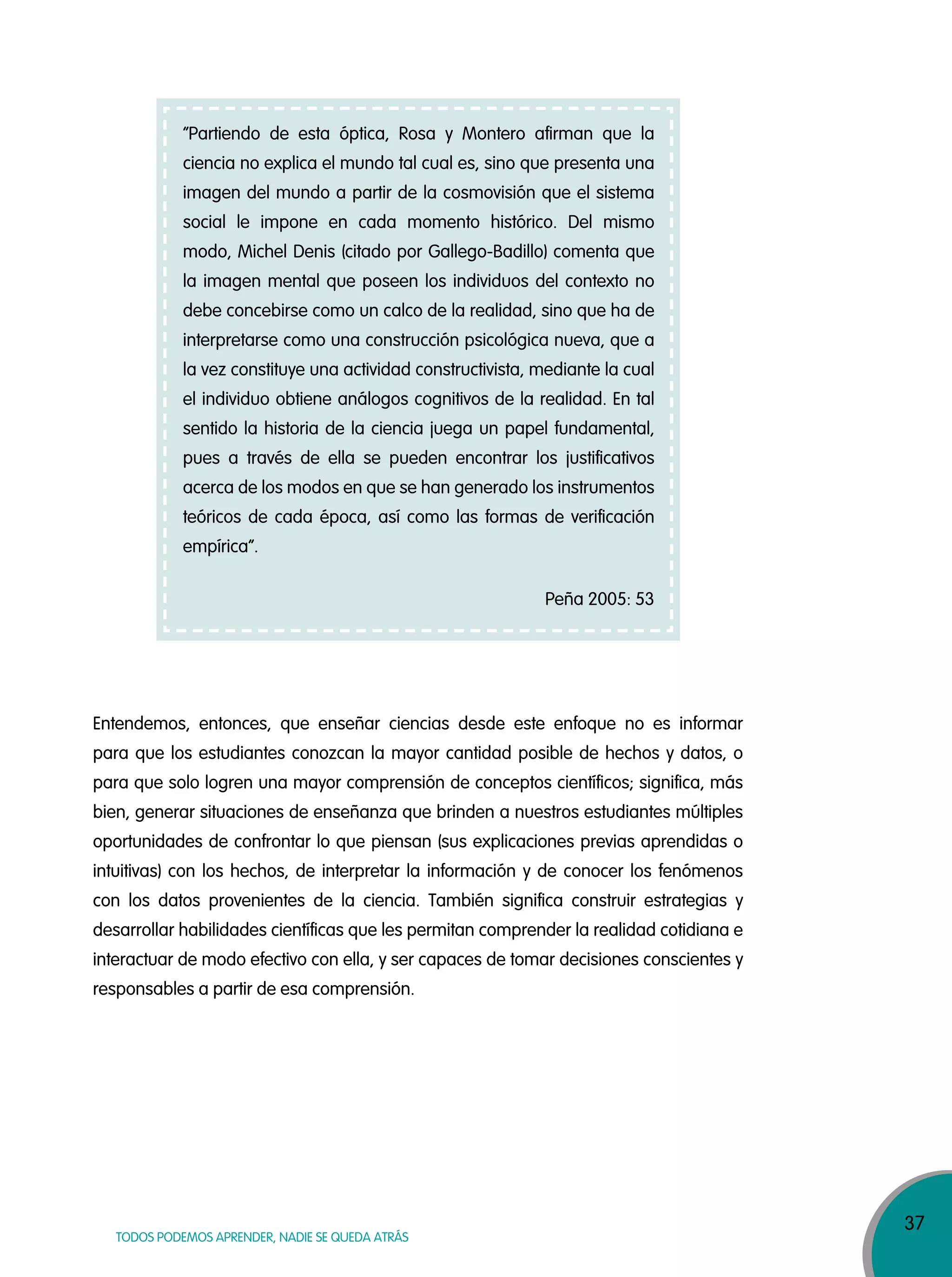 37
TODOS PODEMOS APRENDER, NADIE SE QUEDA ATRÁS
“Partiendo de esta óptica, Rosa y Montero afirman que la
ciencia no explica el mundo tal cual es, sino que presenta una
imagen del mundo a partir de la cosmovisión que el sistema
social le impone en cada momento histórico. Del mismo
modo, Michel Denis (citado por Gallego-Badillo) comenta que
la imagen mental que poseen los individuos del contexto no
debe concebirse como un calco de la realidad, sino que ha de
interpretarse como una construcción psicológica nueva, que a
la vez constituye una actividad constructivista, mediante la cual
el individuo obtiene análogos cognitivos de la realidad. En tal
sentido la historia de la ciencia juega un papel fundamental,
pues a través de ella se pueden encontrar los justificativos
acerca de los modos en que se han generado los instrumentos
teóricos de cada época, así como las formas de verificación
empírica”.
Peña 2005: 53
Entendemos, entonces, que enseñar ciencias desde este enfoque no es informar
para que los estudiantes conozcan la mayor cantidad posible de hechos y datos, o
para que solo logren una mayor comprensión de conceptos científicos; significa, más
bien, generar situaciones de enseñanza que brinden a nuestros estudiantes múltiples
oportunidades de confrontar lo que piensan (sus explicaciones previas aprendidas o
intuitivas) con los hechos, de interpretar la información y de conocer los fenómenos
con los datos provenientes de la ciencia. También significa construir estrategias y
desarrollar habilidades científicas que les permitan comprender la realidad cotidiana e
interactuar de modo efectivo con ella, y ser capaces de tomar decisiones conscientes y
responsables a partir de esa comprensión.
 