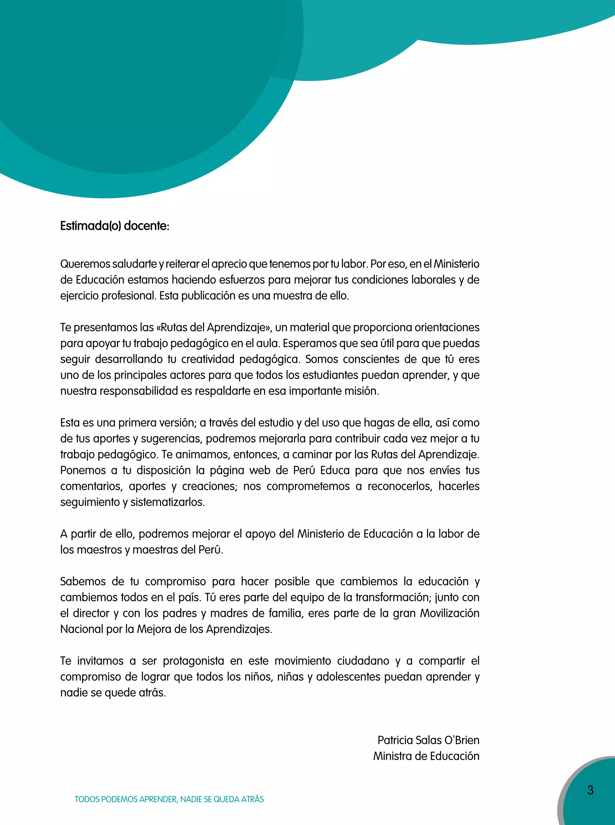 3
TODOS PODEMOS APRENDER, NADIE SE QUEDA ATRÁS
Estimada(o) docente:
Queremos saludarte y reiterar el aprecio que tenemos por tu labor. Por eso, en el Ministerio
de Educación estamos haciendo esfuerzos para mejorar tus condiciones laborales y de
ejercicio profesional. Esta publicación es una muestra de ello.
Te presentamos las «Rutas del Aprendizaje», un material que proporciona orientaciones
para apoyar tu trabajo pedagógico en el aula. Esperamos que sea útil para que puedas
seguir desarrollando tu creatividad pedagógica. Somos conscientes de que tú eres
uno de los principales actores para que todos los estudiantes puedan aprender, y que
nuestra responsabilidad es respaldarte en esa importante misión.
Esta es una primera versión; a través del estudio y del uso que hagas de ella, así como
de tus aportes y sugerencias, podremos mejorarla para contribuir cada vez mejor a tu
trabajo pedagógico. Te animamos, entonces, a caminar por las Rutas del Aprendizaje.
Ponemos a tu disposición la página web de Perú Educa para que nos envíes tus
comentarios, aportes y creaciones; nos comprometemos a reconocerlos, hacerles
seguimiento y sistematizarlos.
A partir de ello, podremos mejorar el apoyo del Ministerio de Educación a la labor de
los maestros y maestras del Perú.
Sabemos de tu compromiso para hacer posible que cambiemos la educación y
cambiemos todos en el país. Tú eres parte del equipo de la transformación; junto con
el director y con los padres y madres de familia, eres parte de la gran Movilización
Nacional por la Mejora de los Aprendizajes.
Te invitamos a ser protagonista en este movimiento ciudadano y a compartir el
compromiso de lograr que todos los niños, niñas y adolescentes puedan aprender y
nadie se quede atrás.
Patricia Salas O
‚
Brien
Ministra de Educación
 