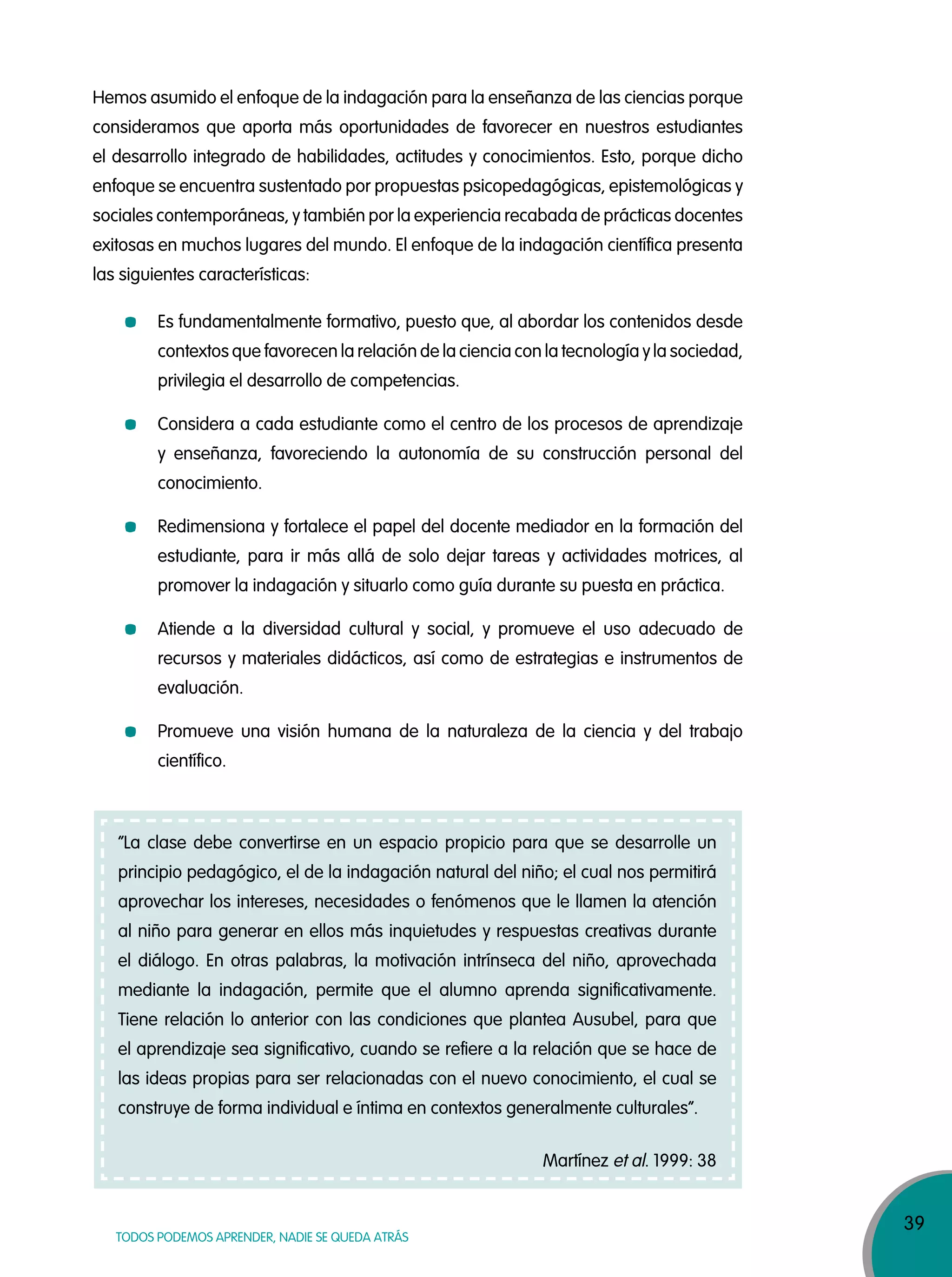 39
TODOS PODEMOS APRENDER, NADIE SE QUEDA ATRÁS
Hemos asumido el enfoque de la indagación para la enseñanza de las ciencias porque
consideramos que aporta más oportunidades de favorecer en nuestros estudiantes
el desarrollo integrado de habilidades, actitudes y conocimientos. Esto, porque dicho
enfoque se encuentra sustentado por propuestas psicopedagógicas, epistemológicas y
sociales contemporáneas, y también por la experiencia recabada de prácticas docentes
exitosas en muchos lugares del mundo. El enfoque de la indagación científica presenta
las siguientes características:
Es fundamentalmente formativo, puesto que, al abordar los contenidos desde
contextos que favorecen la relación de la ciencia con la tecnología y la sociedad,
privilegia el desarrollo de competencias.
Considera a cada estudiante como el centro de los procesos de aprendizaje
y enseñanza, favoreciendo la autonomía de su construcción personal del
conocimiento.
Redimensiona y fortalece el papel del docente mediador en la formación del
estudiante, para ir más allá de solo dejar tareas y actividades motrices, al
promover la indagación y situarlo como guía durante su puesta en práctica.
Atiende a la diversidad cultural y social, y promueve el uso adecuado de
recursos y materiales didácticos, así como de estrategias e instrumentos de
evaluación.
Promueve una visión humana de la naturaleza de la ciencia y del trabajo
científico.
“La clase debe convertirse en un espacio propicio para que se desarrolle un
principio pedagógico, el de la indagación natural del niño; el cual nos permitirá
aprovechar los intereses, necesidades o fenómenos que le llamen la atención
al niño para generar en ellos más inquietudes y respuestas creativas durante
el diálogo. En otras palabras, la motivación intrínseca del niño, aprovechada
mediante la indagación, permite que el alumno aprenda significativamente.
Tiene relación lo anterior con las condiciones que plantea Ausubel, para que
el aprendizaje sea significativo, cuando se refiere a la relación que se hace de
las ideas propias para ser relacionadas con el nuevo conocimiento, el cual se
construye de forma individual e íntima en contextos generalmente culturales”.
Martínez et al. 1999: 38
 