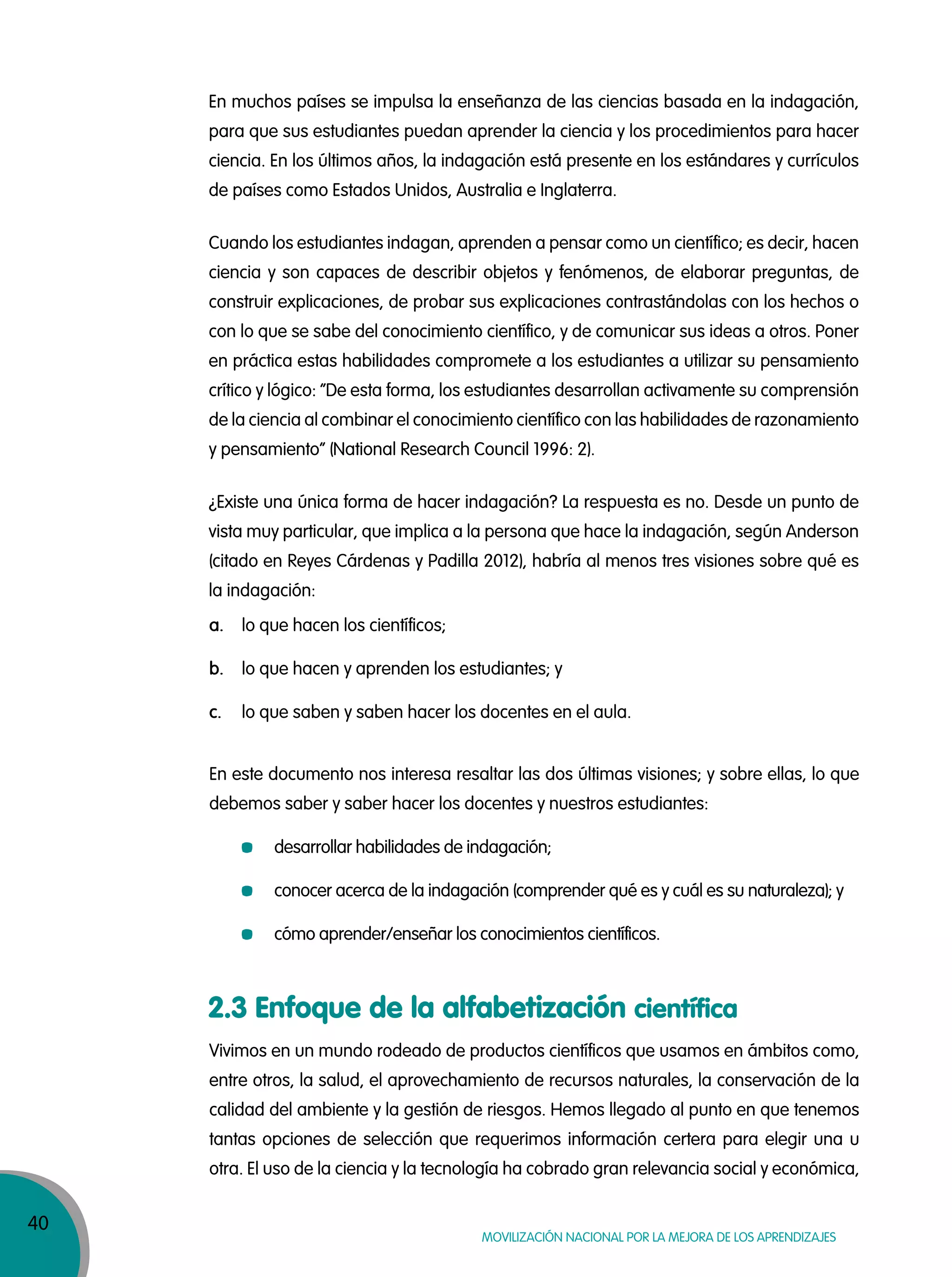 40
Movilización nacional por la Mejora de los aprendizajes
En muchos países se impulsa la enseñanza de las ciencias basada en la indagación,
para que sus estudiantes puedan aprender la ciencia y los procedimientos para hacer
ciencia. En los últimos años, la indagación está presente en los estándares y currículos
de países como Estados Unidos, Australia e Inglaterra.
Cuando los estudiantes indagan, aprenden a pensar como un científico; es decir, hacen
ciencia y son capaces de describir objetos y fenómenos, de elaborar preguntas, de
construir explicaciones, de probar sus explicaciones contrastándolas con los hechos o
con lo que se sabe del conocimiento científico, y de comunicar sus ideas a otros. Poner
en práctica estas habilidades compromete a los estudiantes a utilizar su pensamiento
crítico y lógico: “De esta forma, los estudiantes desarrollan activamente su comprensión
de la ciencia al combinar el conocimiento científico con las habilidades de razonamiento
y pensamiento” (National Research Council 1996: 2).
¿Existe una única forma de hacer indagación? La respuesta es no. Desde un punto de
vista muy particular, que implica a la persona que hace la indagación, según Anderson
(citado en Reyes Cárdenas y Padilla 2012), habría al menos tres visiones sobre qué es
la indagación:
a. lo que hacen los científicos;
b. lo que hacen y aprenden los estudiantes; y
c. lo que saben y saben hacer los docentes en el aula.
En este documento nos interesa resaltar las dos últimas visiones; y sobre ellas, lo que
debemos saber y saber hacer los docentes y nuestros estudiantes:
desarrollar habilidades de indagación;
conocer acerca de la indagación (comprender qué es y cuál es su naturaleza); y
cómo aprender/enseñar los conocimientos científicos.
2.3 Enfoque de la alfabetización científica
Vivimos en un mundo rodeado de productos científicos que usamos en ámbitos como,
entre otros, la salud, el aprovechamiento de recursos naturales, la conservación de la
calidad del ambiente y la gestión de riesgos. Hemos llegado al punto en que tenemos
tantas opciones de selección que requerimos información certera para elegir una u
otra. El uso de la ciencia y la tecnología ha cobrado gran relevancia social y económica,
 