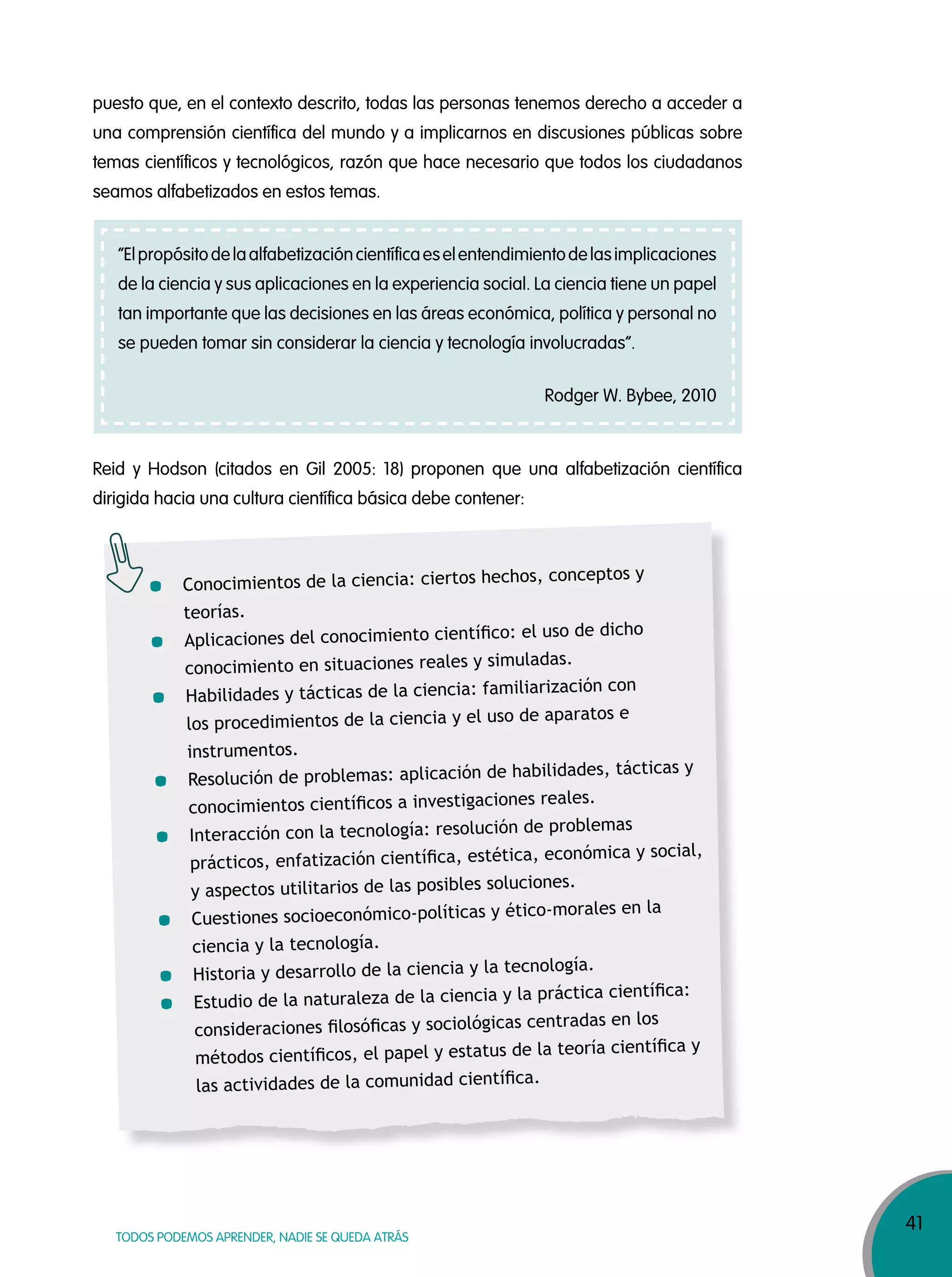 41
TODOS PODEMOS APRENDER, NADIE SE QUEDA ATRÁS
puesto que, en el contexto descrito, todas las personas tenemos derecho a acceder a
una comprensión científica del mundo y a implicarnos en discusiones públicas sobre
temas científicos y tecnológicos, razón que hace necesario que todos los ciudadanos
seamos alfabetizados en estos temas.
Reid y Hodson (citados en Gil 2005: 18) proponen que una alfabetización científica
dirigida hacia una cultura científica básica debe contener:
“Elpropósitodelaalfabetizacióncientíficaeselentendimientodelasimplicaciones
de la ciencia y sus aplicaciones en la experiencia social. La ciencia tiene un papel
tan importante que las decisiones en las áreas económica, política y personal no
se pueden tomar sin considerar la ciencia y tecnología involucradas”.
Rodger W. Bybee, 2010
Conocimientos de la ciencia: ciertos hechos, conceptos y
teorías.
Aplicaciones del conocimiento cientíﬁco: el uso de dicho
conocimiento en situaciones reales y simuladas.
Habilidades y tácticas de la ciencia: familiarización con
los procedimientos de la ciencia y el uso de aparatos e
instrumentos.
Resolución de problemas: aplicación de habilidades, tácticas y
conocimientos cientíﬁcos a investigaciones reales.
Interacción con la tecnología: resolución de problemas
prácticos, enfatización cientíﬁca, estética, económica y social,
y aspectos utilitarios de las posibles soluciones.
Cuestiones socioeconómico-políticas y ético-morales en la
ciencia y la tecnología.
Historia y desarrollo de la ciencia y la tecnología.
Estudio de la naturaleza de la ciencia y la práctica cientíﬁca:
consideraciones ﬁlosóﬁcas y sociológicas centradas en los
métodos cientíﬁcos, el papel y estatus de la teoría cientíﬁca y
las actividades de la comunidad cientíﬁca.
 
