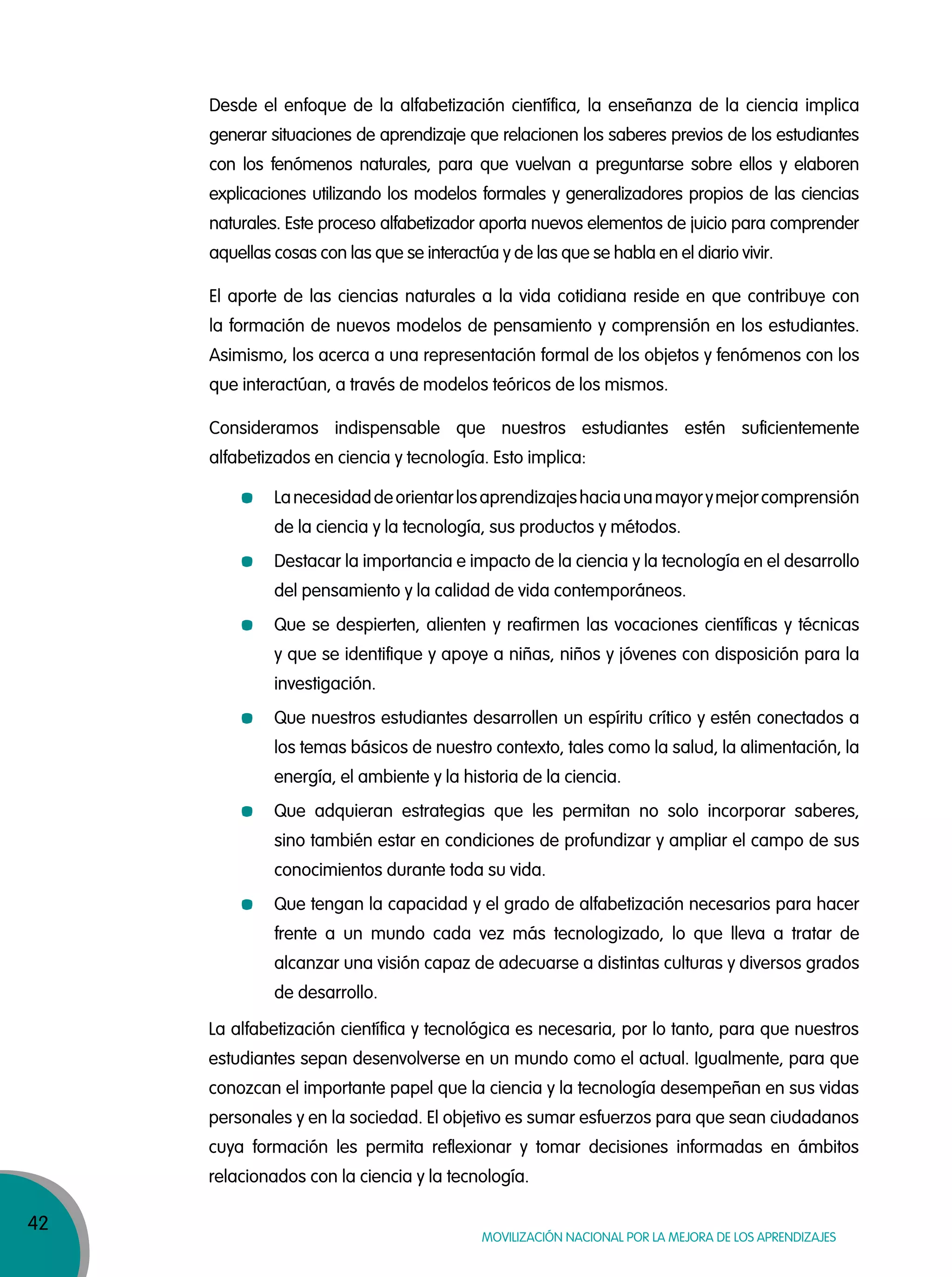 42
Movilización nacional por la Mejora de los aprendizajes
Desde el enfoque de la alfabetización científica, la enseñanza de la ciencia implica
generar situaciones de aprendizaje que relacionen los saberes previos de los estudiantes
con los fenómenos naturales, para que vuelvan a preguntarse sobre ellos y elaboren
explicaciones utilizando los modelos formales y generalizadores propios de las ciencias
naturales. Este proceso alfabetizador aporta nuevos elementos de juicio para comprender
aquellas cosas con las que se interactúa y de las que se habla en el diario vivir.
El aporte de las ciencias naturales a la vida cotidiana reside en que contribuye con
la formación de nuevos modelos de pensamiento y comprensión en los estudiantes.
Asimismo, los acerca a una representación formal de los objetos y fenómenos con los
que interactúan, a través de modelos teóricos de los mismos.
Consideramos indispensable que nuestros estudiantes estén suficientemente
alfabetizados en ciencia y tecnología. Esto implica:
La alfabetización científica y tecnológica es necesaria, por lo tanto, para que nuestros
estudiantes sepan desenvolverse en un mundo como el actual. Igualmente, para que
conozcan el importante papel que la ciencia y la tecnología desempeñan en sus vidas
personales y en la sociedad. El objetivo es sumar esfuerzos para que sean ciudadanos
cuya formación les permita reflexionar y tomar decisiones informadas en ámbitos
relacionados con la ciencia y la tecnología.
Lanecesidaddeorientarlosaprendizajeshaciaunamayorymejorcomprensión
de la ciencia y la tecnología, sus productos y métodos.
Destacar la importancia e impacto de la ciencia y la tecnología en el desarrollo
del pensamiento y la calidad de vida contemporáneos.
Que se despierten, alienten y reafirmen las vocaciones científicas y técnicas
y que se identifique y apoye a niñas, niños y jóvenes con disposición para la
investigación.
Que nuestros estudiantes desarrollen un espíritu crítico y estén conectados a
los temas básicos de nuestro contexto, tales como la salud, la alimentación, la
energía, el ambiente y la historia de la ciencia.
Que adquieran estrategias que les permitan no solo incorporar saberes,
sino también estar en condiciones de profundizar y ampliar el campo de sus
conocimientos durante toda su vida.
Que tengan la capacidad y el grado de alfabetización necesarios para hacer
frente a un mundo cada vez más tecnologizado, lo que lleva a tratar de
alcanzar una visión capaz de adecuarse a distintas culturas y diversos grados
de desarrollo.
 