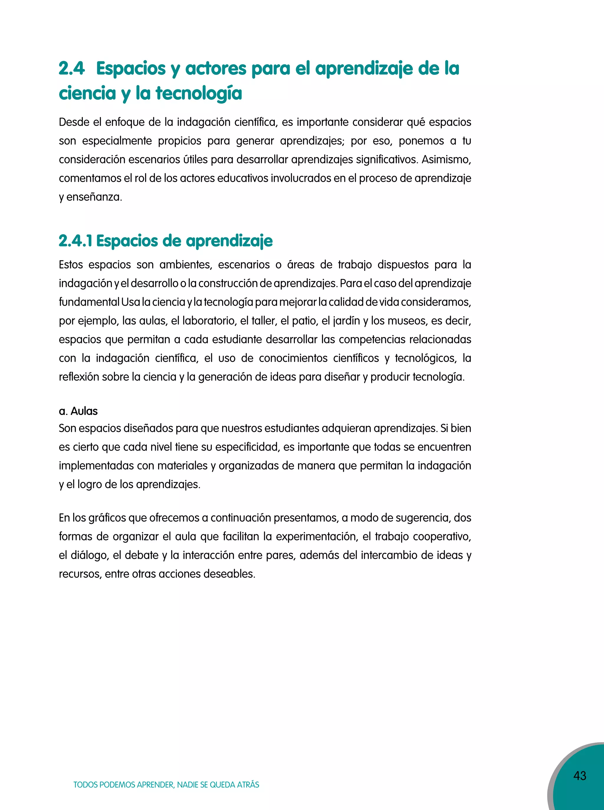 43
TODOS PODEMOS APRENDER, NADIE SE QUEDA ATRÁS
2.4 Espacios y actores para el aprendizaje de la
ciencia y la tecnología
2.4.1 Espacios de aprendizaje
Desde el enfoque de la indagación científica, es importante considerar qué espacios
son especialmente propicios para generar aprendizajes; por eso, ponemos a tu
consideración escenarios útiles para desarrollar aprendizajes significativos. Asimismo,
comentamos el rol de los actores educativos involucrados en el proceso de aprendizaje
y enseñanza.
Estos espacios son ambientes, escenarios o áreas de trabajo dispuestos para la
indagación yeldesarrolloolaconstrucción deaprendizajes.Paraelcasodelaprendizaje
fundamentalUsalacienciaylatecnologíaparamejorarlacalidaddevidaconsideramos,
por ejemplo, las aulas, el laboratorio, el taller, el patio, el jardín y los museos, es decir,
espacios que permitan a cada estudiante desarrollar las competencias relacionadas
con la indagación científica, el uso de conocimientos científicos y tecnológicos, la
reflexión sobre la ciencia y la generación de ideas para diseñar y producir tecnología.
Son espacios diseñados para que nuestros estudiantes adquieran aprendizajes. Si bien
es cierto que cada nivel tiene su especificidad, es importante que todas se encuentren
implementadas con materiales y organizadas de manera que permitan la indagación
y el logro de los aprendizajes.
En los gráficos que ofrecemos a continuación presentamos, a modo de sugerencia, dos
formas de organizar el aula que facilitan la experimentación, el trabajo cooperativo,
el diálogo, el debate y la interacción entre pares, además del intercambio de ideas y
recursos, entre otras acciones deseables.
a. Aulas
 