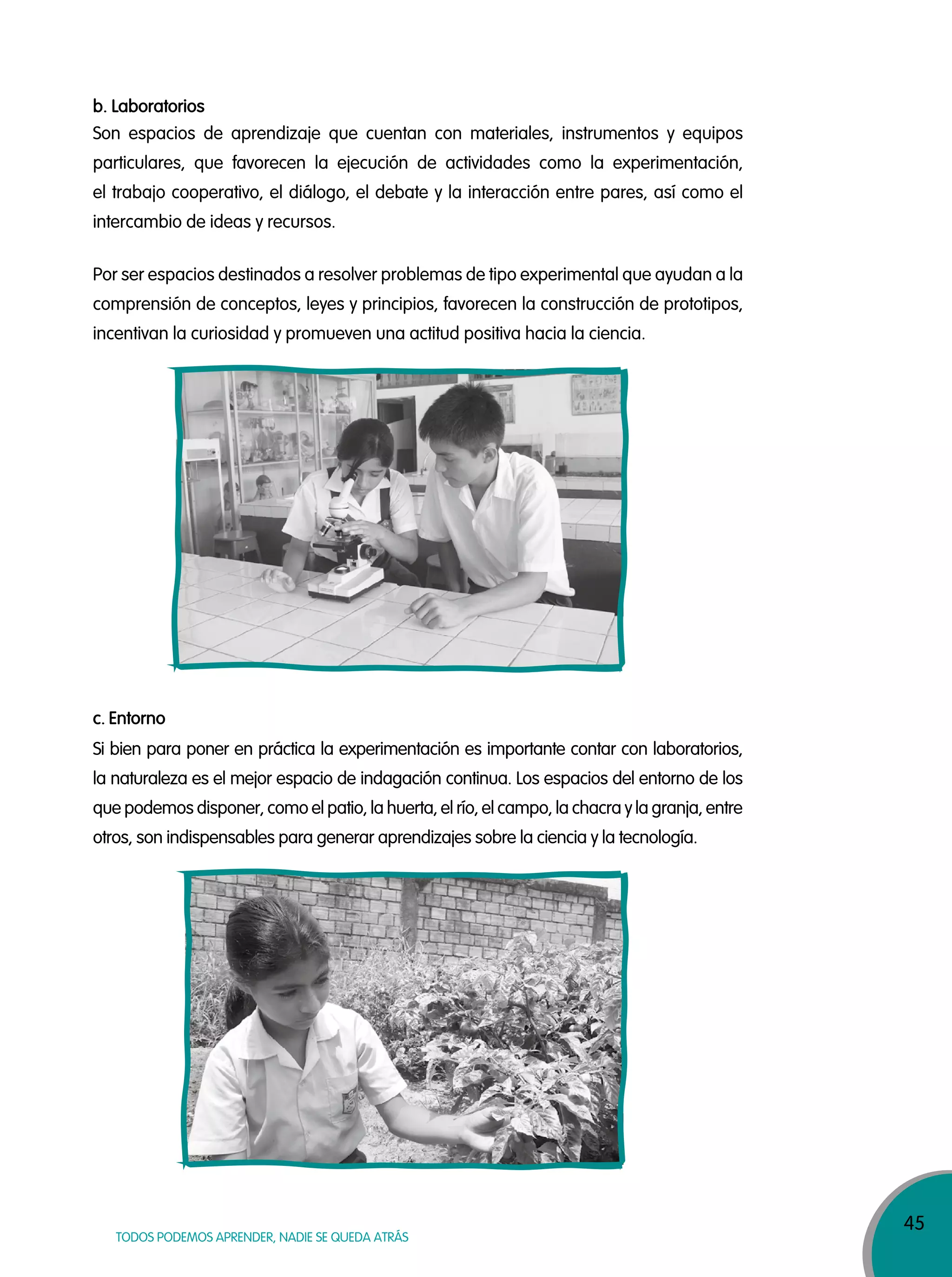 45
TODOS PODEMOS APRENDER, NADIE SE QUEDA ATRÁS
Son espacios de aprendizaje que cuentan con materiales, instrumentos y equipos
particulares, que favorecen la ejecución de actividades como la experimentación,
el trabajo cooperativo, el diálogo, el debate y la interacción entre pares, así como el
intercambio de ideas y recursos.
Por ser espacios destinados a resolver problemas de tipo experimental que ayudan a la
comprensión de conceptos, leyes y principios, favorecen la construcción de prototipos,
incentivan la curiosidad y promueven una actitud positiva hacia la ciencia.
Si bien para poner en práctica la experimentación es importante contar con laboratorios,
la naturaleza es el mejor espacio de indagación continua. Los espacios del entorno de los
que podemos disponer, como el patio, la huerta, el río, el campo, la chacra y la granja, entre
otros, son indispensables para generar aprendizajes sobre la ciencia y la tecnología.
b. Laboratorios
c. Entorno
 