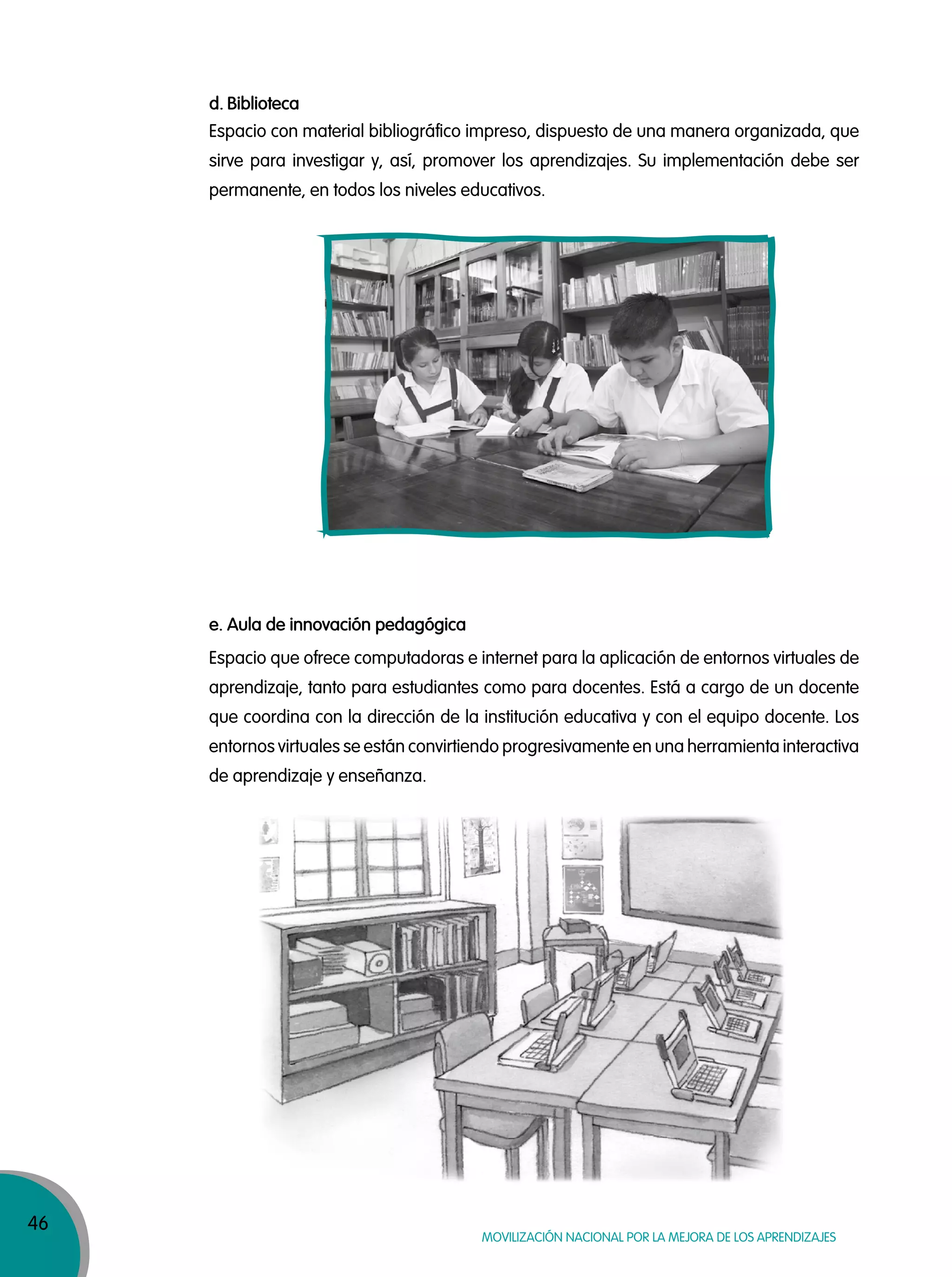 46
MOVILIZACIÓN NACIONAL POR LA MEJORA DE LOS APRENDIZAJES
Espacio con material bibliográfico impreso, dispuesto de una manera organizada, que
sirve para investigar y, así, promover los aprendizajes. Su implementación debe ser
permanente, en todos los niveles educativos.
Espacio que ofrece computadoras e internet para la aplicación de entornos virtuales de
aprendizaje, tanto para estudiantes como para docentes. Está a cargo de un docente
que coordina con la dirección de la institución educativa y con el equipo docente. Los
entornos virtuales se están convirtiendo progresivamente en una herramienta interactiva
de aprendizaje y enseñanza.
d. Biblioteca
e. Aula de innovación pedagógica
 