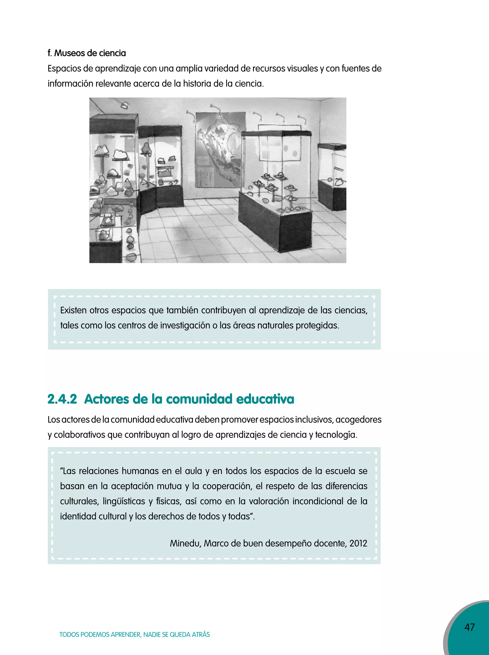 47
TODOS PODEMOS APRENDER, NADIE SE QUEDA ATRÁS
Espacios de aprendizaje con una amplia variedad de recursos visuales y con fuentes de
información relevante acerca de la historia de la ciencia.
Losactoresdelacomunidadeducativadebenpromoverespaciosinclusivos,acogedores
y colaborativos que contribuyan al logro de aprendizajes de ciencia y tecnología.
f. Museos de ciencia
2.4.2 Actores de la comunidad educativa
“Las relaciones humanas en el aula y en todos los espacios de la escuela se
basan en la aceptación mutua y la cooperación, el respeto de las diferencias
culturales, lingüísticas y físicas, así como en la valoración incondicional de la
identidad cultural y los derechos de todos y todas”.
Minedu, Marco de buen desempeño docente, 2012
Existen otros espacios que también contribuyen al aprendizaje de las ciencias,
tales como los centros de investigación o las áreas naturales protegidas.
 