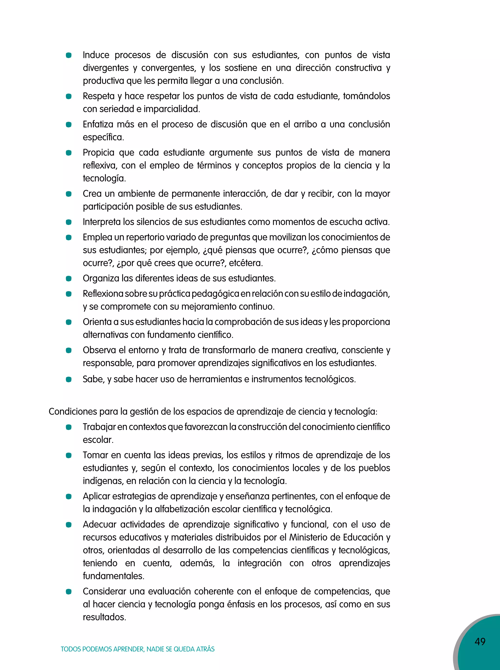 49
TODOS PODEMOS APRENDER, NADIE SE QUEDA ATRÁS
Induce procesos de discusión con sus estudiantes, con puntos de vista
divergentes y convergentes, y los sostiene en una dirección constructiva y
productiva que les permita llegar a una conclusión.
Respeta y hace respetar los puntos de vista de cada estudiante, tomándolos
con seriedad e imparcialidad.
Enfatiza más en el proceso de discusión que en el arribo a una conclusión
específica.
Propicia que cada estudiante argumente sus puntos de vista de manera
reflexiva, con el empleo de términos y conceptos propios de la ciencia y la
tecnología.
Crea un ambiente de permanente interacción, de dar y recibir, con la mayor
participación posible de sus estudiantes.
Interpreta los silencios de sus estudiantes como momentos de escucha activa.
Emplea un repertorio variado de preguntas que movilizan los conocimientos de
sus estudiantes; por ejemplo, ¿qué piensas que ocurre?, ¿cómo piensas que
ocurre?, ¿por qué crees que ocurre?, etcétera.
Organiza las diferentes ideas de sus estudiantes.
Reflexionasobresuprácticapedagógicaenrelaciónconsuestilodeindagación,
y se compromete con su mejoramiento continuo.
Orienta a sus estudiantes hacia la comprobación de sus ideas y les proporciona
alternativas con fundamento científico.
Observa el entorno y trata de transformarlo de manera creativa, consciente y
responsable, para promover aprendizajes significativos en los estudiantes.
Sabe, y sabe hacer uso de herramientas e instrumentos tecnológicos.
Condiciones para la gestión de los espacios de aprendizaje de ciencia y tecnología:
Trabajar en contextos que favorezcan la construcción del conocimiento científico
escolar.
Tomar en cuenta las ideas previas, los estilos y ritmos de aprendizaje de los
estudiantes y, según el contexto, los conocimientos locales y de los pueblos
indígenas, en relación con la ciencia y la tecnología.
Aplicar estrategias de aprendizaje y enseñanza pertinentes, con el enfoque de
la indagación y la alfabetización escolar científica y tecnológica.
Adecuar actividades de aprendizaje significativo y funcional, con el uso de
recursos educativos y materiales distribuidos por el Ministerio de Educación y
otros, orientadas al desarrollo de las competencias científicas y tecnológicas,
teniendo en cuenta, además, la integración con otros aprendizajes
fundamentales.
Considerar una evaluación coherente con el enfoque de competencias, que
al hacer ciencia y tecnología ponga énfasis en los procesos, así como en sus
resultados.
 