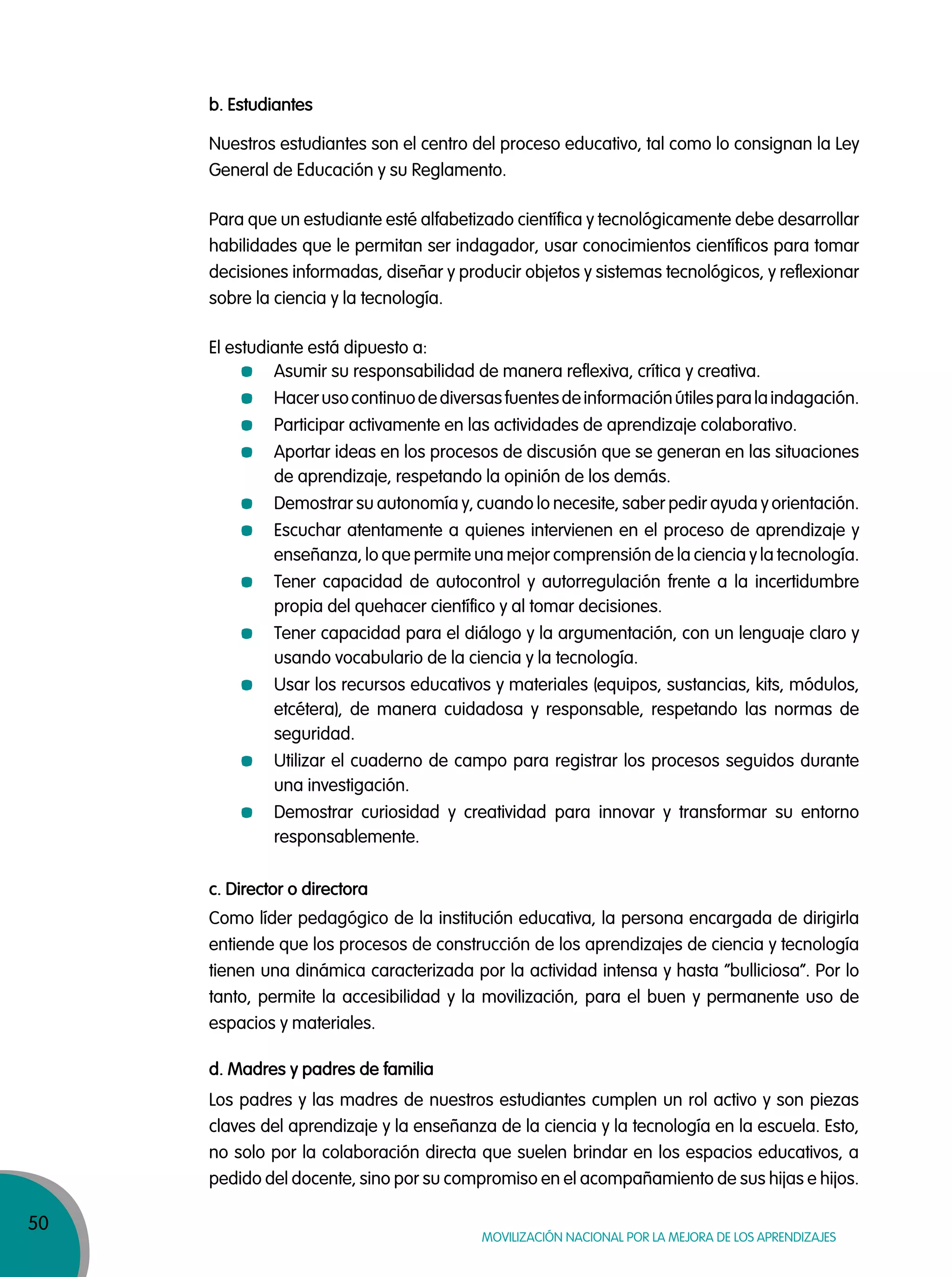 50
Movilización nacional por la Mejora de los aprendizajes
b. Estudiantes
Nuestros estudiantes son el centro del proceso educativo, tal como lo consignan la Ley
General de Educación y su Reglamento.
Para que un estudiante esté alfabetizado científica y tecnológicamente debe desarrollar
habilidades que le permitan ser indagador, usar conocimientos científicos para tomar
decisiones informadas, diseñar y producir objetos y sistemas tecnológicos, y reflexionar
sobre la ciencia y la tecnología.
El estudiante está dipuesto a:
Asumir su responsabilidad de manera reflexiva, crítica y creativa.
Hacerusocontinuodediversasfuentesdeinformaciónútilesparalaindagación.
Participar activamente en las actividades de aprendizaje colaborativo.
Aportar ideas en los procesos de discusión que se generan en las situaciones
de aprendizaje, respetando la opinión de los demás.
Demostrar su autonomía y, cuando lo necesite, saber pedir ayuda y orientación.
Escuchar atentamente a quienes intervienen en el proceso de aprendizaje y
enseñanza, lo que permite una mejor comprensión de la ciencia y la tecnología.
Tener capacidad de autocontrol y autorregulación frente a la incertidumbre
propia del quehacer científico y al tomar decisiones.
Tener capacidad para el diálogo y la argumentación, con un lenguaje claro y
usando vocabulario de la ciencia y la tecnología.
Usar los recursos educativos y materiales (equipos, sustancias, kits, módulos,
etcétera), de manera cuidadosa y responsable, respetando las normas de
seguridad.
Utilizar el cuaderno de campo para registrar los procesos seguidos durante
una investigación.
Demostrar curiosidad y creatividad para innovar y transformar su entorno
responsablemente.
c. Director o directora
d. Madres y padres de familia
Como líder pedagógico de la institución educativa, la persona encargada de dirigirla
entiende que los procesos de construcción de los aprendizajes de ciencia y tecnología
tienen una dinámica caracterizada por la actividad intensa y hasta “bulliciosa”. Por lo
tanto, permite la accesibilidad y la movilización, para el buen y permanente uso de
espacios y materiales.
Los padres y las madres de nuestros estudiantes cumplen un rol activo y son piezas
claves del aprendizaje y la enseñanza de la ciencia y la tecnología en la escuela. Esto,
no solo por la colaboración directa que suelen brindar en los espacios educativos, a
pedido del docente, sino por su compromiso en el acompañamiento de sus hijas e hijos.
 