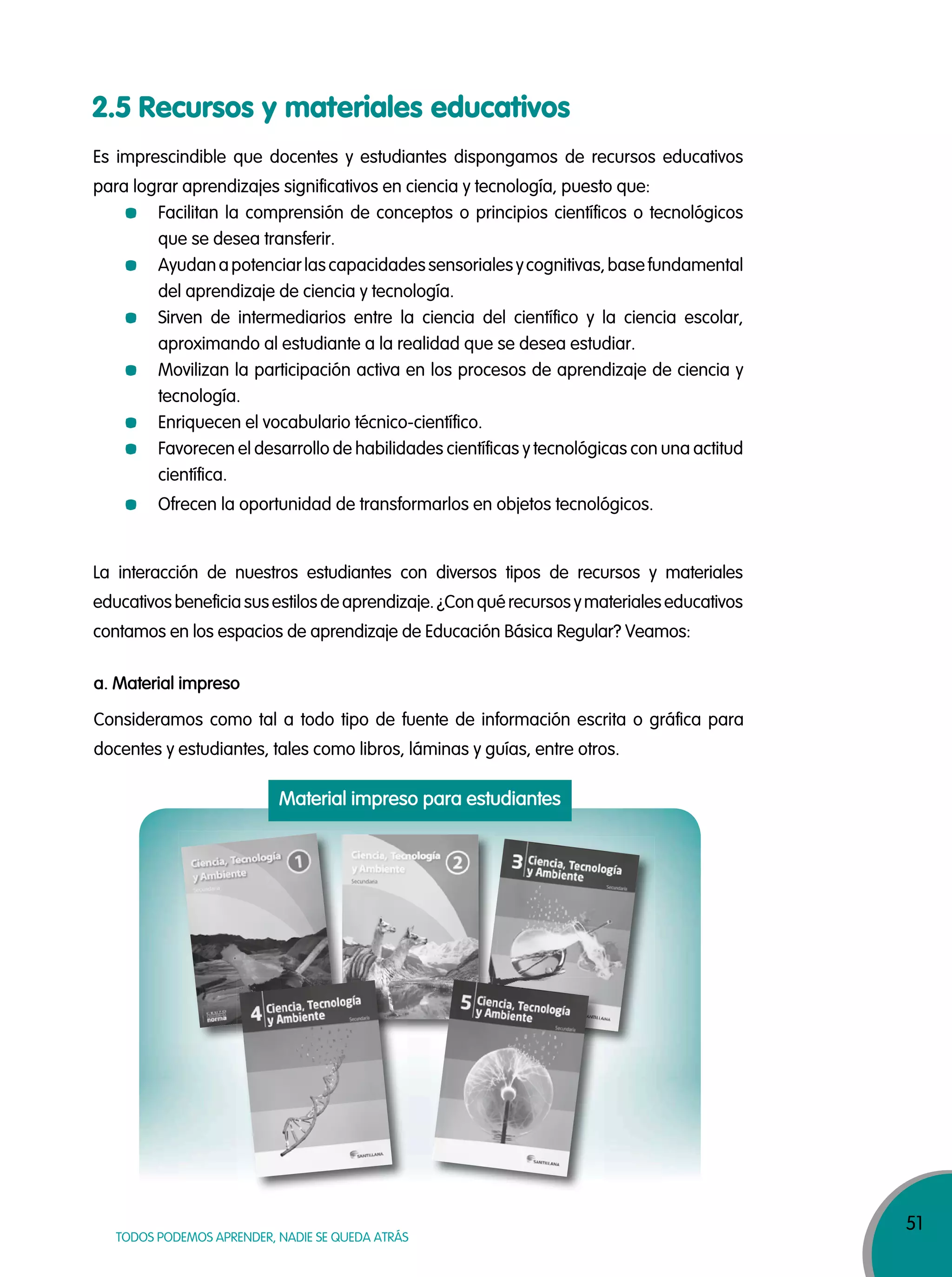 51
TODOS PODEMOS APRENDER, NADIE SE QUEDA ATRÁS
2.5 Recursos y materiales educativos
Es imprescindible que docentes y estudiantes dispongamos de recursos educativos
para lograr aprendizajes significativos en ciencia y tecnología, puesto que:
Facilitan la comprensión de conceptos o principios científicos o tecnológicos
que se desea transferir.
Ayudanapotenciarlascapacidadessensorialesycognitivas,basefundamental
del aprendizaje de ciencia y tecnología.
Sirven de intermediarios entre la ciencia del científico y la ciencia escolar,
aproximando al estudiante a la realidad que se desea estudiar.
Movilizan la participación activa en los procesos de aprendizaje de ciencia y
tecnología.
Enriquecen el vocabulario técnico-científico.
Favorecen el desarrollo de habilidades científicas y tecnológicas con una actitud
científica.
Ofrecen la oportunidad de transformarlos en objetos tecnológicos.
La interacción de nuestros estudiantes con diversos tipos de recursos y materiales
educativos beneficia sus estilos de aprendizaje. ¿Con qué recursos y materiales educativos
contamos en los espacios de aprendizaje de Educación Básica Regular? Veamos:
a. Material impreso
Material impreso para estudiantes
Consideramos como tal a todo tipo de fuente de información escrita o gráfica para
docentes y estudiantes, tales como libros, láminas y guías, entre otros.
 