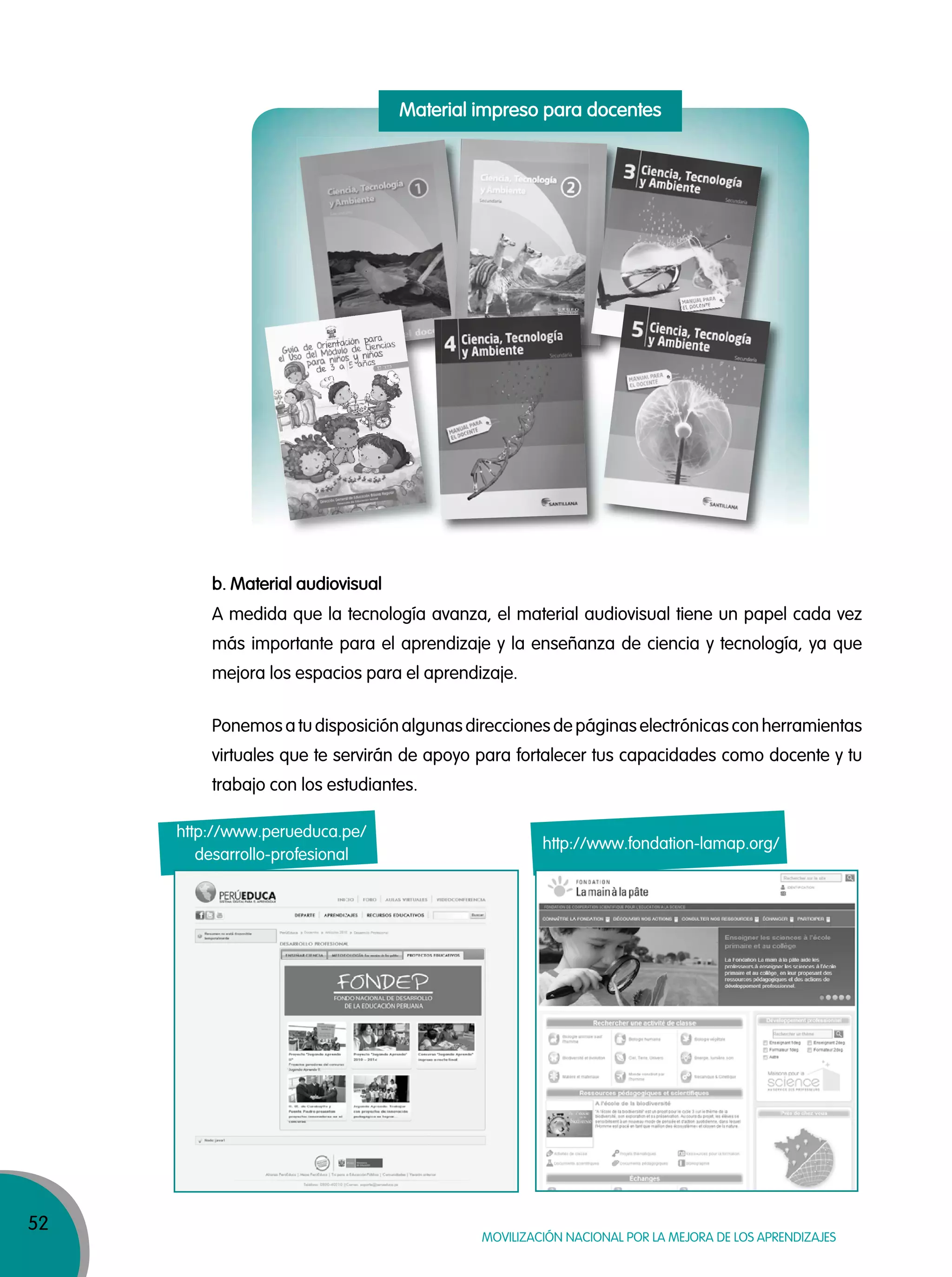 52
MOVILIZACIÓN NACIONAL POR LA MEJORA DE LOS APRENDIZAJES
b. Material audiovisual
A medida que la tecnología avanza, el material audiovisual tiene un papel cada vez
más importante para el aprendizaje y la enseñanza de ciencia y tecnología, ya que
mejora los espacios para el aprendizaje.
Ponemos a tu disposición algunas direcciones de páginas electrónicas con herramientas
virtuales que te servirán de apoyo para fortalecer tus capacidades como docente y tu
trabajo con los estudiantes.
http://www.perueduca.pe/
desarrollo-profesional
http://www.fondation-lamap.org/
Material impreso para docentes
 