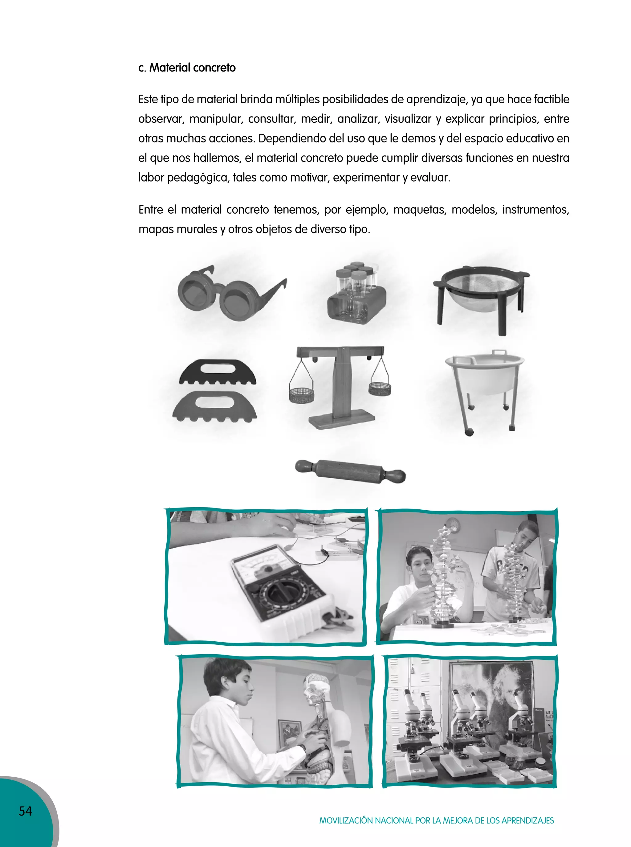 54
MOVILIZACIÓN NACIONAL POR LA MEJORA DE LOS APRENDIZAJES
c. Material concreto
Este tipo de material brinda múltiples posibilidades de aprendizaje, ya que hace factible
observar, manipular, consultar, medir, analizar, visualizar y explicar principios, entre
otras muchas acciones. Dependiendo del uso que le demos y del espacio educativo en
el que nos hallemos, el material concreto puede cumplir diversas funciones en nuestra
labor pedagógica, tales como motivar, experimentar y evaluar.
Entre el material concreto tenemos, por ejemplo, maquetas, modelos, instrumentos,
mapas murales y otros objetos de diverso tipo.
 