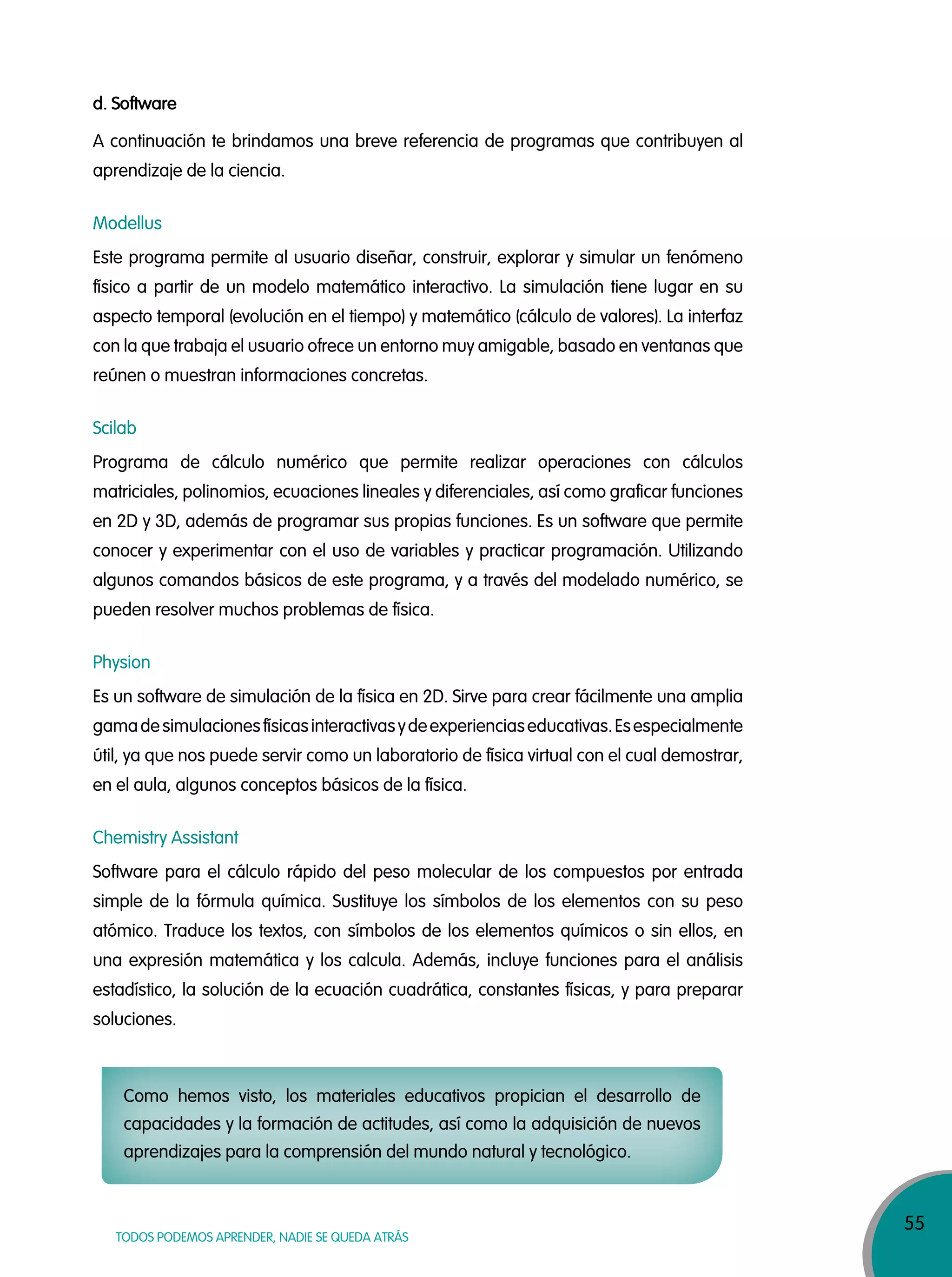 55
TODOS PODEMOS APRENDER, NADIE SE QUEDA ATRÁS
d. Software
A continuación te brindamos una breve referencia de programas que contribuyen al
aprendizaje de la ciencia.
Modellus
Este programa permite al usuario diseñar, construir, explorar y simular un fenómeno
físico a partir de un modelo matemático interactivo. La simulación tiene lugar en su
aspecto temporal (evolución en el tiempo) y matemático (cálculo de valores). La interfaz
con la que trabaja el usuario ofrece un entorno muy amigable, basado en ventanas que
reúnen o muestran informaciones concretas.
Scilab
Programa de cálculo numérico que permite realizar operaciones con cálculos
matriciales, polinomios, ecuaciones lineales y diferenciales, así como graficar funciones
en 2D y 3D, además de programar sus propias funciones. Es un software que permite
conocer y experimentar con el uso de variables y practicar programación. Utilizando
algunos comandos básicos de este programa, y a través del modelado numérico, se
pueden resolver muchos problemas de física.
Physion
Es un software de simulación de la física en 2D. Sirve para crear fácilmente una amplia
gamadesimulacionesfísicasinteractivasydeexperienciaseducativas.Esespecialmente
útil, ya que nos puede servir como un laboratorio de física virtual con el cual demostrar,
en el aula, algunos conceptos básicos de la física.
Chemistry Assistant
Software para el cálculo rápido del peso molecular de los compuestos por entrada
simple de la fórmula química. Sustituye los símbolos de los elementos con su peso
atómico. Traduce los textos, con símbolos de los elementos químicos o sin ellos, en
una expresión matemática y los calcula. Además, incluye funciones para el análisis
estadístico, la solución de la ecuación cuadrática, constantes físicas, y para preparar
soluciones.
Como hemos visto, los materiales educativos propician el desarrollo de
capacidades y la formación de actitudes, así como la adquisición de nuevos
aprendizajes para la comprensión del mundo natural y tecnológico.
 