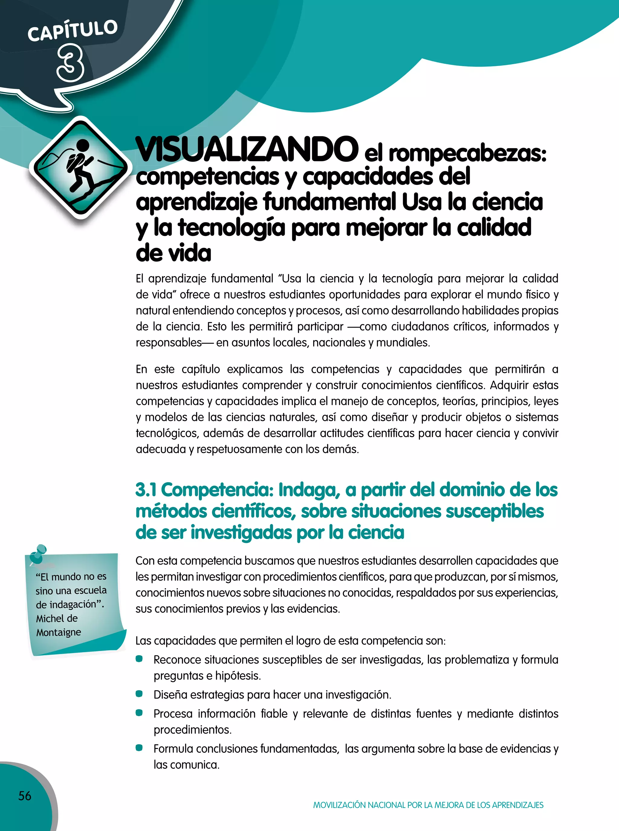 56
MOVILIZACIÓN NACIONAL POR LA MEJORA DE LOS APRENDIZAJES
competencias y capacidades del
aprendizaje fundamental Usa la ciencia
y la tecnología para mejorar la calidad
de vida
VISUALIZANDO el rompecabezas:
CAPÍTULO
3
competencias y capacidades delcompetencias y capacidades del
aprendizaje fundamental Usa la ciencia
y la tecnología para mejorar la calidad
VISUALIZANDOVISUALIZANDO
Con esta competencia buscamos que nuestros estudiantes desarrollen capacidades que
les permitan investigar con procedimientos científicos, para que produzcan, por sí mismos,
conocimientos nuevos sobre situaciones no conocidas, respaldados por sus experiencias,
sus conocimientos previos y las evidencias.
Las capacidades que permiten el logro de esta competencia son:
Reconoce situaciones susceptibles de ser investigadas, las problematiza y formula
preguntas e hipótesis.
Diseña estrategias para hacer una investigación.
Procesa información fiable y relevante de distintas fuentes y mediante distintos
procedimientos.
Formula conclusiones fundamentadas, las argumenta sobre la base de evidencias y
las comunica.
El aprendizaje fundamental “Usa la ciencia y la tecnología para mejorar la calidad
de vida” ofrece a nuestros estudiantes oportunidades para explorar el mundo físico y
natural entendiendo conceptos y procesos, así como desarrollando habilidades propias
de la ciencia. Esto les permitirá participar —como ciudadanos críticos, informados y
responsables— en asuntos locales, nacionales y mundiales.
En este capítulo explicamos las competencias y capacidades que permitirán a
nuestros estudiantes comprender y construir conocimientos científicos. Adquirir estas
competencias y capacidades implica el manejo de conceptos, teorías, principios, leyes
y modelos de las ciencias naturales, así como diseñar y producir objetos o sistemas
tecnológicos, además de desarrollar actitudes científicas para hacer ciencia y convivir
adecuada y respetuosamente con los demás.
3.1 Competencia: Indaga, a partir del dominio de los
métodos científicos, sobre situaciones susceptibles
de ser investigadas por la ciencia
“El mundo no es
sino una escuela
de indagación”.
Michel de
Montaigne
 
