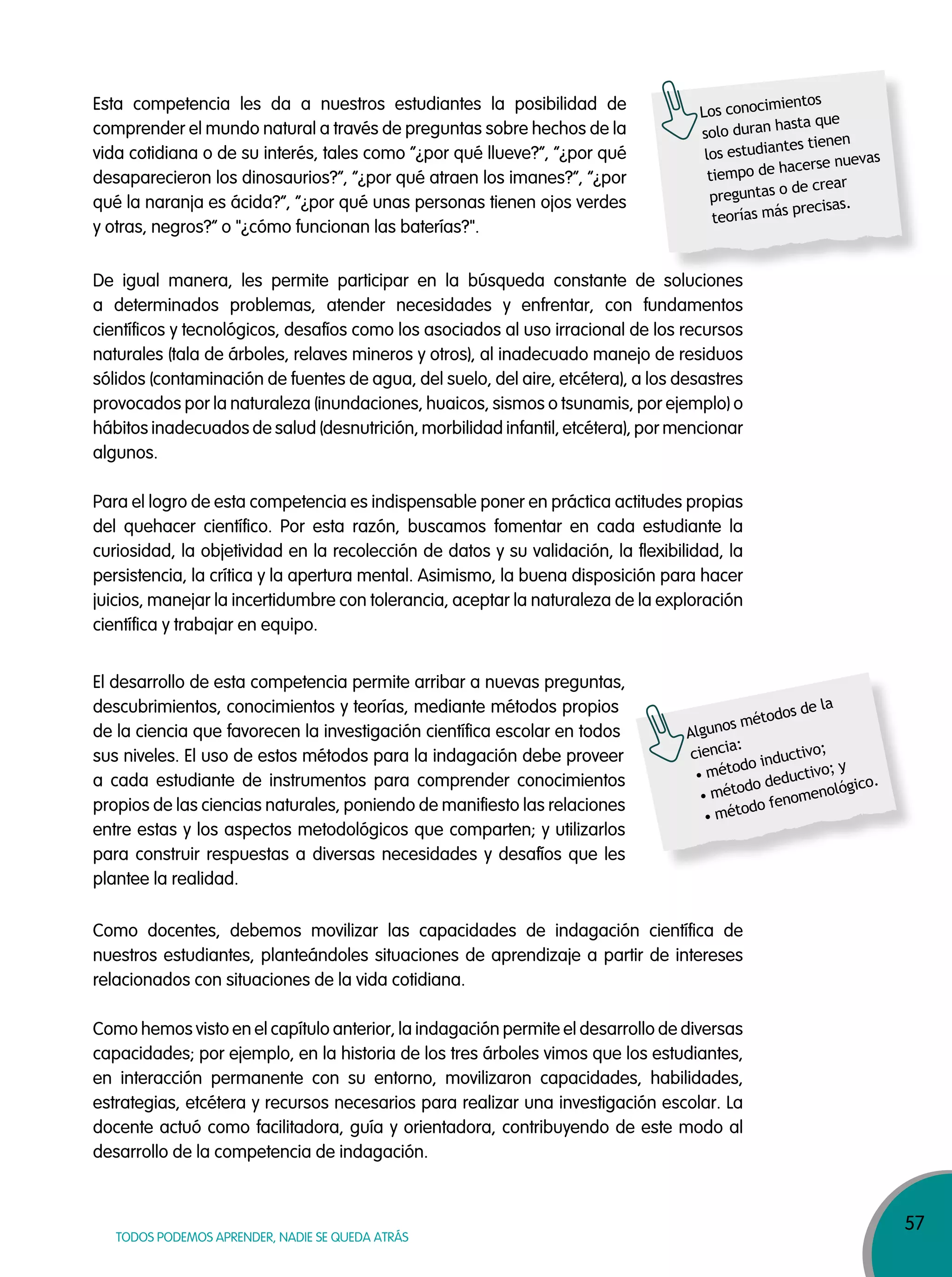 57
TODOS PODEMOS APRENDER, NADIE SE QUEDA ATRÁS
Esta competencia les da a nuestros estudiantes la posibilidad de
comprender el mundo natural a través de preguntas sobre hechos de la
vida cotidiana o de su interés, tales como “¿por qué llueve?”, “¿por qué
desaparecieron los dinosaurios?”, “¿por qué atraen los imanes?”, “¿por
qué la naranja es ácida?”, “¿por qué unas personas tienen ojos verdes
y otras, negros?” o "¿cómo funcionan las baterías?".
Algunos métodos de la
ciencia:
• método inductivo;
• método deductivo; y
• método fenomenológico.
Los conocimientos
solo duran hasta que
los estudiantes tienen
tiempo de hacerse nuevas
preguntas o de crear
teorías más precisas.
De igual manera, les permite participar en la búsqueda constante de soluciones
a determinados problemas, atender necesidades y enfrentar, con fundamentos
científicos y tecnológicos, desafíos como los asociados al uso irracional de los recursos
naturales (tala de árboles, relaves mineros y otros), al inadecuado manejo de residuos
sólidos (contaminación de fuentes de agua, del suelo, del aire, etcétera), a los desastres
provocados por la naturaleza (inundaciones, huaicos, sismos o tsunamis, por ejemplo) o
hábitos inadecuados de salud (desnutrición, morbilidad infantil, etcétera), por mencionar
algunos.
Para el logro de esta competencia es indispensable poner en práctica actitudes propias
del quehacer científico. Por esta razón, buscamos fomentar en cada estudiante la
curiosidad, la objetividad en la recolección de datos y su validación, la flexibilidad, la
persistencia, la crítica y la apertura mental. Asimismo, la buena disposición para hacer
juicios, manejar la incertidumbre con tolerancia, aceptar la naturaleza de la exploración
científica y trabajar en equipo.
El desarrollo de esta competencia permite arribar a nuevas preguntas,
descubrimientos, conocimientos y teorías, mediante métodos propios
de la ciencia que favorecen la investigación científica escolar en todos
sus niveles. El uso de estos métodos para la indagación debe proveer
a cada estudiante de instrumentos para comprender conocimientos
propios de las ciencias naturales, poniendo de manifiesto las relaciones
entre estas y los aspectos metodológicos que comparten; y utilizarlos
para construir respuestas a diversas necesidades y desafíos que les
plantee la realidad.
Como docentes, debemos movilizar las capacidades de indagación científica de
nuestros estudiantes, planteándoles situaciones de aprendizaje a partir de intereses
relacionados con situaciones de la vida cotidiana.
Como hemos visto en el capítulo anterior, la indagación permite el desarrollo de diversas
capacidades; por ejemplo, en la historia de los tres árboles vimos que los estudiantes,
en interacción permanente con su entorno, movilizaron capacidades, habilidades,
estrategias, etcétera y recursos necesarios para realizar una investigación escolar. La
docente actuó como facilitadora, guía y orientadora, contribuyendo de este modo al
desarrollo de la competencia de indagación.
 