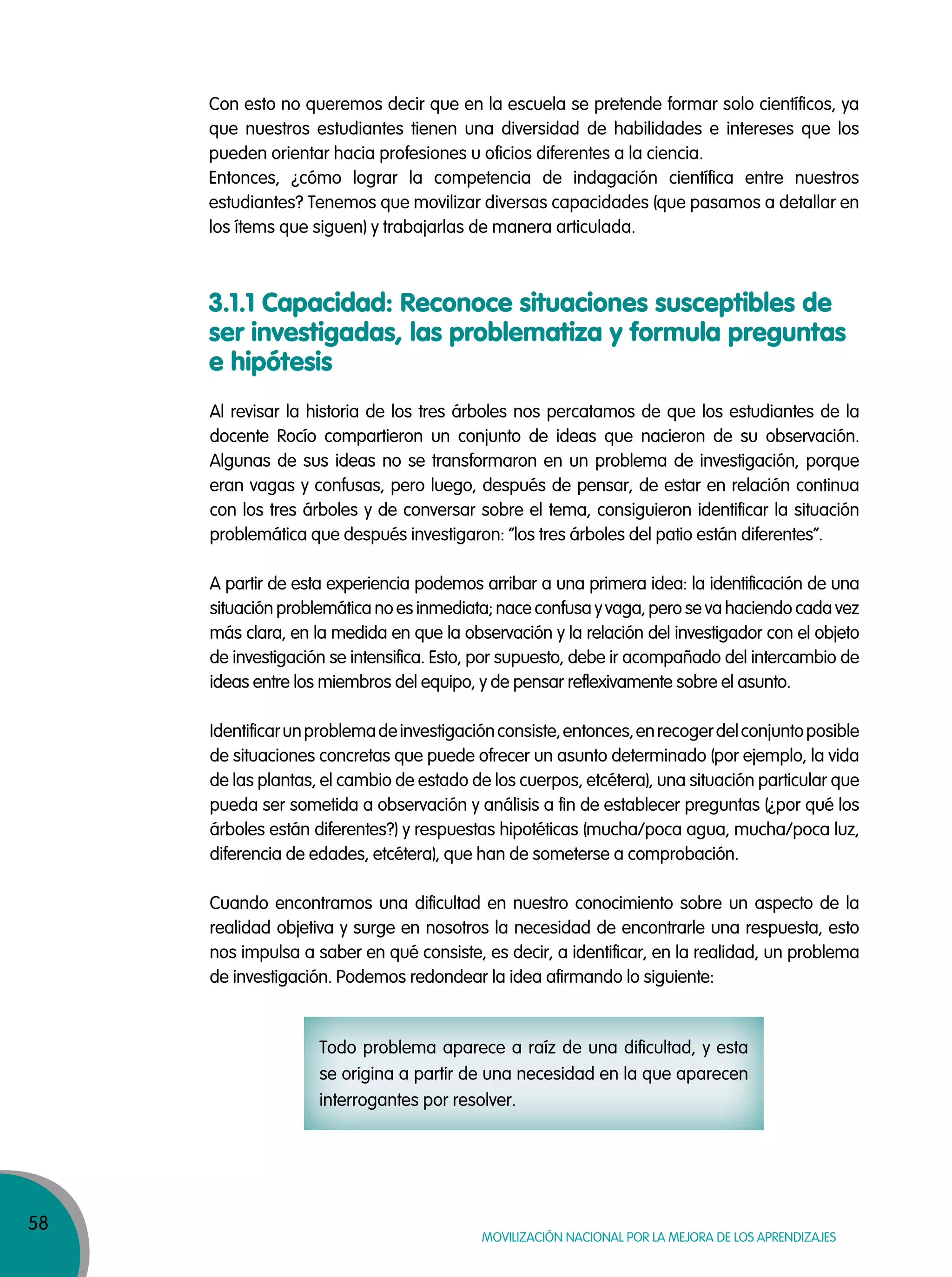 58
MOVILIZACIÓN NACIONAL POR LA MEJORA DE LOS APRENDIZAJES
3.1.1 Capacidad: Reconoce situaciones susceptibles de
ser investigadas, las problematiza y formula preguntas
e hipótesis
Al revisar la historia de los tres árboles nos percatamos de que los estudiantes de la
docente Rocío compartieron un conjunto de ideas que nacieron de su observación.
Algunas de sus ideas no se transformaron en un problema de investigación, porque
eran vagas y confusas, pero luego, después de pensar, de estar en relación continua
con los tres árboles y de conversar sobre el tema, consiguieron identificar la situación
problemática que después investigaron: “los tres árboles del patio están diferentes”.
A partir de esta experiencia podemos arribar a una primera idea: la identificación de una
situación problemática no es inmediata; nace confusa y vaga, pero se va haciendo cada vez
más clara, en la medida en que la observación y la relación del investigador con el objeto
de investigación se intensifica. Esto, por supuesto, debe ir acompañado del intercambio de
ideas entre los miembros del equipo, y de pensar reflexivamente sobre el asunto.
Identificarunproblemadeinvestigaciónconsiste,entonces,enrecogerdelconjuntoposible
de situaciones concretas que puede ofrecer un asunto determinado (por ejemplo, la vida
de las plantas, el cambio de estado de los cuerpos, etcétera), una situación particular que
pueda ser sometida a observación y análisis a fin de establecer preguntas (¿por qué los
árboles están diferentes?) y respuestas hipotéticas (mucha/poca agua, mucha/poca luz,
diferencia de edades, etcétera), que han de someterse a comprobación.
Cuando encontramos una dificultad en nuestro conocimiento sobre un aspecto de la
realidad objetiva y surge en nosotros la necesidad de encontrarle una respuesta, esto
nos impulsa a saber en qué consiste, es decir, a identificar, en la realidad, un problema
de investigación. Podemos redondear la idea afirmando lo siguiente:
Todo problema aparece a raíz de una dificultad, y esta
se origina a partir de una necesidad en la que aparecen
interrogantes por resolver.
Con esto no queremos decir que en la escuela se pretende formar solo científicos, ya
que nuestros estudiantes tienen una diversidad de habilidades e intereses que los
pueden orientar hacia profesiones u oficios diferentes a la ciencia.
Entonces, ¿cómo lograr la competencia de indagación científica entre nuestros
estudiantes? Tenemos que movilizar diversas capacidades (que pasamos a detallar en
los ítems que siguen) y trabajarlas de manera articulada.
 