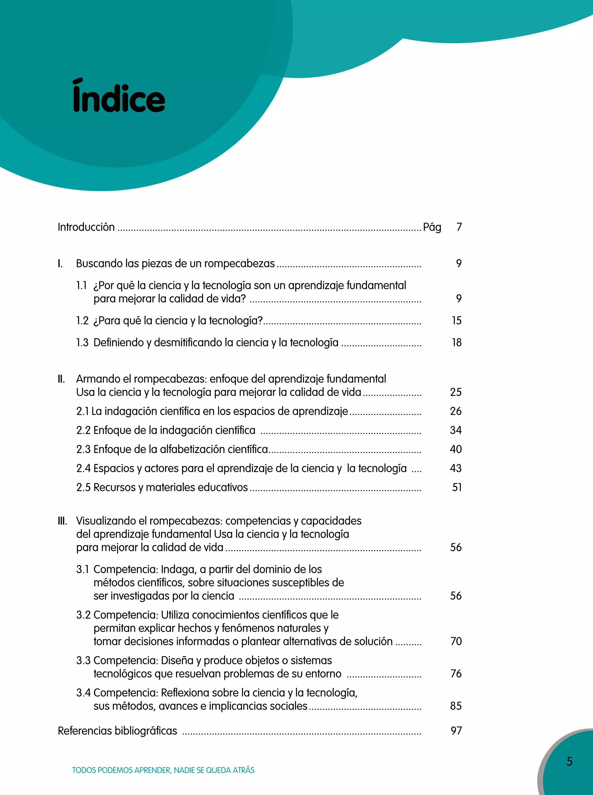 5
TODOS PODEMOS APRENDER, NADIE SE QUEDA ATRÁS
Índice
Introducción .................................................................................................................Pág 7
I. Buscando las piezas de un rompecabezas...................................................... 9
1.1 ¿Por qué la ciencia y la tecnología son un aprendizaje fundamental
para mejorar la calidad de vida? ................................................................ 9
1.2 ¿Para qué la ciencia y la tecnología?........................................................... 15
1.3 Definiendo y desmitificando la ciencia y la tecnología .............................. 18
II. Armando el rompecabezas: enfoque del aprendizaje fundamental
Usa la ciencia y la tecnología para mejorar la calidad de vida...................... 25
2.1 La indagación científica en los espacios de aprendizaje........................... 26
2.2 Enfoque de la indagación científica ............................................................ 34
2.3 Enfoque de la alfabetización científica......................................................... 40
2.4 Espacios y actores para el aprendizaje de la ciencia y la tecnología .... 43
2.5 Recursos y materiales educativos................................................................ 51
III. Visualizando el rompecabezas: competencias y capacidades
del aprendizaje fundamental Usa la ciencia y la tecnología
para mejorar la calidad de vida......................................................................... 56
3.1 Competencia: Indaga, a partir del dominio de los
métodos científicos, sobre situaciones susceptibles de
ser investigadas por la ciencia .................................................................... 56
3.2 Competencia: Utiliza conocimientos científicos que le
permitan explicar hechos y fenómenos naturales y
tomar decisiones informadas o plantear alternativas de solución .......... 70
3.3 Competencia: Diseña y produce objetos o sistemas
tecnológicos que resuelvan problemas de su entorno ............................ 76
3.4 Competencia: Reflexiona sobre la ciencia y la tecnología,
sus métodos, avances e implicancias sociales.......................................... 85
Referencias bibliográficas ......................................................................................... 97
 