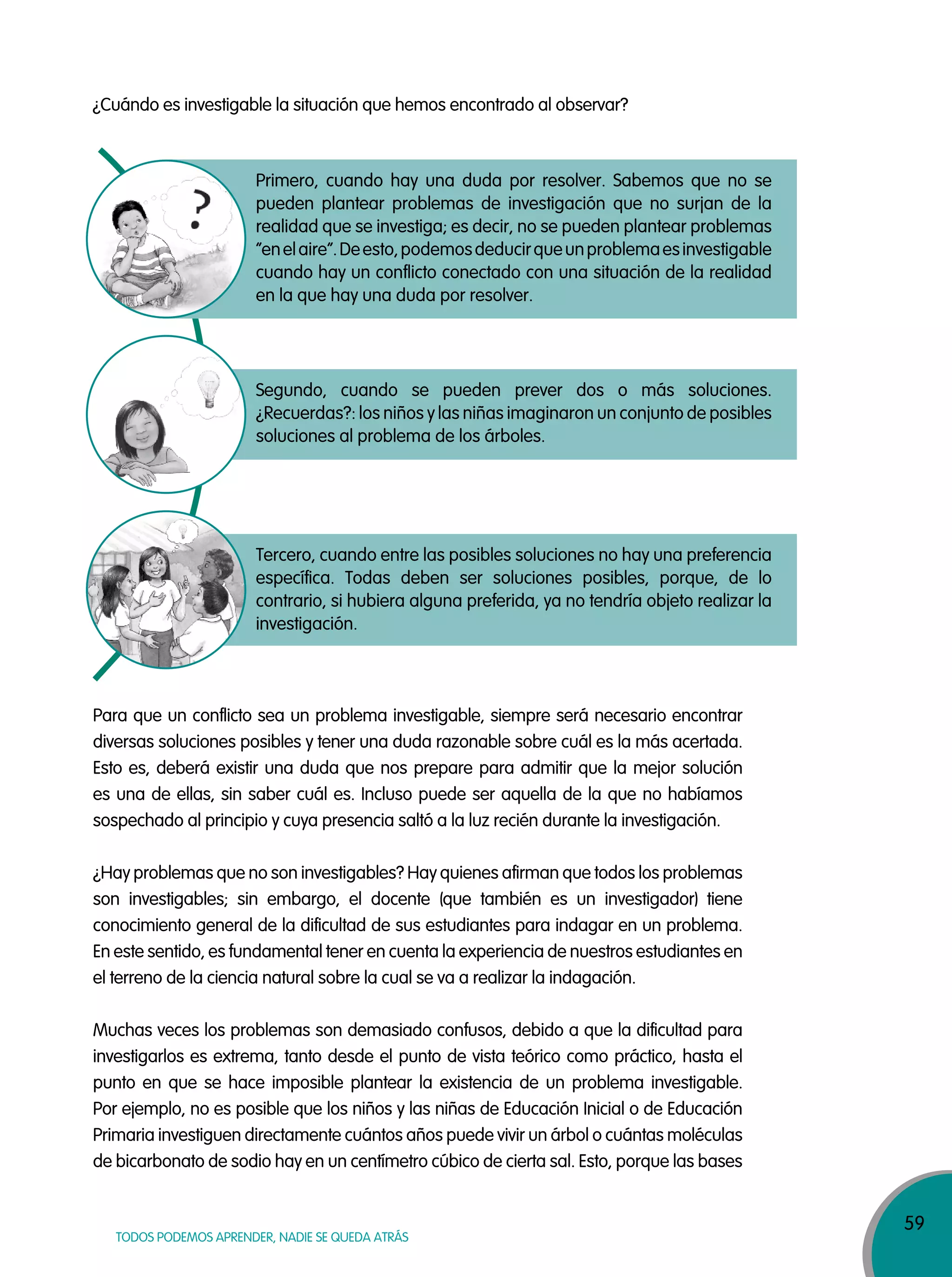 59
TODOS PODEMOS APRENDER, NADIE SE QUEDA ATRÁS
¿Cuándo es investigable la situación que hemos encontrado al observar?
Primero, cuando hay una duda por resolver. Sabemos que no se
pueden plantear problemas de investigación que no surjan de la
realidad que se investiga; es decir, no se pueden plantear problemas
“enelaire”.Deesto,podemosdeducirqueunproblemaesinvestigable
cuando hay un conflicto conectado con una situación de la realidad
en la que hay una duda por resolver.
Segundo, cuando se pueden prever dos o más soluciones.
¿Recuerdas?: los niños y las niñas imaginaron un conjunto de posibles
soluciones al problema de los árboles.
Tercero, cuando entre las posibles soluciones no hay una preferencia
específica. Todas deben ser soluciones posibles, porque, de lo
contrario, si hubiera alguna preferida, ya no tendría objeto realizar la
investigación.
Para que un conflicto sea un problema investigable, siempre será necesario encontrar
diversas soluciones posibles y tener una duda razonable sobre cuál es la más acertada.
Esto es, deberá existir una duda que nos prepare para admitir que la mejor solución
es una de ellas, sin saber cuál es. Incluso puede ser aquella de la que no habíamos
sospechado al principio y cuya presencia saltó a la luz recién durante la investigación.
¿Hay problemas que no son investigables? Hay quienes afirman que todos los problemas
son investigables; sin embargo, el docente (que también es un investigador) tiene
conocimiento general de la dificultad de sus estudiantes para indagar en un problema.
En este sentido, es fundamental tener en cuenta la experiencia de nuestros estudiantes en
el terreno de la ciencia natural sobre la cual se va a realizar la indagación.
Muchas veces los problemas son demasiado confusos, debido a que la dificultad para
investigarlos es extrema, tanto desde el punto de vista teórico como práctico, hasta el
punto en que se hace imposible plantear la existencia de un problema investigable.
Por ejemplo, no es posible que los niños y las niñas de Educación Inicial o de Educación
Primaria investiguen directamente cuántos años puede vivir un árbol o cuántas moléculas
de bicarbonato de sodio hay en un centímetro cúbico de cierta sal. Esto, porque las bases
 