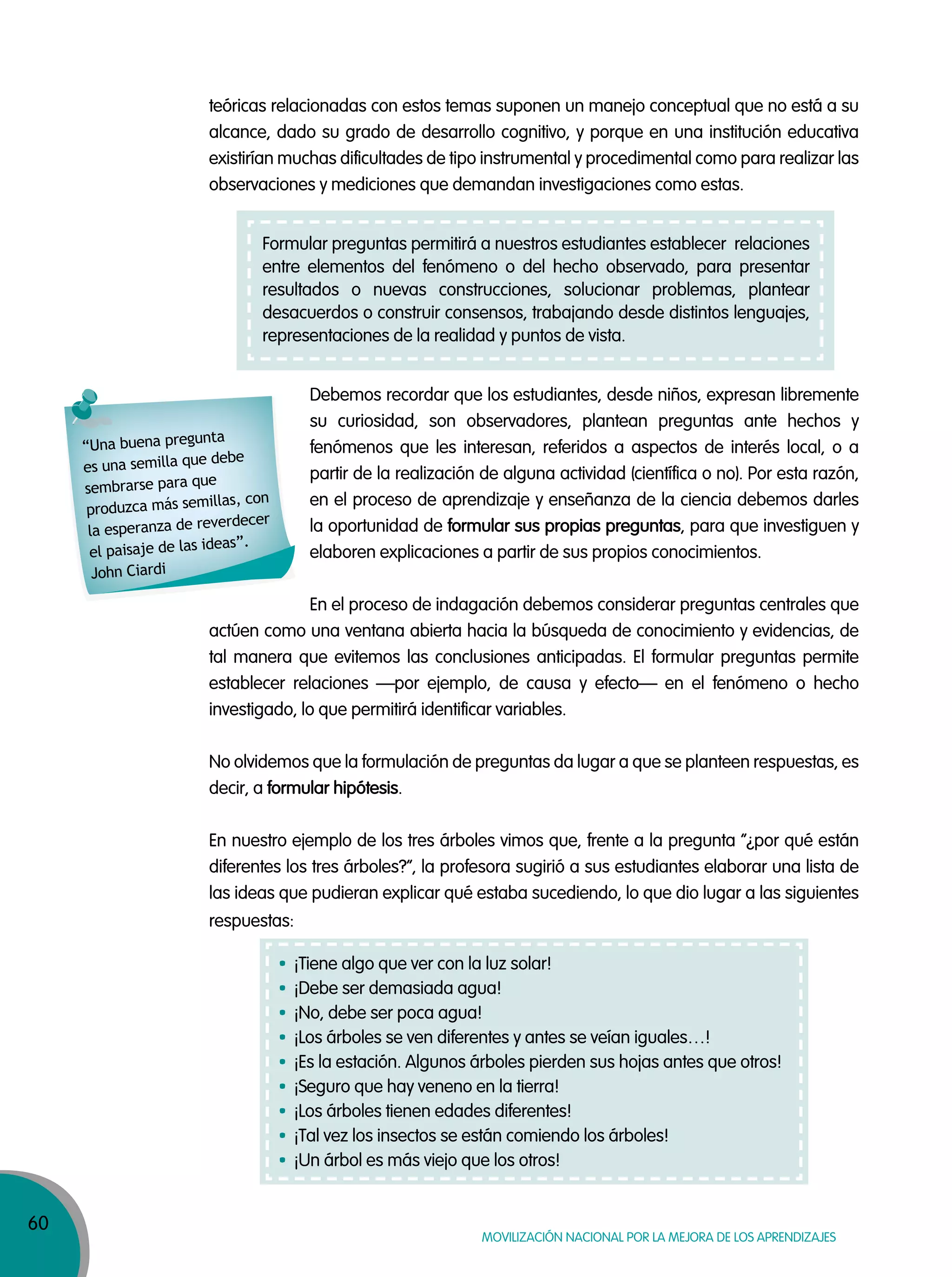 60
MOVILIZACIÓN NACIONAL POR LA MEJORA DE LOS APRENDIZAJES
teóricas relacionadas con estos temas suponen un manejo conceptual que no está a su
alcance, dado su grado de desarrollo cognitivo, y porque en una institución educativa
existirían muchas dificultades de tipo instrumental y procedimental como para realizar las
observaciones y mediciones que demandan investigaciones como estas.
Debemos recordar que los estudiantes, desde niños, expresan libremente
su curiosidad, son observadores, plantean preguntas ante hechos y
fenómenos que les interesan, referidos a aspectos de interés local, o a
partir de la realización de alguna actividad (científica o no). Por esta razón,
en el proceso de aprendizaje y enseñanza de la ciencia debemos darles
la oportunidad de formular sus propias preguntas, para que investiguen y
elaboren explicaciones a partir de sus propios conocimientos.
En el proceso de indagación debemos considerar preguntas centrales que
actúen como una ventana abierta hacia la búsqueda de conocimiento y evidencias, de
tal manera que evitemos las conclusiones anticipadas. El formular preguntas permite
establecer relaciones —por ejemplo, de causa y efecto— en el fenómeno o hecho
investigado, lo que permitirá identificar variables.
No olvidemos que la formulación de preguntas da lugar a que se planteen respuestas, es
decir, a formular hipótesis.
En nuestro ejemplo de los tres árboles vimos que, frente a la pregunta “¿por qué están
diferentes los tres árboles?”, la profesora sugirió a sus estudiantes elaborar una lista de
las ideas que pudieran explicar qué estaba sucediendo, lo que dio lugar a las siguientes
respuestas:
“Una buena pregunta
es una semilla que debe
sembrarse para que
produzca más semillas, con
la esperanza de reverdecer
el paisaje de las ideas”.
John Ciardi
¡Tiene algo que ver con la luz solar!
¡Debe ser demasiada agua!
¡No, debe ser poca agua!
¡Los árboles se ven diferentes y antes se veían iguales…!
¡Es la estación. Algunos árboles pierden sus hojas antes que otros!
¡Seguro que hay veneno en la tierra!
¡Los árboles tienen edades diferentes!
¡Tal vez los insectos se están comiendo los árboles!
¡Un árbol es más viejo que los otros!
Formular preguntas permitirá a nuestros estudiantes establecer relaciones
entre elementos del fenómeno o del hecho observado, para presentar
resultados o nuevas construcciones, solucionar problemas, plantear
desacuerdos o construir consensos, trabajando desde distintos lenguajes,
representaciones de la realidad y puntos de vista.
 