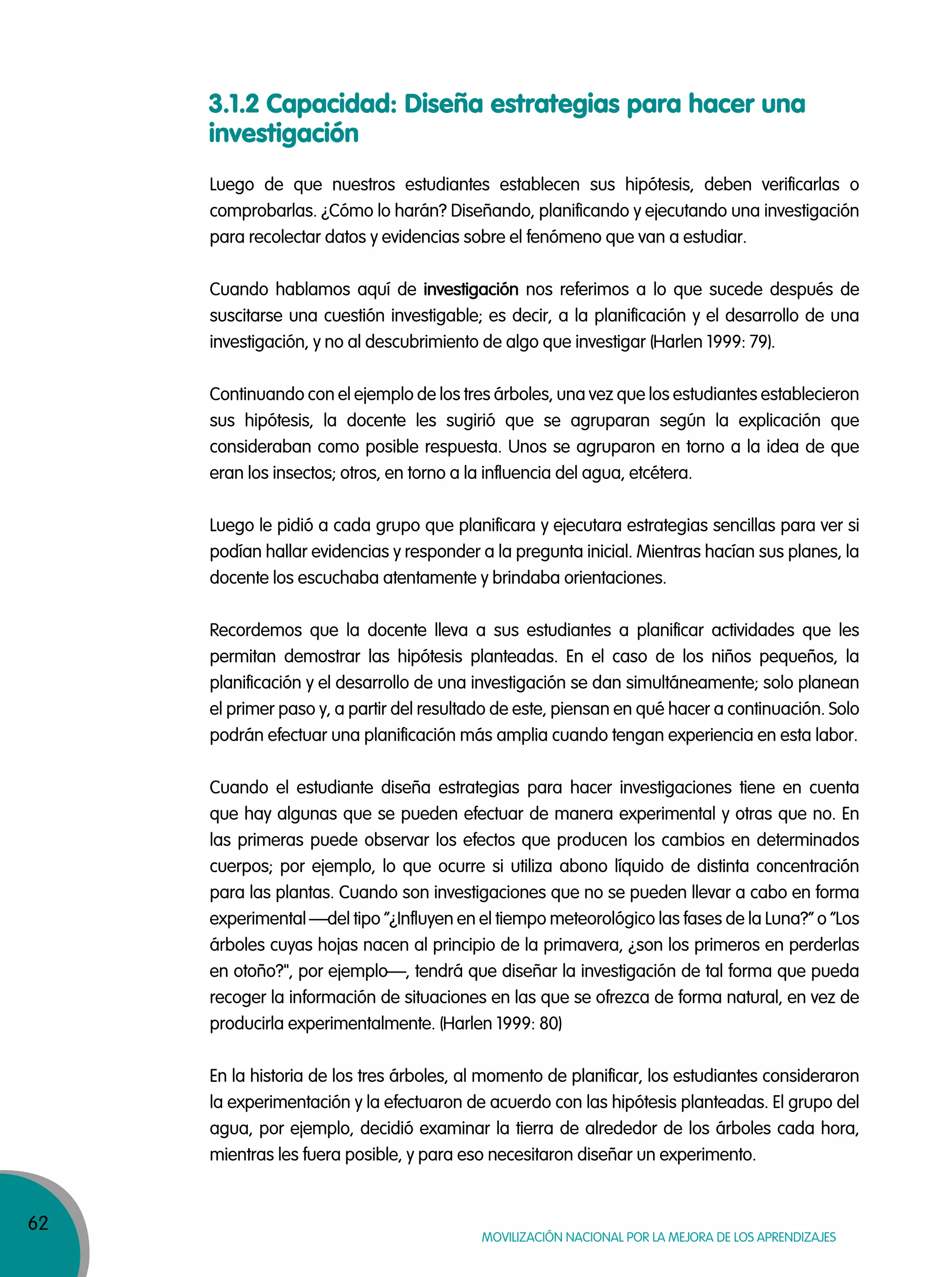 62
Movilización nacional por la Mejora de los aprendizajes
3.1.2 Capacidad: Diseña estrategias para hacer una
investigación
Luego de que nuestros estudiantes establecen sus hipótesis, deben verificarlas o
comprobarlas. ¿Cómo lo harán? Diseñando, planificando y ejecutando una investigación
para recolectar datos y evidencias sobre el fenómeno que van a estudiar.
Cuando hablamos aquí de investigación nos referimos a lo que sucede después de
suscitarse una cuestión investigable; es decir, a la planificación y el desarrollo de una
investigación, y no al descubrimiento de algo que investigar (Harlen 1999: 79).
Continuando con el ejemplo de los tres árboles, una vez que los estudiantes establecieron
sus hipótesis, la docente les sugirió que se agruparan según la explicación que
consideraban como posible respuesta. Unos se agruparon en torno a la idea de que
eran los insectos; otros, en torno a la influencia del agua, etcétera.
Luego le pidió a cada grupo que planificara y ejecutara estrategias sencillas para ver si
podían hallar evidencias y responder a la pregunta inicial. Mientras hacían sus planes, la
docente los escuchaba atentamente y brindaba orientaciones.
Recordemos que la docente lleva a sus estudiantes a planificar actividades que les
permitan demostrar las hipótesis planteadas. En el caso de los niños pequeños, la
planificación y el desarrollo de una investigación se dan simultáneamente; solo planean
el primer paso y, a partir del resultado de este, piensan en qué hacer a continuación. Solo
podrán efectuar una planificación más amplia cuando tengan experiencia en esta labor.
Cuando el estudiante diseña estrategias para hacer investigaciones tiene en cuenta
que hay algunas que se pueden efectuar de manera experimental y otras que no. En
las primeras puede observar los efectos que producen los cambios en determinados
cuerpos; por ejemplo, lo que ocurre si utiliza abono líquido de distinta concentración
para las plantas. Cuando son investigaciones que no se pueden llevar a cabo en forma
experimental —del tipo “¿Influyen en el tiempo meteorológico las fases de la Luna?” o ”Los
árboles cuyas hojas nacen al principio de la primavera, ¿son los primeros en perderlas
en otoño?", por ejemplo—, tendrá que diseñar la investigación de tal forma que pueda
recoger la información de situaciones en las que se ofrezca de forma natural, en vez de
producirla experimentalmente. (Harlen 1999: 80)
En la historia de los tres árboles, al momento de planificar, los estudiantes consideraron
la experimentación y la efectuaron de acuerdo con las hipótesis planteadas. El grupo del
agua, por ejemplo, decidió examinar la tierra de alrededor de los árboles cada hora,
mientras les fuera posible, y para eso necesitaron diseñar un experimento.
 