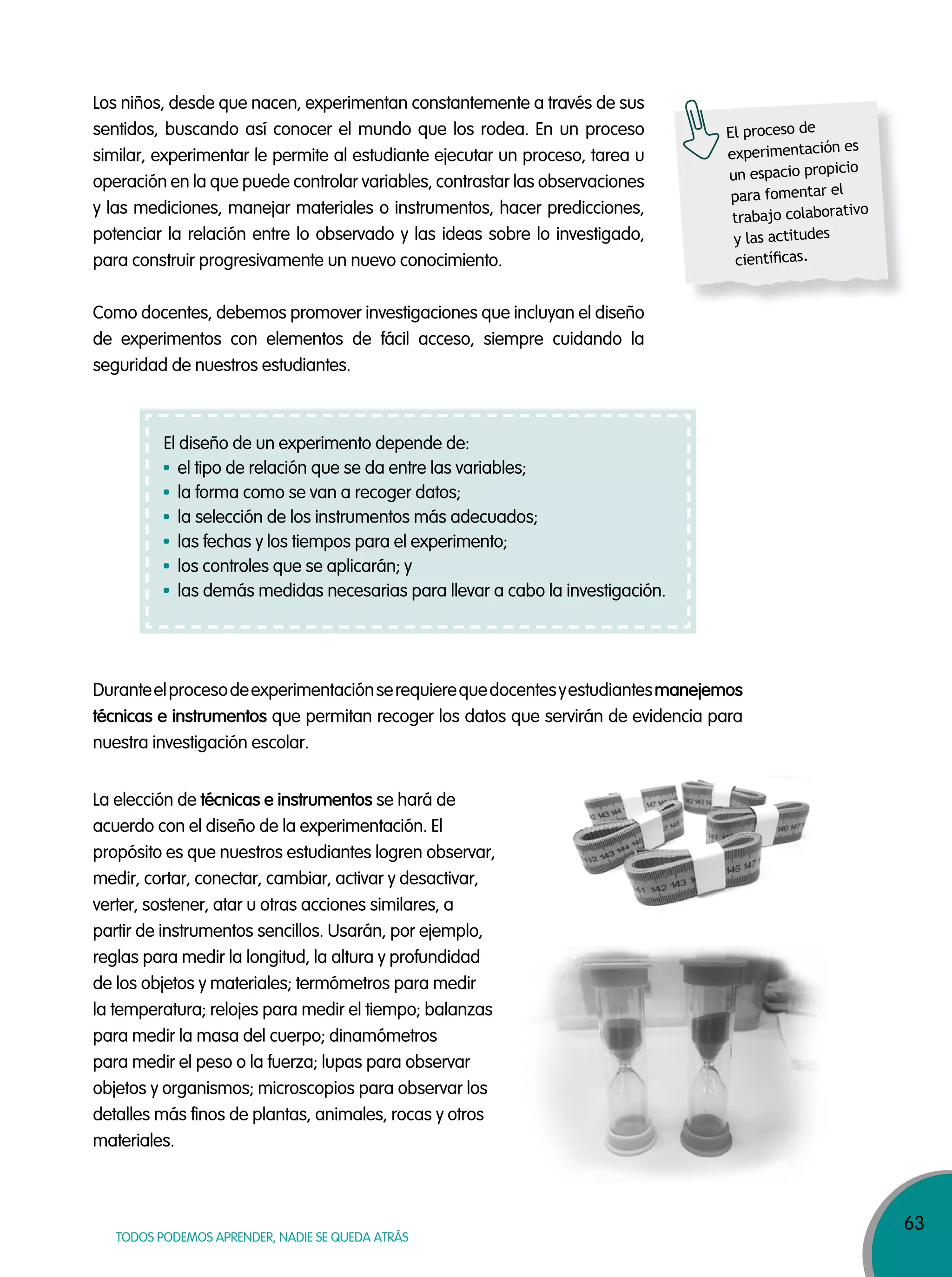 63
TODOS PODEMOS APRENDER, NADIE SE QUEDA ATRÁS
Los niños, desde que nacen, experimentan constantemente a través de sus
sentidos, buscando así conocer el mundo que los rodea. En un proceso
similar, experimentar le permite al estudiante ejecutar un proceso, tarea u
operación en la que puede controlar variables, contrastar las observaciones
y las mediciones, manejar materiales o instrumentos, hacer predicciones,
potenciar la relación entre lo observado y las ideas sobre lo investigado,
para construir progresivamente un nuevo conocimiento.
Como docentes, debemos promover investigaciones que incluyan el diseño
de experimentos con elementos de fácil acceso, siempre cuidando la
seguridad de nuestros estudiantes.
Duranteelprocesodeexperimentaciónserequierequedocentesyestudiantesmanejemos
técnicas e instrumentos que permitan recoger los datos que servirán de evidencia para
nuestra investigación escolar.
La elección de técnicas e instrumentos se hará de
acuerdo con el diseño de la experimentación. El
propósito es que nuestros estudiantes logren observar,
medir, cortar, conectar, cambiar, activar y desactivar,
verter, sostener, atar u otras acciones similares, a
partir de instrumentos sencillos. Usarán, por ejemplo,
reglas para medir la longitud, la altura y profundidad
de los objetos y materiales; termómetros para medir
la temperatura; relojes para medir el tiempo; balanzas
para medir la masa del cuerpo; dinamómetros
para medir el peso o la fuerza; lupas para observar
objetos y organismos; microscopios para observar los
detalles más finos de plantas, animales, rocas y otros
materiales.
El proceso de
experimentación es
un espacio propicio
para fomentar el
trabajo colaborativo
y las actitudes
cientíﬁcas.
El diseño de un experimento depende de:
el tipo de relación que se da entre las variables;
la forma como se van a recoger datos;
la selección de los instrumentos más adecuados;
las fechas y los tiempos para el experimento;
los controles que se aplicarán; y
las demás medidas necesarias para llevar a cabo la investigación.
 