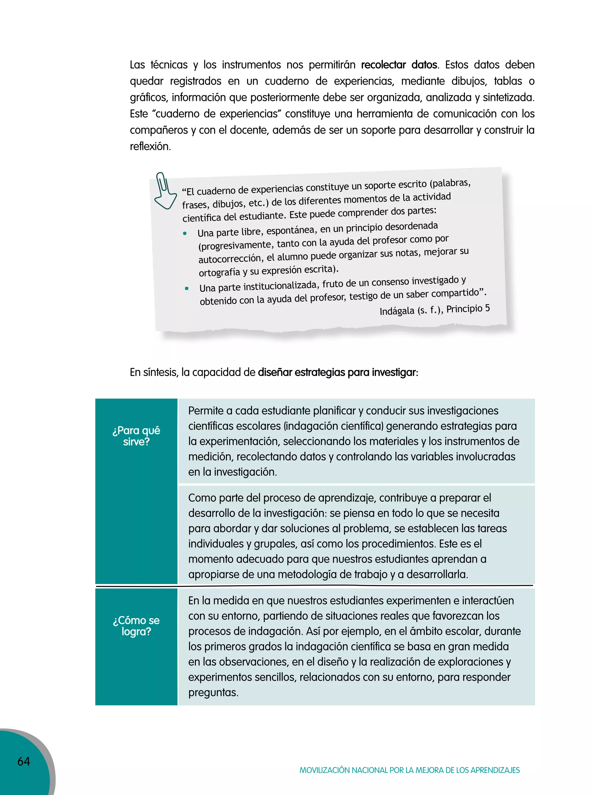 64
MOVILIZACIÓN NACIONAL POR LA MEJORA DE LOS APRENDIZAJES
Las técnicas y los instrumentos nos permitirán recolectar datos. Estos datos deben
quedar registrados en un cuaderno de experiencias, mediante dibujos, tablas o
gráficos, información que posteriormente debe ser organizada, analizada y sintetizada.
Este “cuaderno de experiencias” constituye una herramienta de comunicación con los
compañeros y con el docente, además de ser un soporte para desarrollar y construir la
reflexión.
En síntesis, la capacidad de diseñar estrategias para investigar:
“El cuaderno de experiencias constituye un soporte escrito (palabras,
frases, dibujos, etc.) de los diferentes momentos de la actividad
cientíﬁca del estudiante. Este puede comprender dos partes:
Una parte libre, espontánea, en un principio desordenada
(progresivamente, tanto con la ayuda del profesor como por
autocorrección, el alumno puede organizar sus notas, mejorar su
ortografía y su expresión escrita).
Una parte institucionalizada, fruto de un consenso investigado y
obtenido con la ayuda del profesor, testigo de un saber compartido”.
Indágala (s. f.), Principio 5
¿Para qué
sirve?
¿Cómo se
logra?
Permite a cada estudiante planificar y conducir sus investigaciones
científicas escolares (indagación científica) generando estrategias para
la experimentación, seleccionando los materiales y los instrumentos de
medición, recolectando datos y controlando las variables involucradas
en la investigación.
En la medida en que nuestros estudiantes experimenten e interactúen
con su entorno, partiendo de situaciones reales que favorezcan los
procesos de indagación. Así por ejemplo, en el ámbito escolar, durante
los primeros grados la indagación científica se basa en gran medida
en las observaciones, en el diseño y la realización de exploraciones y
experimentos sencillos, relacionados con su entorno, para responder
preguntas.
Como parte del proceso de aprendizaje, contribuye a preparar el
desarrollo de la investigación: se piensa en todo lo que se necesita
para abordar y dar soluciones al problema, se establecen las tareas
individuales y grupales, así como los procedimientos. Este es el
momento adecuado para que nuestros estudiantes aprendan a
apropiarse de una metodología de trabajo y a desarrollarla.
 