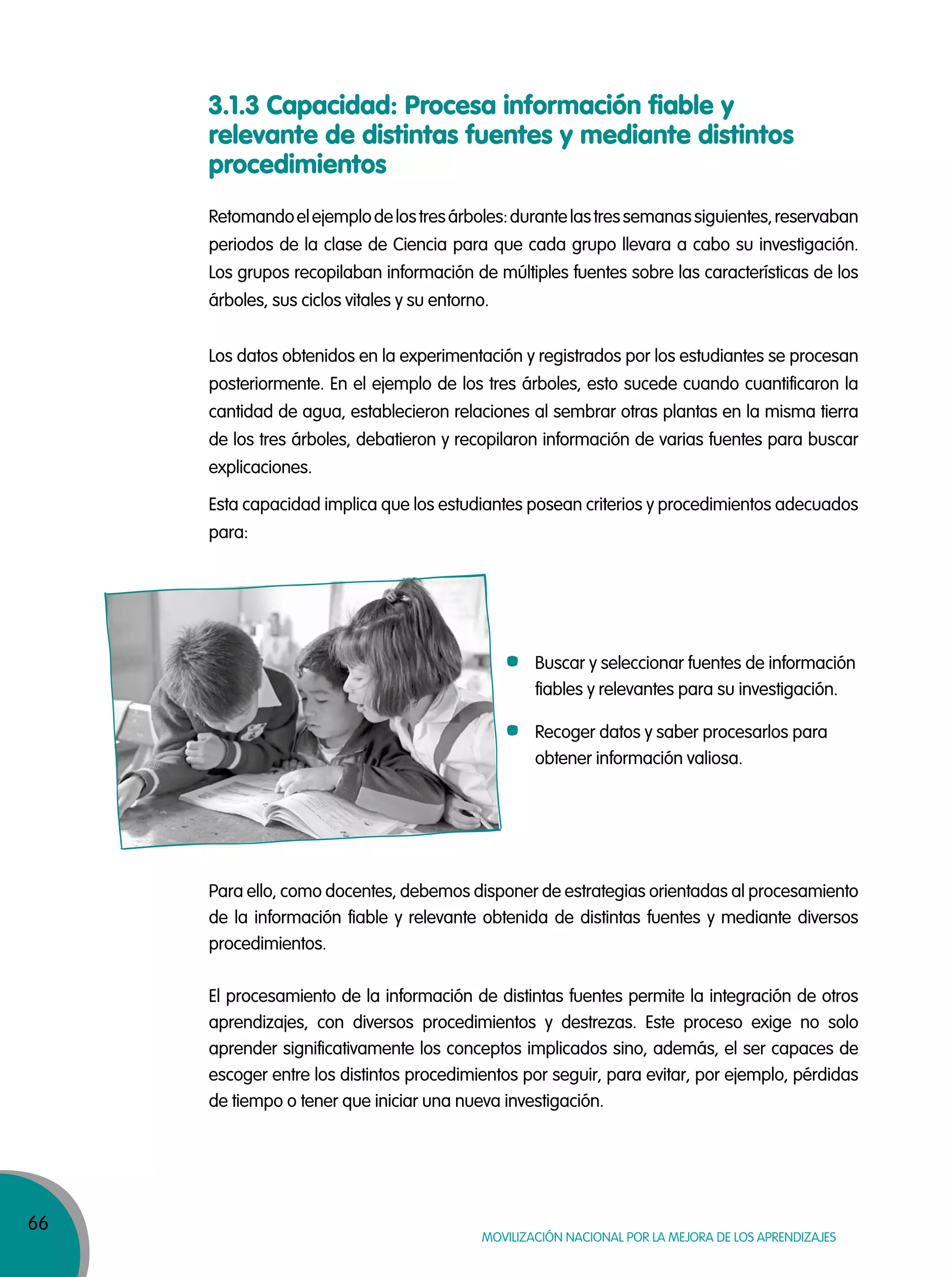 66
Movilización nacional por la Mejora de los aprendizajes
3.1.3 Capacidad: Procesa información fiable y
relevante de distintas fuentes y mediante distintos
procedimientos
Retomandoelejemplodelostresárboles:durantelastressemanassiguientes,reservaban
periodos de la clase de Ciencia para que cada grupo llevara a cabo su investigación.
Los grupos recopilaban información de múltiples fuentes sobre las características de los
árboles, sus ciclos vitales y su entorno.
Los datos obtenidos en la experimentación y registrados por los estudiantes se procesan
posteriormente. En el ejemplo de los tres árboles, esto sucede cuando cuantificaron la
cantidad de agua, establecieron relaciones al sembrar otras plantas en la misma tierra
de los tres árboles, debatieron y recopilaron información de varias fuentes para buscar
explicaciones.
Esta capacidad implica que los estudiantes posean criterios y procedimientos adecuados
para:
Para ello, como docentes, debemos disponer de estrategias orientadas al procesamiento
de la información fiable y relevante obtenida de distintas fuentes y mediante diversos
procedimientos.
El procesamiento de la información de distintas fuentes permite la integración de otros
aprendizajes, con diversos procedimientos y destrezas. Este proceso exige no solo
aprender significativamente los conceptos implicados sino, además, el ser capaces de
escoger entre los distintos procedimientos por seguir, para evitar, por ejemplo, pérdidas
de tiempo o tener que iniciar una nueva investigación.
Buscar y seleccionar fuentes de información
fiables y relevantes para su investigación.
Recoger datos y saber procesarlos para
obtener información valiosa.
 