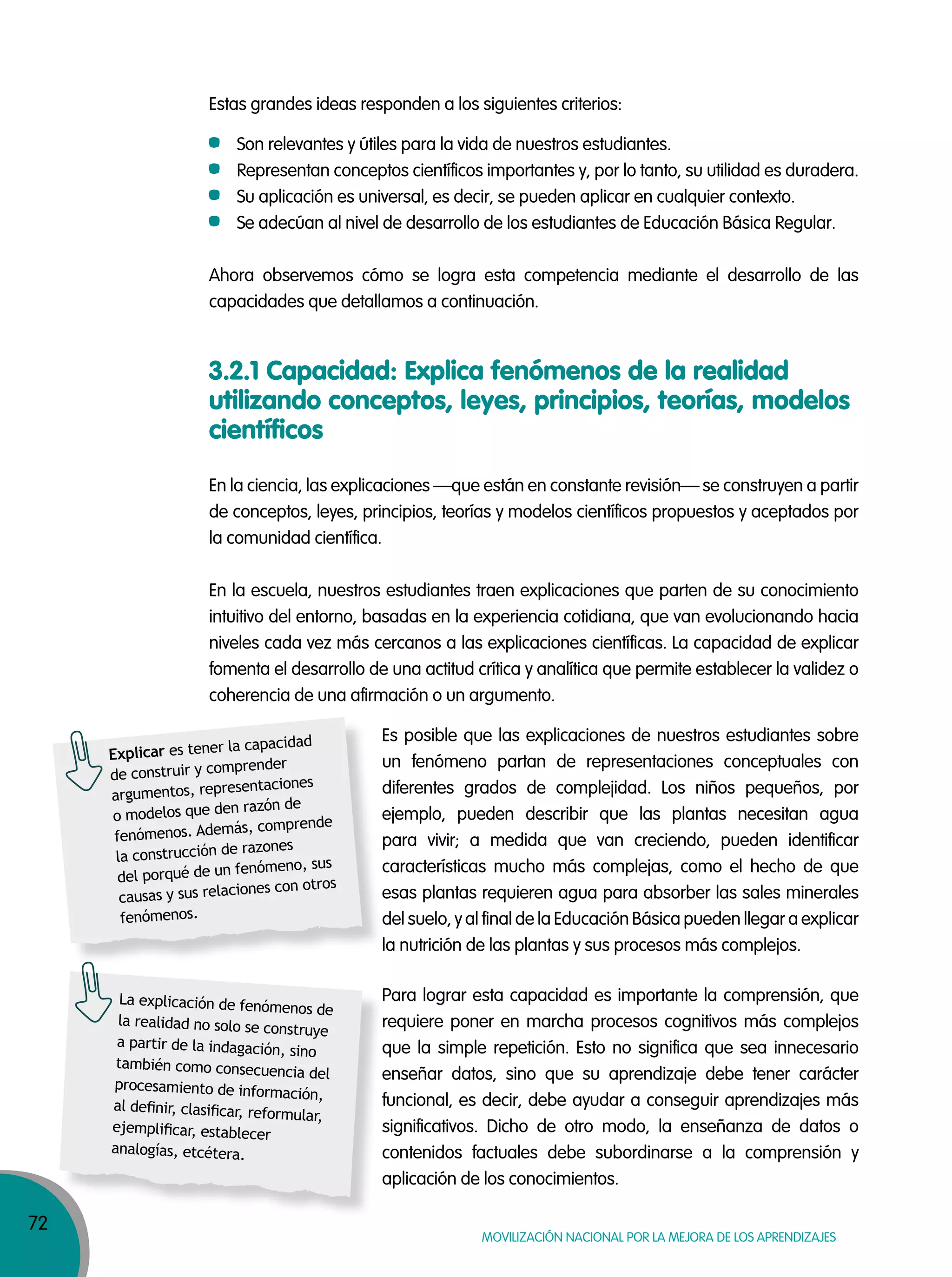 72
MOVILIZACIÓN NACIONAL POR LA MEJORA DE LOS APRENDIZAJES
Estas grandes ideas responden a los siguientes criterios:
Son relevantes y útiles para la vida de nuestros estudiantes.
Representan conceptos científicos importantes y, por lo tanto, su utilidad es duradera.
Su aplicación es universal, es decir, se pueden aplicar en cualquier contexto.
Se adecúan al nivel de desarrollo de los estudiantes de Educación Básica Regular.
Ahora observemos cómo se logra esta competencia mediante el desarrollo de las
capacidades que detallamos a continuación.
3.2.1 Capacidad: Explica fenómenos de la realidad
utilizando conceptos, leyes, principios, teorías, modelos
científicos
En la ciencia, las explicaciones —que están en constante revisión— se construyen a partir
de conceptos, leyes, principios, teorías y modelos científicos propuestos y aceptados por
la comunidad científica.
En la escuela, nuestros estudiantes traen explicaciones que parten de su conocimiento
intuitivo del entorno, basadas en la experiencia cotidiana, que van evolucionando hacia
niveles cada vez más cercanos a las explicaciones científicas. La capacidad de explicar
fomenta el desarrollo de una actitud crítica y analítica que permite establecer la validez o
coherencia de una afirmación o un argumento.
Es posible que las explicaciones de nuestros estudiantes sobre
un fenómeno partan de representaciones conceptuales con
diferentes grados de complejidad. Los niños pequeños, por
ejemplo, pueden describir que las plantas necesitan agua
para vivir; a medida que van creciendo, pueden identificar
características mucho más complejas, como el hecho de que
esas plantas requieren agua para absorber las sales minerales
del suelo, y al final de la Educación Básica pueden llegar a explicar
la nutrición de las plantas y sus procesos más complejos.
Para lograr esta capacidad es importante la comprensión, que
requiere poner en marcha procesos cognitivos más complejos
que la simple repetición. Esto no significa que sea innecesario
enseñar datos, sino que su aprendizaje debe tener carácter
funcional, es decir, debe ayudar a conseguir aprendizajes más
significativos. Dicho de otro modo, la enseñanza de datos o
contenidos factuales debe subordinarse a la comprensión y
aplicación de los conocimientos.
diferentes grados de complejidad. Los niños pequeños, por
ejemplo, pueden describir que las plantas necesitan agua
características mucho más complejas, como el hecho de que
esas plantas requieren agua para absorber las sales minerales
del suelo, y al final de la Educación Básica pueden llegar a explicar
Explicar es tener la capacidad
de construir y comprender
argumentos, representaciones
o modelos que den razón de
fenómenos. Además, comprende
la construcción de razones
del porqué de un fenómeno, sus
causas y sus relaciones con otros
fenómenos.
que la simple repetición. Esto no significa que sea innecesario
enseñar datos, sino que su aprendizaje debe tener carácter
funcional, es decir, debe ayudar a conseguir aprendizajes más
significativos. Dicho de otro modo, la enseñanza de datos o
contenidos factuales debe subordinarse a la comprensión y
aplicación de los conocimientos.
La explicación de fenómenos de
la realidad no solo se construye
a partir de la indagación, sino
también como consecuencia del
procesamiento de información,
al deﬁnir, clasiﬁcar, reformular,
ejempliﬁcar, establecer
analogías, etcétera.
 