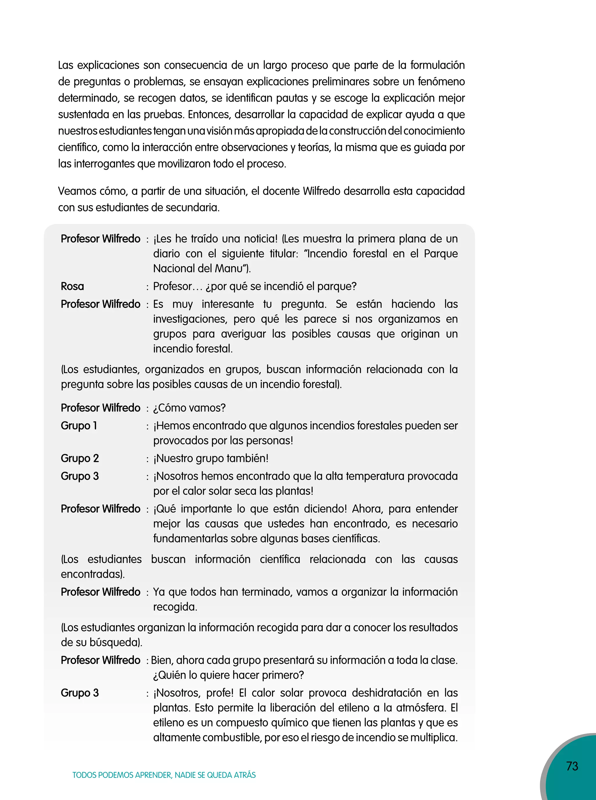73
TODOS PODEMOS APRENDER, NADIE SE QUEDA ATRÁS
Las explicaciones son consecuencia de un largo proceso que parte de la formulación
de preguntas o problemas, se ensayan explicaciones preliminares sobre un fenómeno
determinado, se recogen datos, se identifican pautas y se escoge la explicación mejor
sustentada en las pruebas. Entonces, desarrollar la capacidad de explicar ayuda a que
nuestrosestudiantestenganunavisiónmásapropiadadelaconstruccióndelconocimiento
científico, como la interacción entre observaciones y teorías, la misma que es guiada por
las interrogantes que movilizaron todo el proceso.
(Los estudiantes, organizados en grupos, buscan información relacionada con la
pregunta sobre las posibles causas de un incendio forestal).
Profesor Wilfredo : ¿Cómo vamos?
Grupo 1 : ¡Hemos encontrado que algunos incendios forestales pueden ser
provocados por las personas!
Grupo 2 : ¡Nuestro grupo también!
Grupo 3 : ¡Nosotros hemos encontrado que la alta temperatura provocada
por el calor solar seca las plantas!
Profesor Wilfredo : ¡Qué importante lo que están diciendo! Ahora, para entender
mejor las causas que ustedes han encontrado, es necesario
fundamentarlas sobre algunas bases científicas.
(Los estudiantes buscan información científica relacionada con las causas
encontradas).
Profesor Wilfredo : Ya que todos han terminado, vamos a organizar la información
recogida.
(Los estudiantes organizan la información recogida para dar a conocer los resultados
de su búsqueda).
Profesor Wilfredo : Bien, ahora cada grupo presentará su información a toda la clase.
¿Quién lo quiere hacer primero?
Grupo 3 : ¡Nosotros, profe! El calor solar provoca deshidratación en las
plantas. Esto permite la liberación del etileno a la atmósfera. El
etileno es un compuesto químico que tienen las plantas y que es
altamente combustible, por eso el riesgo de incendio se multiplica.
Profesor Wilfredo : ¡Les he traído una noticia! (Les muestra la primera plana de un
diario con el siguiente titular: “Incendio forestal en el Parque
Nacional del Manu”).
Rosa : Profesor… ¿por qué se incendió el parque?
Profesor Wilfredo : Es muy interesante tu pregunta. Se están haciendo las
investigaciones, pero qué les parece si nos organizamos en
grupos para averiguar las posibles causas que originan un
incendio forestal.
Veamos cómo, a partir de una situación, el docente Wilfredo desarrolla esta capacidad
con sus estudiantes de secundaria.
 