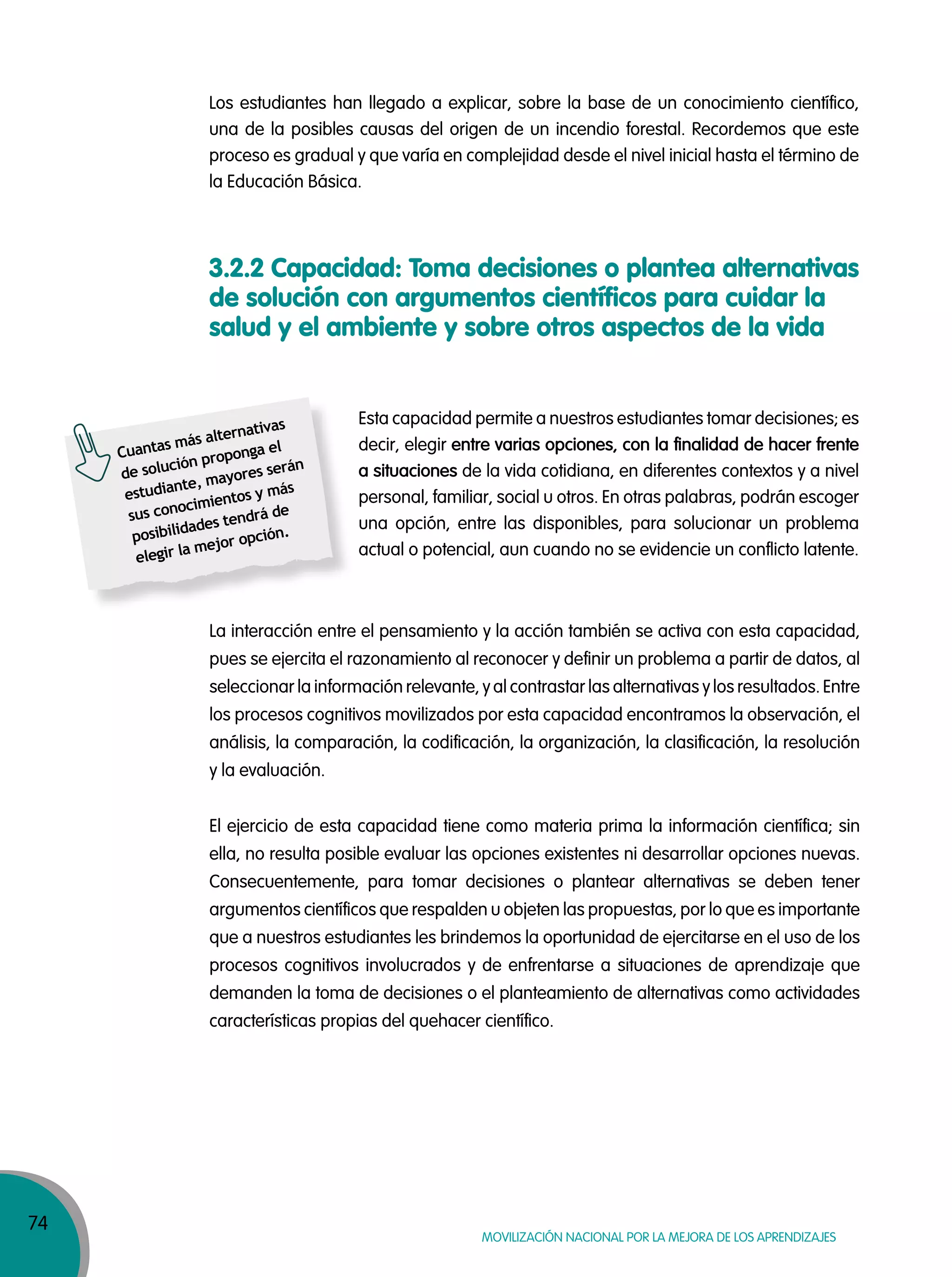 74
MOVILIZACIÓN NACIONAL POR LA MEJORA DE LOS APRENDIZAJES
Los estudiantes han llegado a explicar, sobre la base de un conocimiento científico,
una de la posibles causas del origen de un incendio forestal. Recordemos que este
proceso es gradual y que varía en complejidad desde el nivel inicial hasta el término de
la Educación Básica.
3.2.2 Capacidad: Toma decisiones o plantea alternativas
de solución con argumentos científicos para cuidar la
salud y el ambiente y sobre otros aspectos de la vida
Esta capacidad permite a nuestros estudiantes tomar decisiones; es
decir, elegir entre varias opciones, con la finalidad de hacer frente
a situaciones de la vida cotidiana, en diferentes contextos y a nivel
personal, familiar, social u otros. En otras palabras, podrán escoger
una opción, entre las disponibles, para solucionar un problema
actual o potencial, aun cuando no se evidencie un conflicto latente.
La interacción entre el pensamiento y la acción también se activa con esta capacidad,
pues se ejercita el razonamiento al reconocer y definir un problema a partir de datos, al
seleccionar la información relevante, y al contrastar las alternativas y los resultados. Entre
los procesos cognitivos movilizados por esta capacidad encontramos la observación, el
análisis, la comparación, la codificación, la organización, la clasificación, la resolución
y la evaluación.
El ejercicio de esta capacidad tiene como materia prima la información científica; sin
ella, no resulta posible evaluar las opciones existentes ni desarrollar opciones nuevas.
Consecuentemente, para tomar decisiones o plantear alternativas se deben tener
argumentos científicos que respalden u objeten las propuestas, por lo que es importante
que a nuestros estudiantes les brindemos la oportunidad de ejercitarse en el uso de los
procesos cognitivos involucrados y de enfrentarse a situaciones de aprendizaje que
demanden la toma de decisiones o el planteamiento de alternativas como actividades
características propias del quehacer científico.
Cuantas más alternativas
de solución proponga el
estudiante, mayores serán
sus conocimientos y más
posibilidades tendrá de
elegir la mejor opción.
 