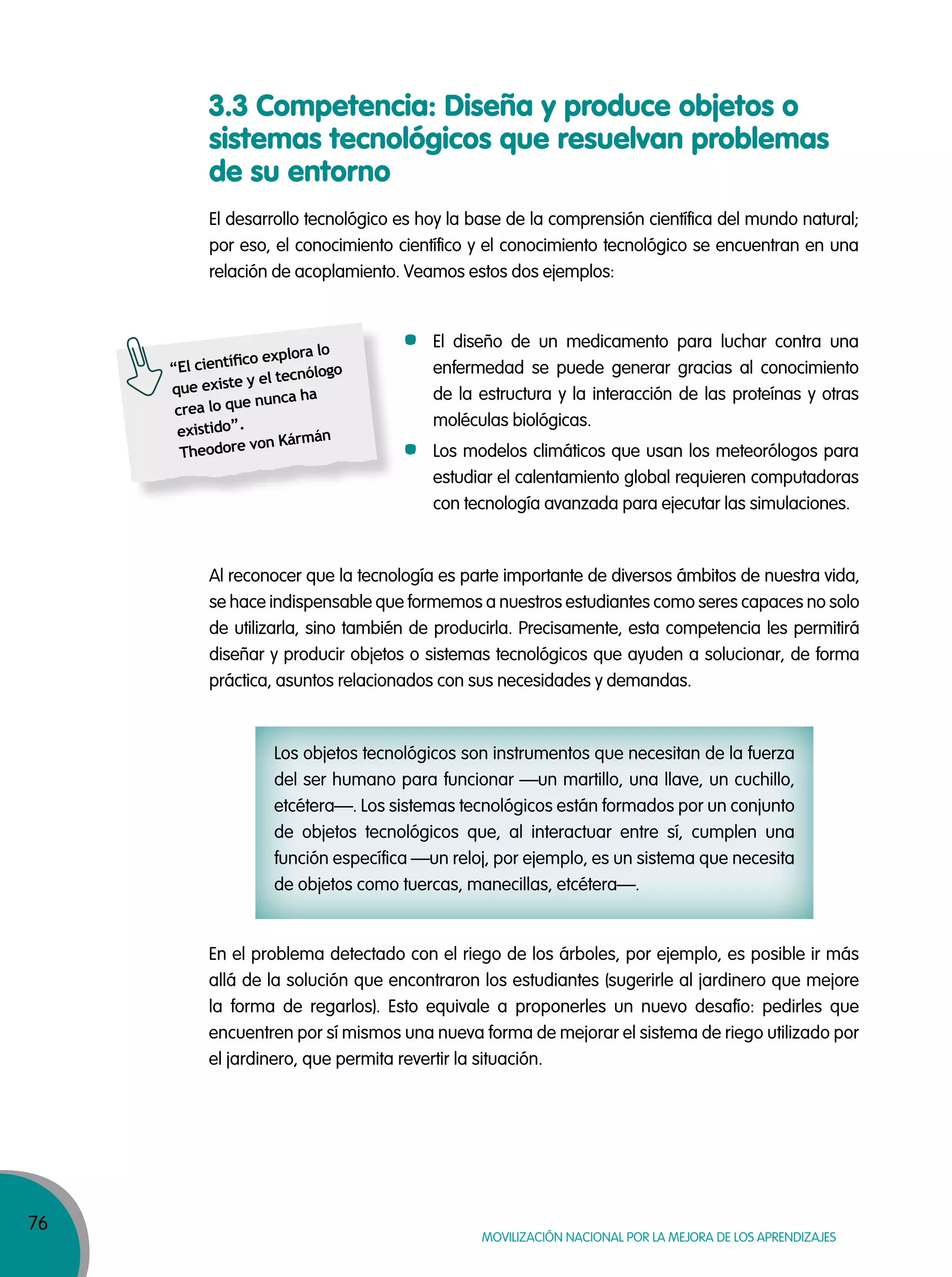 76
MOVILIZACIÓN NACIONAL POR LA MEJORA DE LOS APRENDIZAJES
3.3 Competencia: Diseña y produce objetos o
sistemas tecnológicos que resuelvan problemas
de su entorno
El desarrollo tecnológico es hoy la base de la comprensión científica del mundo natural;
por eso, el conocimiento científico y el conocimiento tecnológico se encuentran en una
relación de acoplamiento. Veamos estos dos ejemplos:
Los objetos tecnológicos son instrumentos que necesitan de la fuerza
del ser humano para funcionar —un martillo, una llave, un cuchillo,
etcétera—. Los sistemas tecnológicos están formados por un conjunto
de objetos tecnológicos que, al interactuar entre sí, cumplen una
función específica —un reloj, por ejemplo, es un sistema que necesita
de objetos como tuercas, manecillas, etcétera—.
En el problema detectado con el riego de los árboles, por ejemplo, es posible ir más
allá de la solución que encontraron los estudiantes (sugerirle al jardinero que mejore
la forma de regarlos). Esto equivale a proponerles un nuevo desafío: pedirles que
encuentren por sí mismos una nueva forma de mejorar el sistema de riego utilizado por
el jardinero, que permita revertir la situación.
“El cientíﬁco explora lo
que existe y el tecnólogo
crea lo que nunca ha
existido”.
Theodore von Kármán
Al reconocer que la tecnología es parte importante de diversos ámbitos de nuestra vida,
se hace indispensable que formemos a nuestros estudiantes como seres capaces no solo
de utilizarla, sino también de producirla. Precisamente, esta competencia les permitirá
diseñar y producir objetos o sistemas tecnológicos que ayuden a solucionar, de forma
práctica, asuntos relacionados con sus necesidades y demandas.
El diseño de un medicamento para luchar contra una
enfermedad se puede generar gracias al conocimiento
de la estructura y la interacción de las proteínas y otras
moléculas biológicas.
Los modelos climáticos que usan los meteorólogos para
estudiar el calentamiento global requieren computadoras
con tecnología avanzada para ejecutar las simulaciones.
 