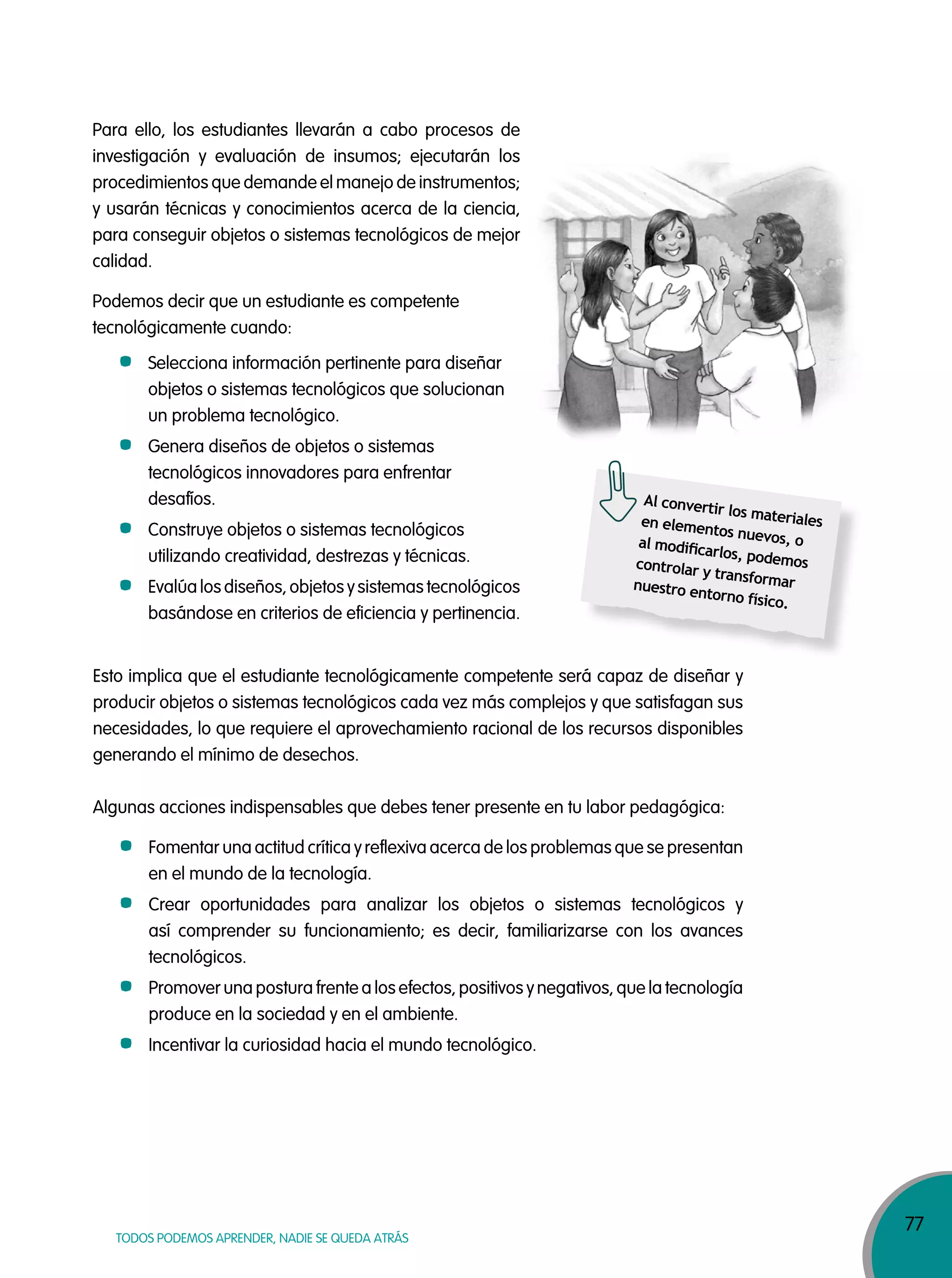 77
TODOS PODEMOS APRENDER, NADIE SE QUEDA ATRÁS
Al convertir los materialesen elementos nuevos, oal modiﬁcarlos, podemoscontrolar y transformarnuestro entorno físico.
Para ello, los estudiantes llevarán a cabo procesos de
investigación y evaluación de insumos; ejecutarán los
procedimientos que demande el manejo de instrumentos;
y usarán técnicas y conocimientos acerca de la ciencia,
para conseguir objetos o sistemas tecnológicos de mejor
calidad.
Podemos decir que un estudiante es competente
tecnológicamente cuando:
Selecciona información pertinente para diseñar
objetos o sistemas tecnológicos que solucionan
un problema tecnológico.
Genera diseños de objetos o sistemas
tecnológicos innovadores para enfrentar
desafíos.
Construye objetos o sistemas tecnológicos
utilizando creatividad, destrezas y técnicas.
Evalúa los diseños, objetos y sistemas tecnológicos
basándose en criterios de eficiencia y pertinencia.
Esto implica que el estudiante tecnológicamente competente será capaz de diseñar y
producir objetos o sistemas tecnológicos cada vez más complejos y que satisfagan sus
necesidades, lo que requiere el aprovechamiento racional de los recursos disponibles
generando el mínimo de desechos.
Algunas acciones indispensables que debes tener presente en tu labor pedagógica:
Fomentar una actitud crítica y reflexiva acerca de los problemas que se presentan
en el mundo de la tecnología.
Crear oportunidades para analizar los objetos o sistemas tecnológicos y
así comprender su funcionamiento; es decir, familiarizarse con los avances
tecnológicos.
Promover una postura frente a los efectos, positivos y negativos, que la tecnología
produce en la sociedad y en el ambiente.
Incentivar la curiosidad hacia el mundo tecnológico.
 