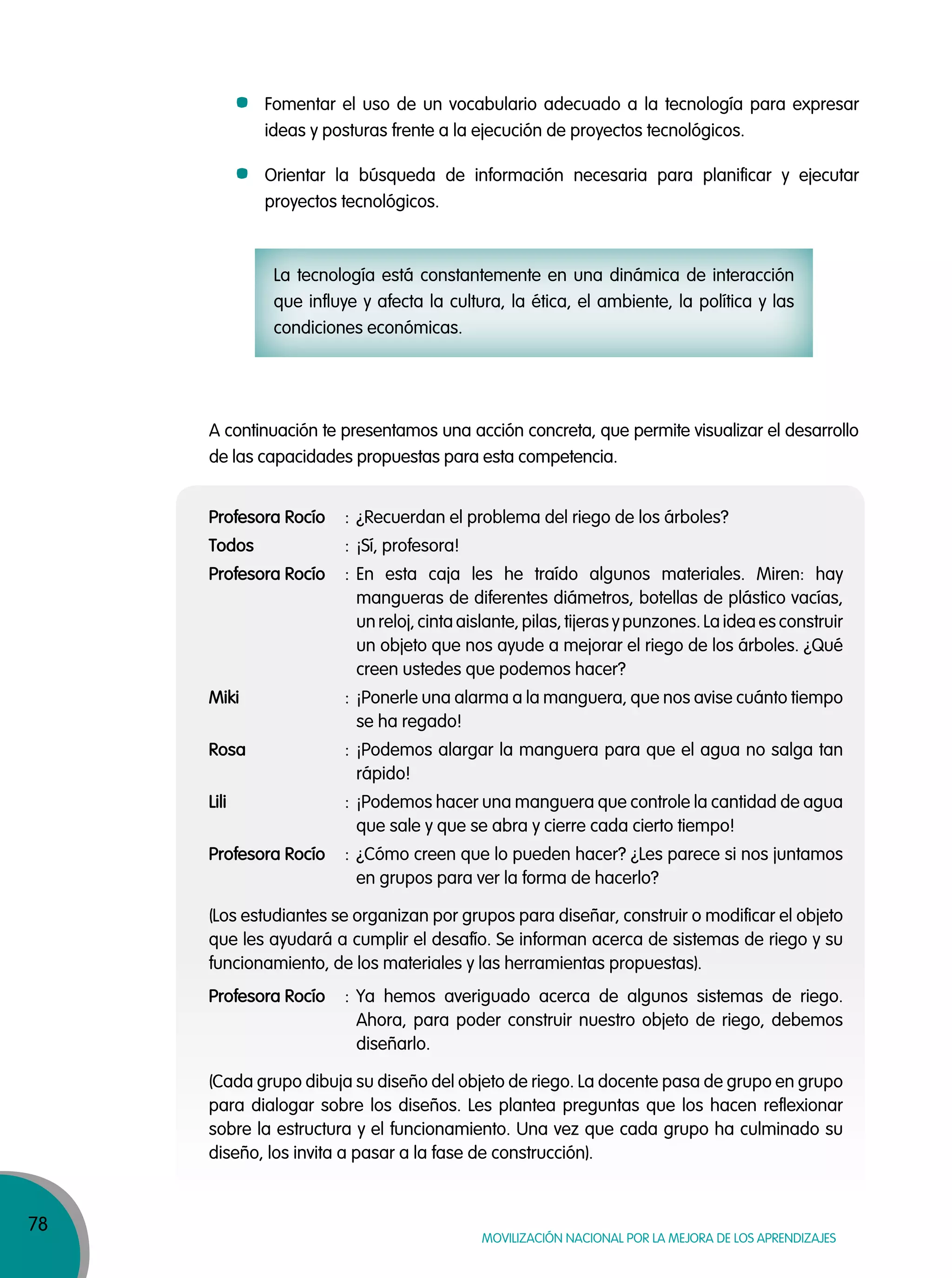78
MOVILIZACIÓN NACIONAL POR LA MEJORA DE LOS APRENDIZAJES
Fomentar el uso de un vocabulario adecuado a la tecnología para expresar
ideas y posturas frente a la ejecución de proyectos tecnológicos.
Orientar la búsqueda de información necesaria para planificar y ejecutar
proyectos tecnológicos.
La tecnología está constantemente en una dinámica de interacción
que influye y afecta la cultura, la ética, el ambiente, la política y las
condiciones económicas.
A continuación te presentamos una acción concreta, que permite visualizar el desarrollo
de las capacidades propuestas para esta competencia.
Profesora Rocío : ¿Recuerdan el problema del riego de los árboles?
Todos : ¡Sí, profesora!
Profesora Rocío : En esta caja les he traído algunos materiales. Miren: hay
mangueras de diferentes diámetros, botellas de plástico vacías,
un reloj, cinta aislante, pilas, tijeras y punzones. La idea es construir
un objeto que nos ayude a mejorar el riego de los árboles. ¿Qué
creen ustedes que podemos hacer?
Miki : ¡Ponerle una alarma a la manguera, que nos avise cuánto tiempo
se ha regado!
Rosa : ¡Podemos alargar la manguera para que el agua no salga tan
rápido!
Lili : ¡Podemos hacer una manguera que controle la cantidad de agua
que sale y que se abra y cierre cada cierto tiempo!
Profesora Rocío : ¿Cómo creen que lo pueden hacer? ¿Les parece si nos juntamos
en grupos para ver la forma de hacerlo?
(Los estudiantes se organizan por grupos para diseñar, construir o modificar el objeto
que les ayudará a cumplir el desafío. Se informan acerca de sistemas de riego y su
funcionamiento, de los materiales y las herramientas propuestas).
Profesora Rocío : Ya hemos averiguado acerca de algunos sistemas de riego.
Ahora, para poder construir nuestro objeto de riego, debemos
diseñarlo.
(Cada grupo dibuja su diseño del objeto de riego. La docente pasa de grupo en grupo
para dialogar sobre los diseños. Les plantea preguntas que los hacen reflexionar
sobre la estructura y el funcionamiento. Una vez que cada grupo ha culminado su
diseño, los invita a pasar a la fase de construcción).
 