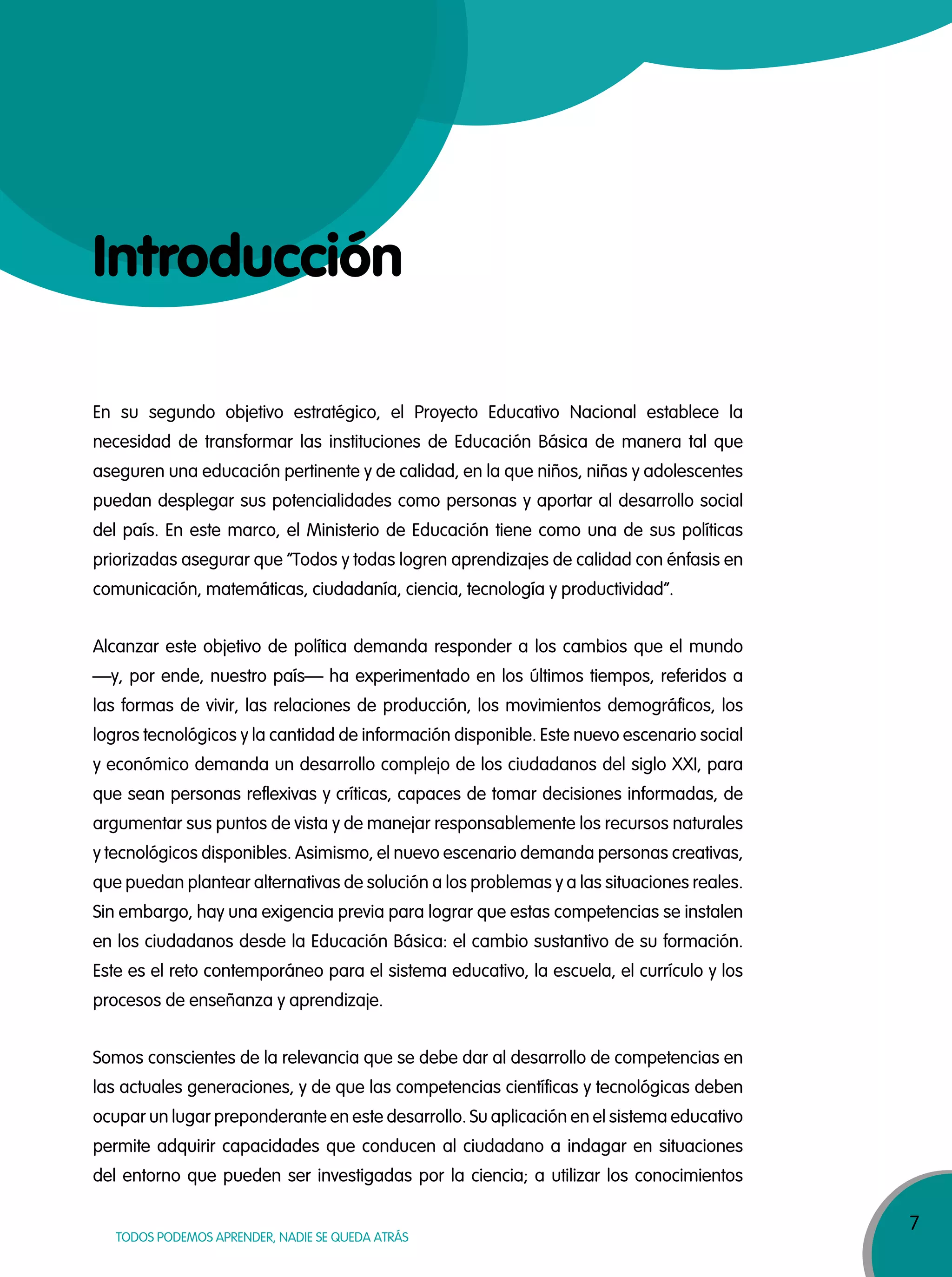 7
TODOS PODEMOS APRENDER, NADIE SE QUEDA ATRÁS
Introducción
En su segundo objetivo estratégico, el Proyecto Educativo Nacional establece la
necesidad de transformar las instituciones de Educación Básica de manera tal que
aseguren una educación pertinente y de calidad, en la que niños, niñas y adolescentes
puedan desplegar sus potencialidades como personas y aportar al desarrollo social
del país. En este marco, el Ministerio de Educación tiene como una de sus políticas
priorizadas asegurar que “Todos y todas logren aprendizajes de calidad con énfasis en
comunicación, matemáticas, ciudadanía, ciencia, tecnología y productividad”.
Alcanzar este objetivo de política demanda responder a los cambios que el mundo
—y, por ende, nuestro país— ha experimentado en los últimos tiempos, referidos a
las formas de vivir, las relaciones de producción, los movimientos demográficos, los
logros tecnológicos y la cantidad de información disponible. Este nuevo escenario social
y económico demanda un desarrollo complejo de los ciudadanos del siglo XXI, para
que sean personas reflexivas y críticas, capaces de tomar decisiones informadas, de
argumentar sus puntos de vista y de manejar responsablemente los recursos naturales
y tecnológicos disponibles. Asimismo, el nuevo escenario demanda personas creativas,
que puedan plantear alternativas de solución a los problemas y a las situaciones reales.
Sin embargo, hay una exigencia previa para lograr que estas competencias se instalen
en los ciudadanos desde la Educación Básica: el cambio sustantivo de su formación.
Este es el reto contemporáneo para el sistema educativo, la escuela, el currículo y los
procesos de enseñanza y aprendizaje.
Somos conscientes de la relevancia que se debe dar al desarrollo de competencias en
las actuales generaciones, y de que las competencias científicas y tecnológicas deben
ocupar un lugar preponderante en este desarrollo. Su aplicación en el sistema educativo
permite adquirir capacidades que conducen al ciudadano a indagar en situaciones
del entorno que pueden ser investigadas por la ciencia; a utilizar los conocimientos
 